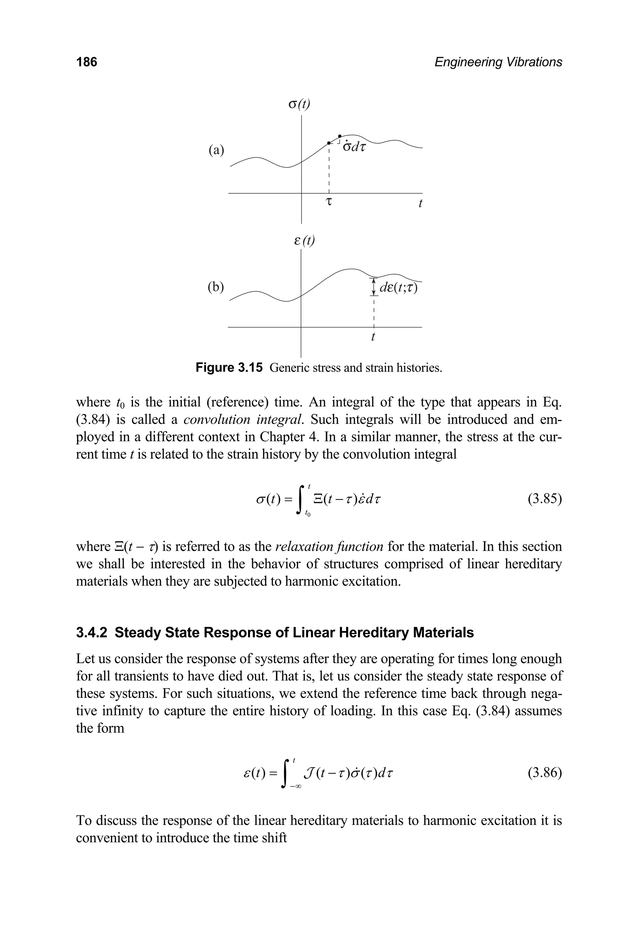 186 Engineering Vibrations
Figure 3.15 Generic stress and strain histories.
where t0 is the initial (reference) time. An integral of the type that appears in Eq.
(3.84) is called a convolution integral. Such integrals will be introduced and em-
ployed in a different context in Chapter 4. In a similar manner, the stress at the cur-
rent time t is related to the strain history by the convolution integral
( )
t
t
t
(a)
(b)
t
.
0
( )
t
t d
σ τ ε τ
Ξ −
∫  (3.85)
where Ξ(t − τ) is referred to as the relaxation function for the material. In this section
we shall be interested in the behavior of structures comprised of linear hereditary
materials when they are subjected to harm excitation.
3.4.2 Steady State Response of Linear Hereditary Materials
et us consider the response of systems after they are operating for tim
=
onic
L es long enough
died out. That is, let us consid
extend the reference tim
finity to
d
for all transients to have er the steady state response of
ese systems. For such situations, we e back through nega-
th
tive in capture the entire history of loading. In this case Eq. (3.84) assumes
the form
(
t
t t
) ( ) ( )
ε τ σ τ τ
−∞
= −
∫ 
J (3.86)
of the linear hereditary materia
e shift
To discuss the response ls to harmonic excitation it is
convenient to introduce the tim
 