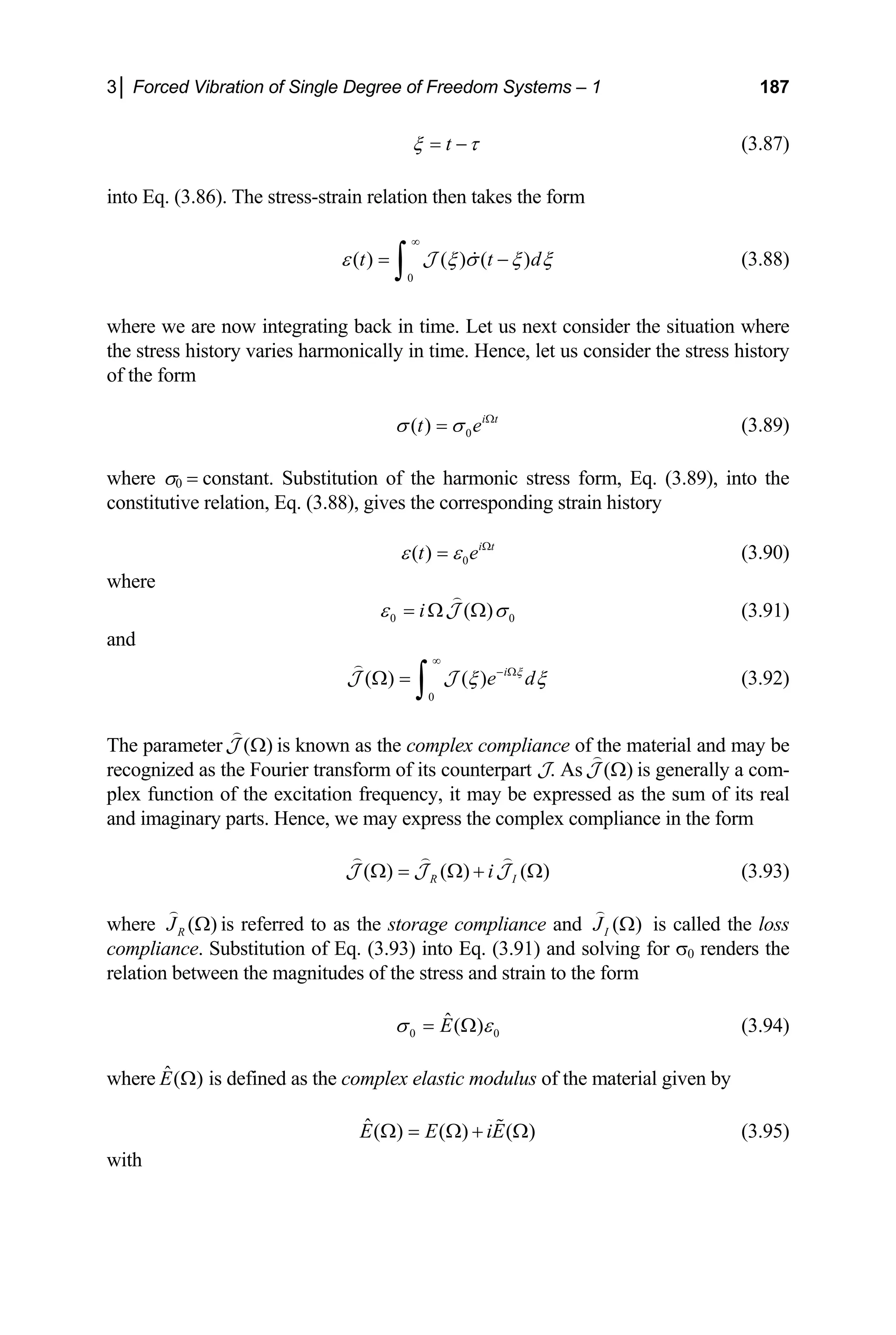 3│ Forced Vibration of Single Degree of Freedom Systems – 1 187
t
ξ τ
= − (3.87)
into Eq. (3.86). The stress-strain relation then takes the form
d
0
( ) ( ) ( )
t t
ε ξ σ ξ ξ
∞
= −
∫ 
J (3.88)
where we are now integrating back in time. Let us next consider the situation where
the stress history varies harmonically in time. Hence, let us consider the stress history
of the form
0
( ) i t
t e
σ σ Ω
= (3.89)
where σ0 = constant. Substitution of the harmonic stress form, Eq. (3.89), into the
constitutive relation, Eq. (3.88), gives the corresponding strain history
0
( ) i t
t e
ε ε Ω
= (3.90)
where
0 0
( )
i
ε σ
= Ω Ω

J (3.91)
and
0
( ) ( ) i
e d
ξ
ξ ξ
∞
− Ω
Ω =
∫

J J (3.92)
he parameter ( )
Ω

J is known as the complex compliance of the material and may be
T
recognized as the Fourier transform of its counterpart J. As ( )
Ω

J is generally a com-
plex function of the excitation frequency, it may be expressed as the sum of its real
and imaginary parts. Hence, we may express the complex compliance in the form
i
( ) ( ) ( )
R I
Ω = Ω + Ω
  
J J (3.93)
J
where ( )
R
J Ω

is referred to as the storage compliance and ( )
I
J Ω

is called the loss
compliance. Substitution of Eq. (3.93) into Eq. (3.91) and solving for σ0 renders the
relation between the magnitudes of the stress and strain to the form
0 0
ˆ( )
E
σ ε
= Ω (3.94)
the complex elastic modulus of
where ˆ( )
E Ω is defined as the material given by
ˆ( ) ( ) ( )
E E iE
Ω = Ω + Ω
 (3.95)
with
 