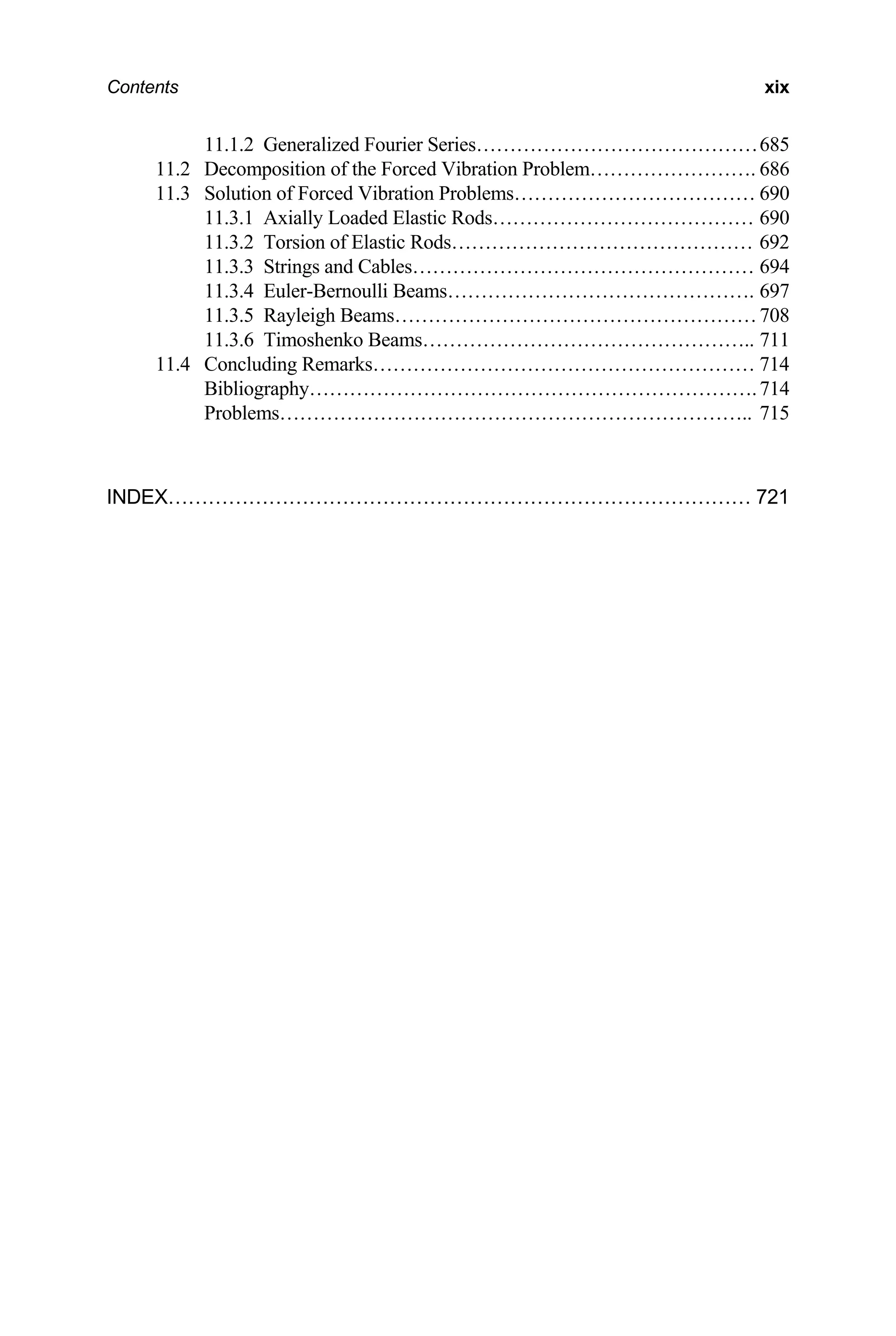 Contents xix
11.1.2 Generalized Fourier Series……………………………………685
11.2 Decomposition of the Forced Vibration Problem……………………. 686
11.3 Solution of Forced Vibration Problems……………………………… 690
11.3.1 Axially Loaded Elastic Rods………………………………… 690
11.3.2 Torsion of Elastic Rods……………………………………… 692
11.3.3 Strings and Cables…………………………………………… 694
11.3.4 Euler-Bernoulli Beams………………………………………. 697
11.3.5 Rayleigh Beams………………………………………………708
11.3.6 Timoshenko Beams………………………………………….. 711
11.4 Concluding Remarks………………………………………………… 714
Bibliography………………………………………………………….714
Problems…………………………………………………………….. 715
INDEX…………………………………………………………………………… 721
 