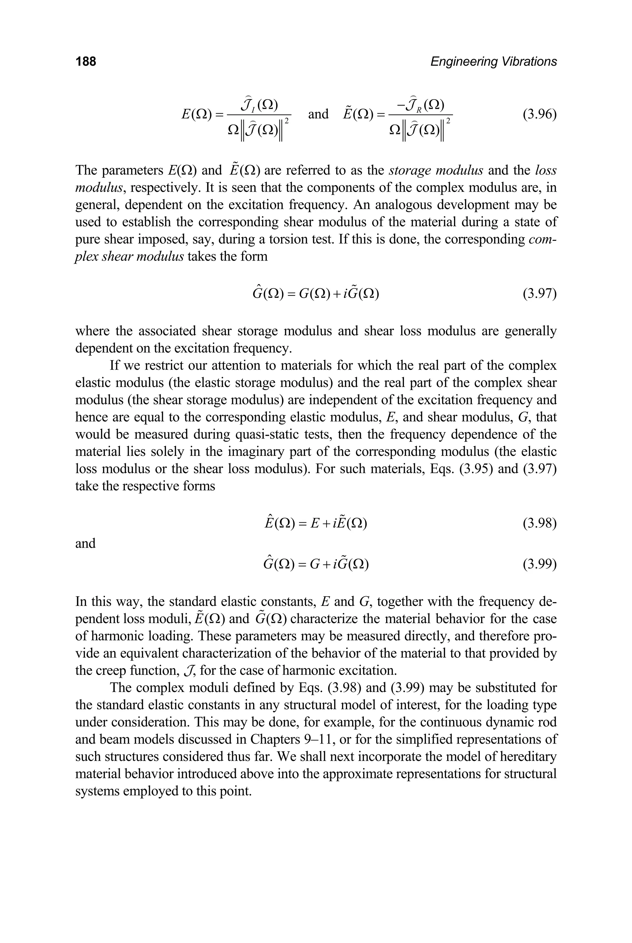 188 Engineering Vibrations
2 2
( ) ( )
( ) ( ) R
E E
and
( )
I
( )
Ω − Ω
Ω = Ω =
Ω Ω Ω Ω
 
 J
(3.96)
 
J
J J
( )
E Ω

The parameters E(Ω) and are referred to as the storage modulus
is seen that the components of
eneral, dependent on the excitation frequency. An analogous development may be
G G iG
and the loss
modulus, respectively. It the complex modulus are, in
g
used to establish the corresponding shear modulus of the material during a state of
pure shear imposed, say, during a torsion test. If this is done, the corresponding com-
plex shear modulus takes the form
( )
ˆ( ) ( )
Ω = Ω +
f the complex
tic storage modulus) an
e modulus) are indepe
re equal to the corresponding elastic modulus, E, and shear modulus, G, that
ng quasi-static tests, then
rial lies solely in the imaginary part of the corresponding modulus (the elastic
loss modulus). For such materials, Eqs. (3.95) and (3.9
Ω
 (3.97)
where the associated shear storage modulus and shear loss modulus are generally
dependent on the excitation frequency.
If we restrict our attention to materials for which the real part o
elastic modulus (the elas d the real part of the complex shear
modulus (the shear storag ndent of the excitation frequency and
hence a
would be measured duri the frequency dependence of the
mate
loss modulus or the shear 7)
take the respective forms
ˆ( ) ( )
E E iE
Ω = + Ω
 (3.98)
and
ˆ( ) ( )
G G iG
Ω = + Ω
 (3.99)
In this way, the standard elastic constants, E and G, together with the frequency de-
and
) ( )
G Ω

pendent loss moduli, (
E Ω
 characterize the m
f harmonic loading. These parameters may be measured directly, and therefore pro-
ial t
e standard elastic constants in any structural model of interest, for the loading type
may be done, for exam
nd beam models discussed in Chapters 9–11, or for the simplified representations of
ditary
al behavior introduced above into the
point.
aterial behavior for the case
o
vide an equivalent characterization of the behavior of the mater o that provided by
the creep function, J, for the case of harmonic excitation.
The complex moduli defined by Eqs. (3.98) and (3.99) may be substituted for
th
under consideration. This ple, for the continuous dynamic rod
a
such structures considered thus far. We shall next incorporate the model of here
ateri approximate representations for structural
m
systems employed to this
 