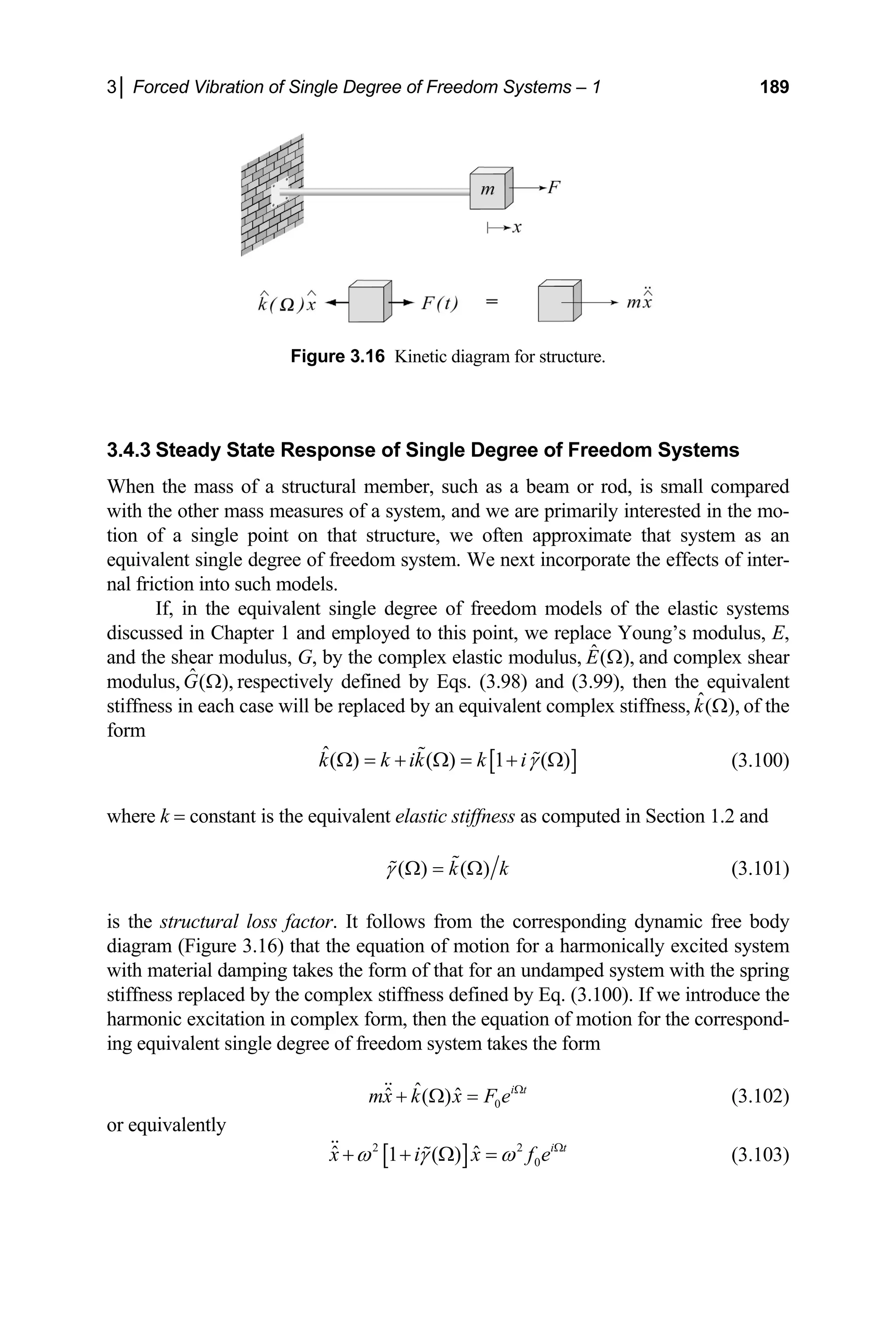 3│ Forced Vibration of Single Degree of Freedom Systems – 1 189
Figure 3.16 Kinetic diagram for structure.
3.4.3 Steady State Response of Single Degree of Freedom Systems
When the mass of a structural member, such as a beam or rod, is small compared
with the other mass measures of a system, and we are primarily interested in the mo-
tion of a single point on that structure, we often approximate that system as an
equivalent single degree of freedom system. We next incorporate the effects of inter-
nal friction into such models.
If, in the equivalent single degree of freedom models of the elastic systems
discussed in Chapter 1 and employed to this point, we replace Young’s modulus, E,
and the shear modulus, G, by the complex elastic modulus, ˆ( ),
E Ω and complex shear
modulus, ˆ( ),
G Ω respectively defined by Eqs. (3.98) and (3.99), then the equivalent
iffness in each case will be replac
st ed by an equivalent com of the
plex stiffness, ˆ( ),
k Ω
form
[ ]
ˆ( ) ( ) 1 ( )
k k ik k iγ
Ω = + Ω = +
  (3.100)
equivalent elastic stiffness as co
Ω
here k = constant is the mputed in Section 1.2 and
w
( ) ( )
k k
= Ω
 (3.101)
is the structural loss factor. It follows from the corresponding dynamic free body
diagram (Figure 3.16) that the equation of motion for a ha
γ Ω

rmonically excited system
ith
w material damping takes the form of that for an undamped system with the spring
stiffness replaced by the complex stiffness defined by Eq. (3.100). If we introduce the
harmonic excitation in complex form, then the equation of motion for the correspond-
ing equivalent single degree of freedom system takes the form
0
ˆ
ˆ ˆ
( ) i t
mx k x F e Ω
+ Ω =
 (3.102)
or equivalently
[ ]
2 2
0
ˆ ˆ
1 ( ) i t
x i x f e
ω γ ω Ω
+ + Ω =
  (3.103)
 