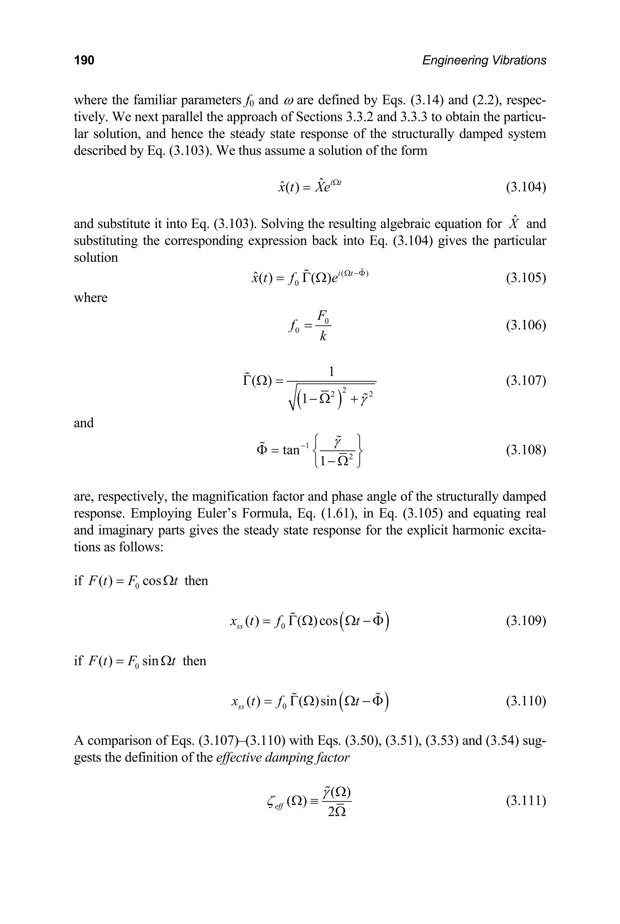 190 Engineering Vibrations
where the familiar parameters f0 and ω are defined by Eqs. (3.14) and (2.2), respec-
tively. We next parallel the approach of Sections 3.3.2 and 3.3.3 to obtain the particu-
lar solution, and hence the steady state response of the structurally damped system
described by Eq. (3.103). We thus assume a solution of the form
ˆ
ˆ( ) i t
x t Xe Ω
= (3.104)
it into Eq. (3.103). Solving the resulting algebraic equation for and
) gives the particular
X̂
and substitute
substituting the corresponding expression back into Eq. (3.104
lution
so
( )
0
ˆ( ) ( ) i t
x t f e Ω −Φ
= Γ Ω

 (3.105)
where
0
F
0
f
k
(3.106)
=
( )
2
2 2
1
( )
1 γ
Γ Ω =
− Ω +


(3.107)
and
1
2
tan
1
γ
− ⎧ ⎫
Φ = ⎨ ⎬
− Ω
⎩ ⎭

 (3.108)
are, respectively, the magnification factor and phase angle of the structura mped
respon
lly da
se. Employing Euler’s Formula, Eq. (1.61), in Eq. (3.105) and equating real
s the steady state response for the
ons as follows:
and imaginary parts give explicit harmonic excita-
ti
0
( ) cos
F t F
= Ωt then
if
( )
0
( ) ( )cos
ss
x t f t
= Γ Ω Ω − Φ
  (3.109)
if 0
( ) sin
F t F t
= Ω then
( )
0
( ) ( )sin
ss
x t f t
= Γ Ω Ω − Φ
  (3.110)
A comparison of Eqs. (3.107)–(3.110) with Eqs. (3.50), (3.51), (3.53) and (3.54) sug-
effective damping factor
gests the definition of the
( )
( )
2
eff
γ
ζ
Ω
Ω ≡
Ω

(3.111)
 