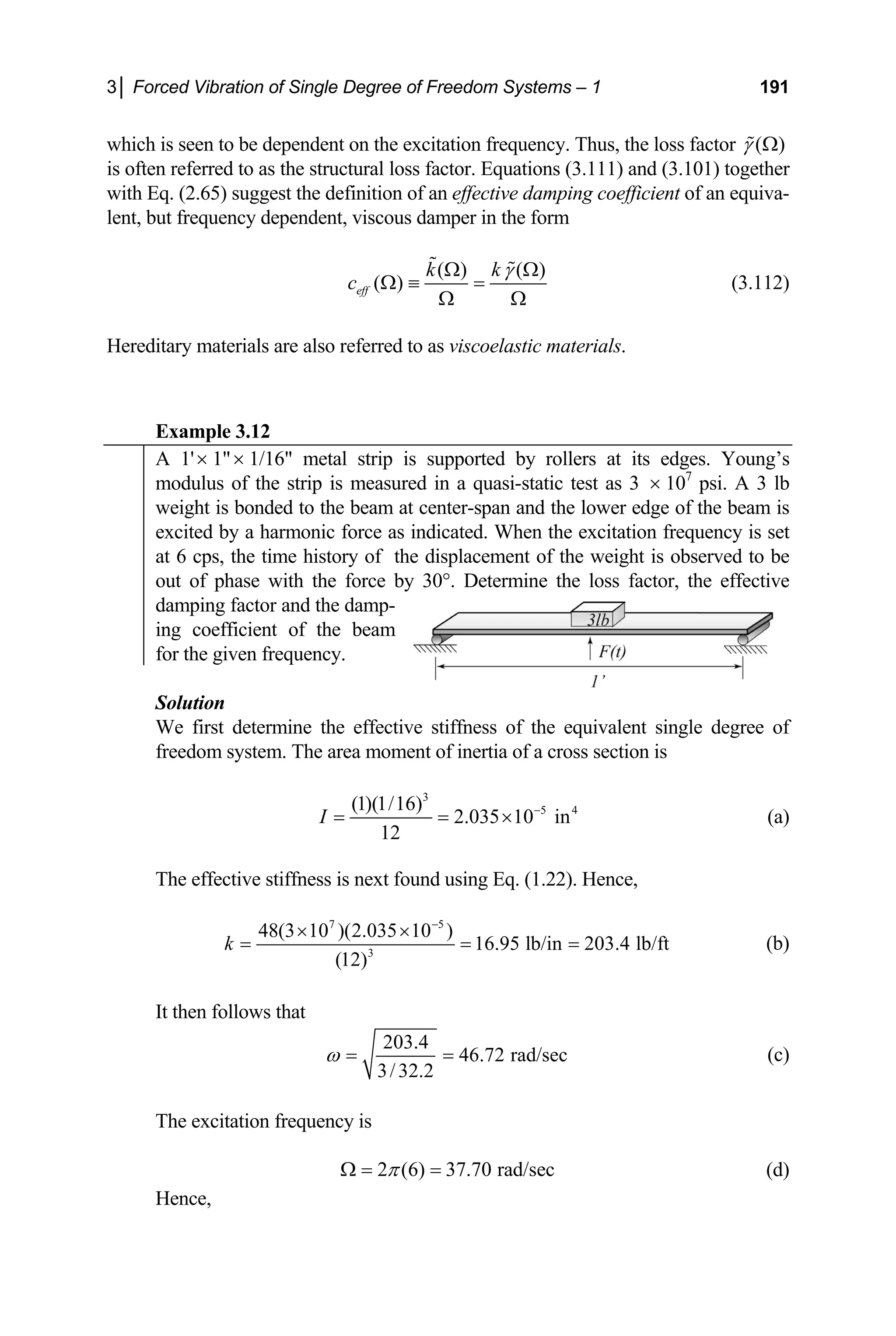 3│ Forced Vibration of Single Degree of Freedom Systems – 1 191
which is seen to be dependent on the excitation frequency. Thus, the loss factor ( )
γ Ω

is often referred to as the structural loss factor. Equations (3.111) and (3.101) together
with Eq. (2.65) suggest the definition of an effective damping coefficient of an equiva-
lent, but frequency dependent, viscous damper in the form
( ) ( )
k γ Ω

(3.112)
( )
eff
k
c
Ω
Ω ≡ =
Ω Ω

xample 3.12
Hereditary materials are also referred to as viscoelastic materials.
E
A 1' 1 1/16 metal strip is suppor
× × ted by rollers at its edges. Young’s
modulus of the strip is measured in a quasi-static test as 3 × 107
psi. A 3 lb
weight is bonded to the beam at center-span and the lower edge of the beam is
excited by a harm is set
onic force as indicated. When the excitation frequency
at 6 cps, the time h f the weight is observed to be
istory of the displacement o
out of phase with the force by 30°. Determine the loss factor, the effective
damping factor and the damp-
ing coefficient of the beam
for the given frequency.
Solution
We first determine the effective stiffness of the equivalent single degree of
freedom system. The area moment of inertia of a cross section is
3
5 4
(1)(1/16)
2.035 10 in
12
I −
= = × (a)
t found using Eq. (1.22).
The effective stiffness is nex Hence,
7 5
3
48(3 10 )(2.035 10 )
16.95 lb/in 203.4 lb/ft
(12)
k
−
× ×
= = = (b)
It then follows that
203.4
46.72 rad/sec
3/32.2
ω = = (c)
The excitation frequency is
d/sec
2 (6) 37.70 ra
π
Ω = =
Hence,
(d)
 