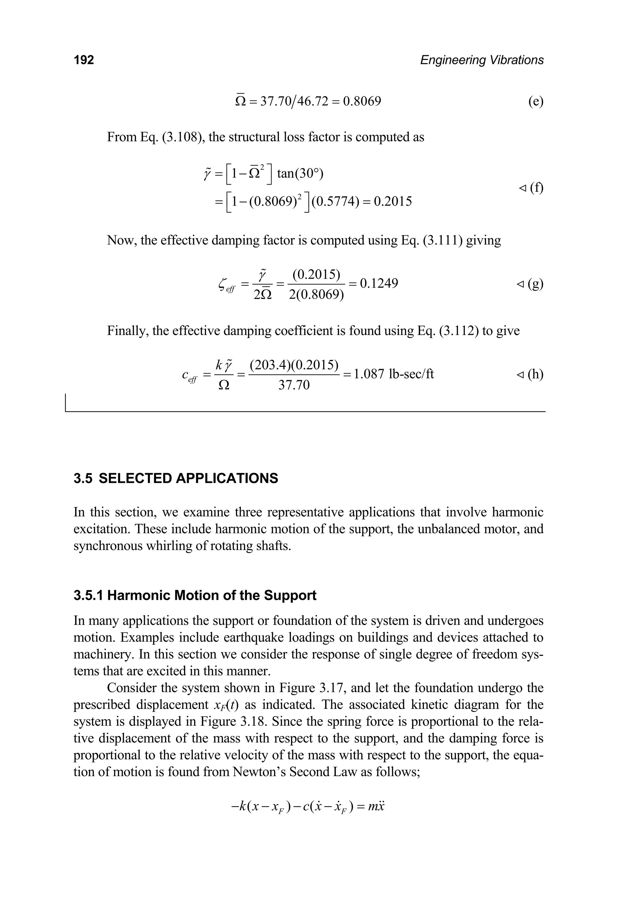 192 Engineering Vibrations
37.70 46.72 0.8069
Ω = =
From Eq. (3.108), the structural loss factor is computed as
(e)
2
2
1 tan(30 )
.2015
 (f)
1 (0.8069) (0.5774) 0
γ ⎡ ⎤
= − Ω °
⎣ ⎦
⎡ ⎤
= − =
⎣ ⎦

giving
Now, the effective damping factor is computed using Eq. (3.111)
(0.2015)
0.1249
2(0.8069)
2
eff
γ
ζ = = =
Ω

 (g)
Finally, the effective damping coefficient is found using Eq. (3.112) to give
(203.4)(0.2015)
1.087 lb-sec/ft
37.70
eff
k
c
γ
= = =
Ω

 (h)
3.5 SEL APPLICATIONS
In thi
excita
synchronous w
3.5.1 Motion of the Support
In ma en and undergoes
motion. Examples include earthquake loadings on buildings and devices attached to
achinery. In this section we consider the response of single degree of f
ms that are excited in this manner.
onsider the system shown in Figure 3.17, and let the foundation undergo the
prescr F(t) as indicated. The associated kinetic diagram for the
system ure 3.18. Since the spring force is proportional to the rela-
ve displacement of the mass with respect to the suppor
ortional to the relative velocity of the mass with respect
tion o motion is found from Newton’s Second Law as follows;
ECTED
s section, we examine three representative applications that involve harmonic
tion. These include harmonic motion of the support, the unbalanced motor, and
hirling of rotating shafts.
Harmonic
ny applications the support or foundation of the system is driv
m reedom sys-
te
C
ibed displacement x
is displayed in Fig
ti t, and the damping force is
prop to the support, the equa-
f
( ) ( )
F F
k x x c x x mx
− − − − =
  
 