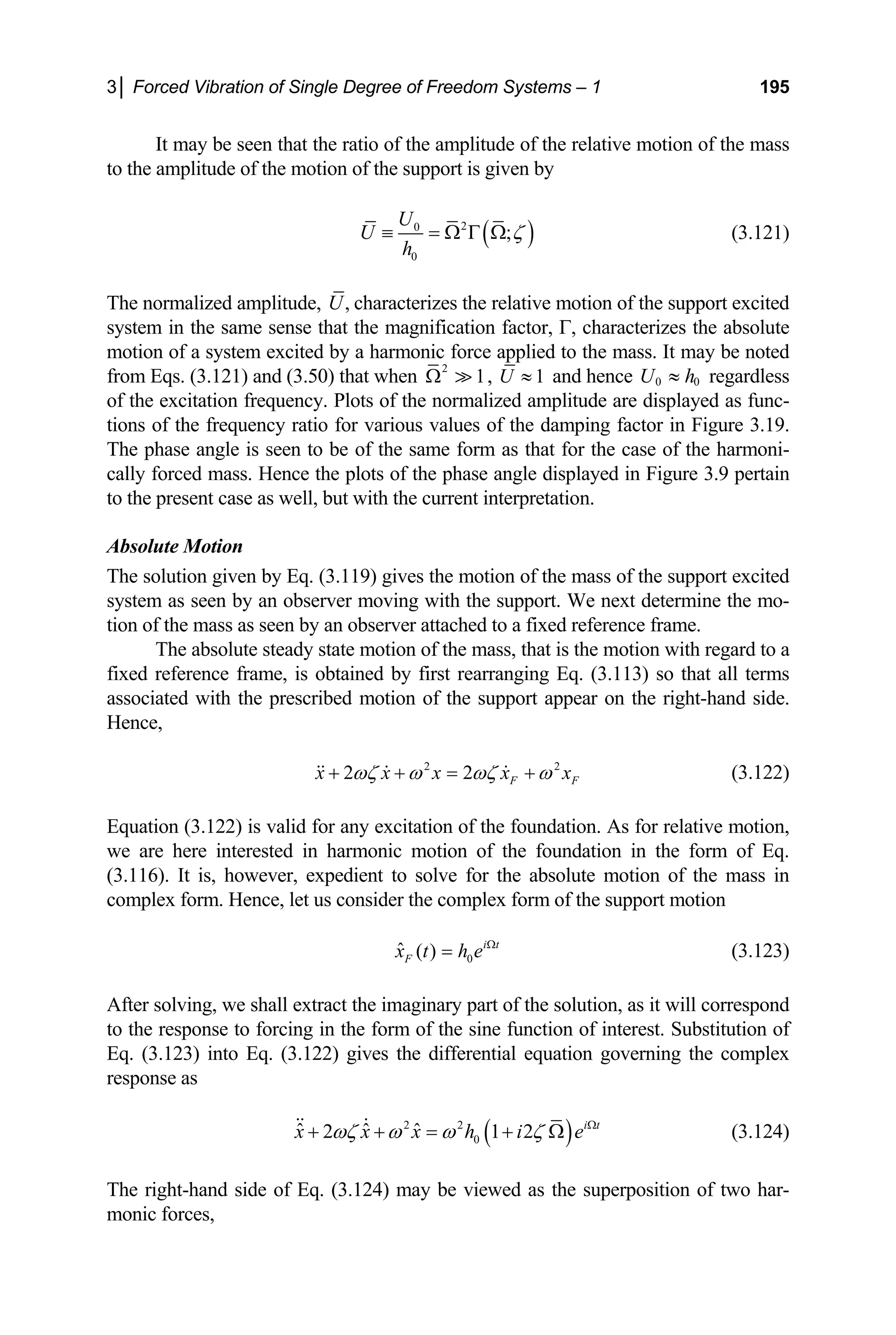 3│ Forced Vibration of Single Degree of Freedom Systems – 1 195
It may be seen that the ratio of the amplitude of the relative motion of the mass
to the amplitude of the motion of the support is given by
( )
2
0
0
;
U
U
h
ζ
≡ = Ω Γ Ω (3.121)
The normalized amplitude, ,
U
hat the
0) th
characterizes the relative motion of the support excited
system in the same sense t magnification factor, Γ, characterizes the absolute
motion of a system excited by a harmonic force applied to the mass. It may be noted
from Eqs. (3.121) and (3.5 at when
2
1
Ω  , 1
U ≈ and hence 0 0
U h
≈ regardless
of the excitation frequency. Plots of the normalized amplitude are disp d as func-
tions of the frequency ratio for various values of the damping factor in Figure 3.19.
The phase angle is seen to be of the same form as that for the case of the harmoni-
cally forced mass. Hence the plots of the phase angle displayed in Figure 3.9 pertain
to the present case as well, but with the current interpretation.
Absolute Motion
The solution given by Eq. (3.119) gives the motion of the mass of the support excited
system as seen by an observer moving with the support. We next determine the mo-
tion of the mass as seen by an observer attached to a fixed reference frame.
The absolute steady state motion of the mass, that is the motion with regard to a
tion of the support appear on the right-hand side.
ence
laye
fixed reference frame, is obtained by first rearranging Eq. (3.113) so that all terms
associated with the prescribed mo
H ,
2 2
2 2 F F
x x x x x
ωζ ω ωζ ω
+ + = +
   (3.122)
Equation (3.122) is valid for any excitation of the foundation. As for relative motion,
e are here interested in harmonic motion of the foun
however, expedient to solve for the absolut
x form. Hence, let us consider the complex for
w dation in the form of Eq.
e motion of the mass in
(3.116). It is,
comple m of the support motion
0
F
ˆ ( ) i t
x t h e Ω
= (3.123)
m of the sine function of interest. Substitution of
q. (3.123) into Eq. (3.122) gives the differential eq
sponse as
After solving, we shall extract the imaginary part of the solution, as it will correspond
o the response to forcing in the for
t
E uation governing the complex
re
( )
2 i t
2 2
0
ˆ ˆ ˆ
2 1
x x x h i
ωζ ω ω e
ζ Ω
+ + = +
 
The right-hand side of Eq. (3.124) may be viewed as the superposition of two har-
monic forces,
Ω (3.124)
 