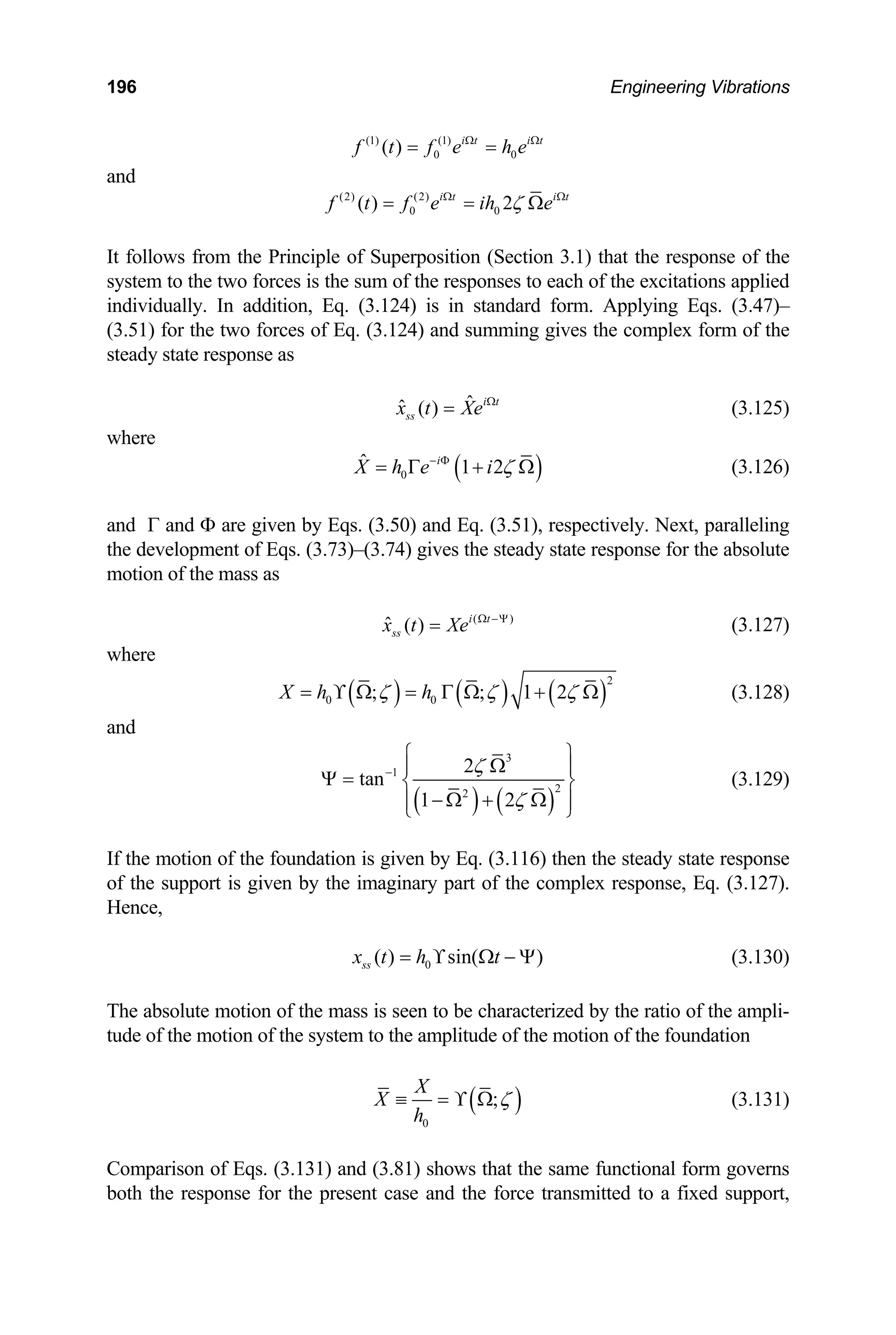 196 Engineering Vibrations
(1) (1)
0 0
( ) i t i t
f t f e h e
Ω Ω
= =
and
(2) (2) i t
0 0
( ) 2 i t
f t f e ih e
ζ
Ω Ω
the response of the
stem to the two forces is the sum of the responses to each of the excitations applied
dividually. In addition, Eq. (3.124) is in standard
(3.51) for the two forces of Eq. (3.124) and summing gives the complex form of the
eady state response as
= = Ω
follows from the Principle of Superposition (Section 3.1) that
It
sy
in form. Applying Eqs. (3.47)–
st
ˆ
ˆ ( ) i t
ss
x t Xe Ω
= (3.125)
where
( )
0
ˆ 1 2
i
X h e i ζ
− Φ
= Γ + Ω (3.126)
and Γ and Φ are given by Eqs. (3.50) and Eq. (3.51), respectively. Next, paralleling
the development of Eqs. (3.73)–(3.74) gives the steady state response for the absolute
motion of the mass as
( )
ˆ ( ) i t
ss
x t Xe Ω −Ψ
= (3.127)
where
( ) ( ) ( )
2
0 0
; ; 1 2
X h h
ζ ζ ζ
= ϒ Ω = Γ Ω + Ω (3.128)
and
( ) ( )
3
1
2
2
tan
ζ
−
2
1 2ζ
⎧ ⎫
Ω
⎪ ⎪
Ψ = ⎨ ⎬
− Ω + Ω
⎪ ⎪
⎩ ⎭
the motion of the foundation is given by Eq. (3.116) then
(3.129)
If the steady state response
of the support is given by the imaginary part of the complex response, Eq. (3.127).
Hence,
0
( ) sin( )
ss
x t h t
= ϒ Ω − Ψ (3.130)
T racterized by the ratio of the ampli-
tu of the motion of the foundation
he absolute motion of the mass is seen to be cha
de of the motion of the system to the amplitude
( )
0
;
X
X
h
ζ
≡ = ϒ Ω (3.131)
omparison of Eqs. (3.131
C ) and (3.81) shows that the same functional form governs
oth the response for the present case and the force transmi
b tted to a fixed support,
 