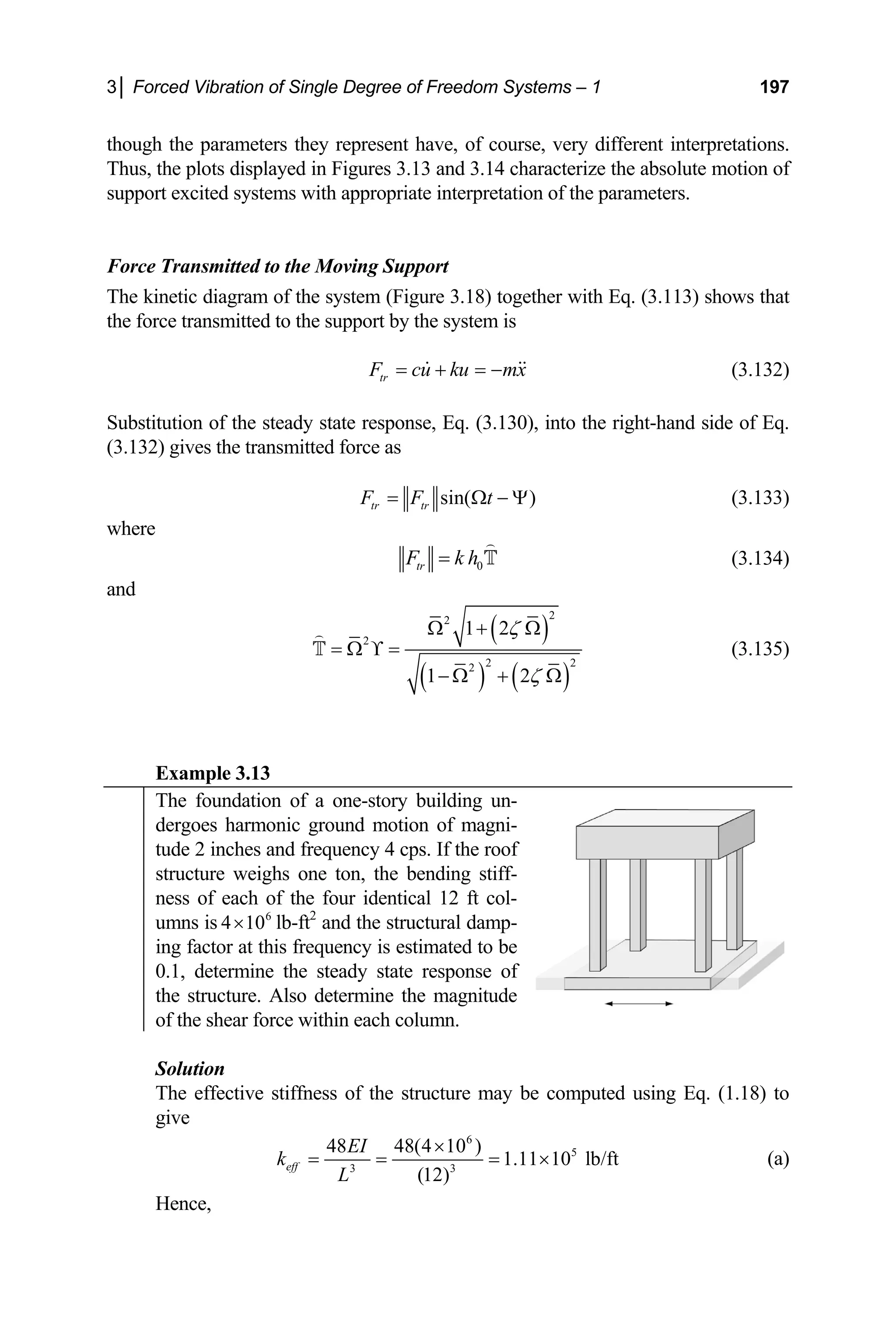 3│ Forced Vibration of Single Degree of Freedom Systems – 1 197
though the parameters they represent have, of course, very different interpretations.
systems with appropriate interpretation of the parameters.
ted to the Moving Support
he kinetic diagram of the system (Figure 3.18) together with Eq. (3.113) shows that
Thus, the plots displayed in Figures 3.13 and 3.14 characterize the absolute motion of
support excited
Force Transmit
T
the force transmitted to the support by the system is
tr
F cu ku mx
= + = −
  (3.132)
Substitution of the steady state response, Eq. (3.130), into the right-hand side of Eq.
.132) gives the transmitted force as
(3
sin( )
tr tr
F F t
= Ω − Ψ (3.133)
where
0
tr
F k h
=

T (3.134)
and
( )
( ) ( )
2
2
2
1 2ζ
Ω + Ω

2 2
2
1 2ζ
= Ω ϒ =
− Ω + Ω
T (3.135)
Example 3.13
The foundation of a one-story building un-
dergoes harmonic ground motion of magni-
tude 2 inches and frequency 4 cps. If the roof
structure weighs one ton, the bending stiff-
ness of each of the four identical 12 ft col-
umns is 6
4 10
× lb-ft2
and the structural damp-
ing factor at this frequency is estimated to be
0.1, determine the steady state response of
the structure. Also determine the magnitude
of the shear force within each column.
Solution
The effective stiffness of the structure may be computed using Eq. (1.18) to
give
6
3 3
48 48(4 10 )
1.1
(12)
eff
EI
k
L
×
= = =
Hence,
5
1 10 lb/ft
× (a)
 