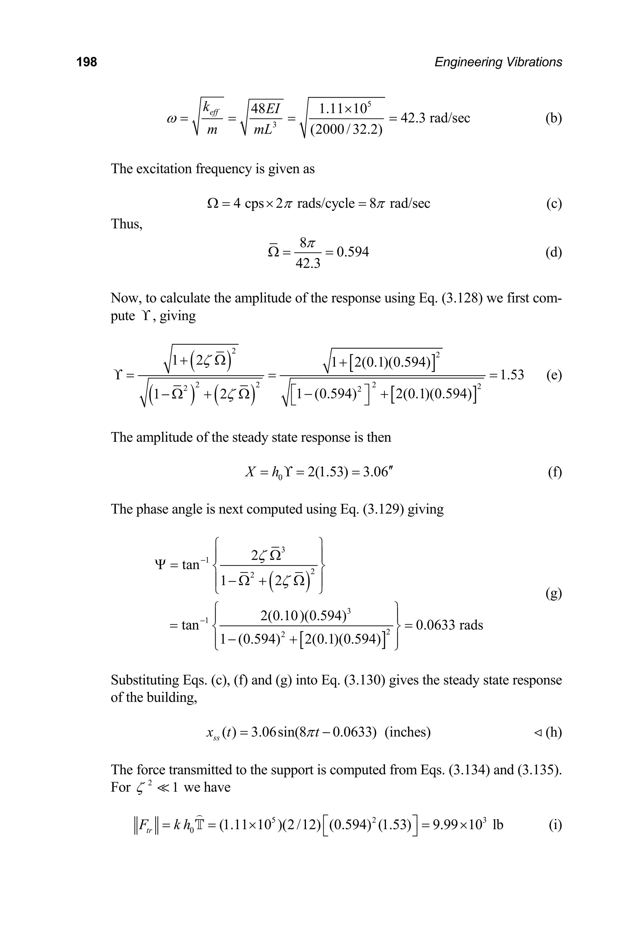 198 Engineering Vibrations
5
3
48 1.11 10
42.3 rad/sec
(2000/32.2)
eff EI
m mL
ω
×
= = = = (b)
The excitation frequency is given as
k
4 cps 2 rads/cycle 8 rad/sec
π π
Ω = × = (c)
Thus,
8π
Ω = 0.594
42.3
= (d)
Now, to calculate the amplitude of the response using Eq. (3.128) we first com-
pute ϒ, giving
( )
( ) ( )
[ ]
[ ]
2 2
1 2 1 2(0.1)(0.594)
ζ
+ Ω +
ϒ = =
2 2 2 2
2 2
1.53
1 (0.594)
1 2ζ
=
⎡ ⎤
− +
− Ω + Ω ⎣ ⎦
(e)
he amplitude of the steady state response is
2(0.1)(0.594)
T then
0 2(1.53) 3.06
X h ′′
= ϒ = = (f)
The phase angle is next computed using Eq. (3.129) giving
( )
[ ]
3
1
2
2
2
2
tan
1 2
0.0633 rads
)
ζ
ζ
−
⎧ ⎫
Ω
⎪ ⎪
Ψ = ⎨ ⎬
− Ω + Ω
⎪ ⎪
⎩ ⎭
⎪
3
1
2
2(0.10)(0.594)
tan
1 (0.594) 2(0.1)(0.594
−
⎧ ⎫
⎪
= =
⎨ ⎬
⎪
− +
⎪
⎩ ⎭
(g)
0) gives the steady state response
Substituting Eqs. (c), (f) and (g) into Eq. (3.13
of the building,
( ) 3.06sin(8 0.0633)
ss
x t t (inches)
π
= −
The force transmitted to the support is compute
For 2
1
ζ  we have
(h)
d from Eqs. (3.134) and (3.135).

5 2 3
0 (1.11 10 )(2/12) (0.594) (1.53) 9.99 10 lb
tr
F k h ⎡ ⎤
= = × = ×
⎣ ⎦

T (i)
 