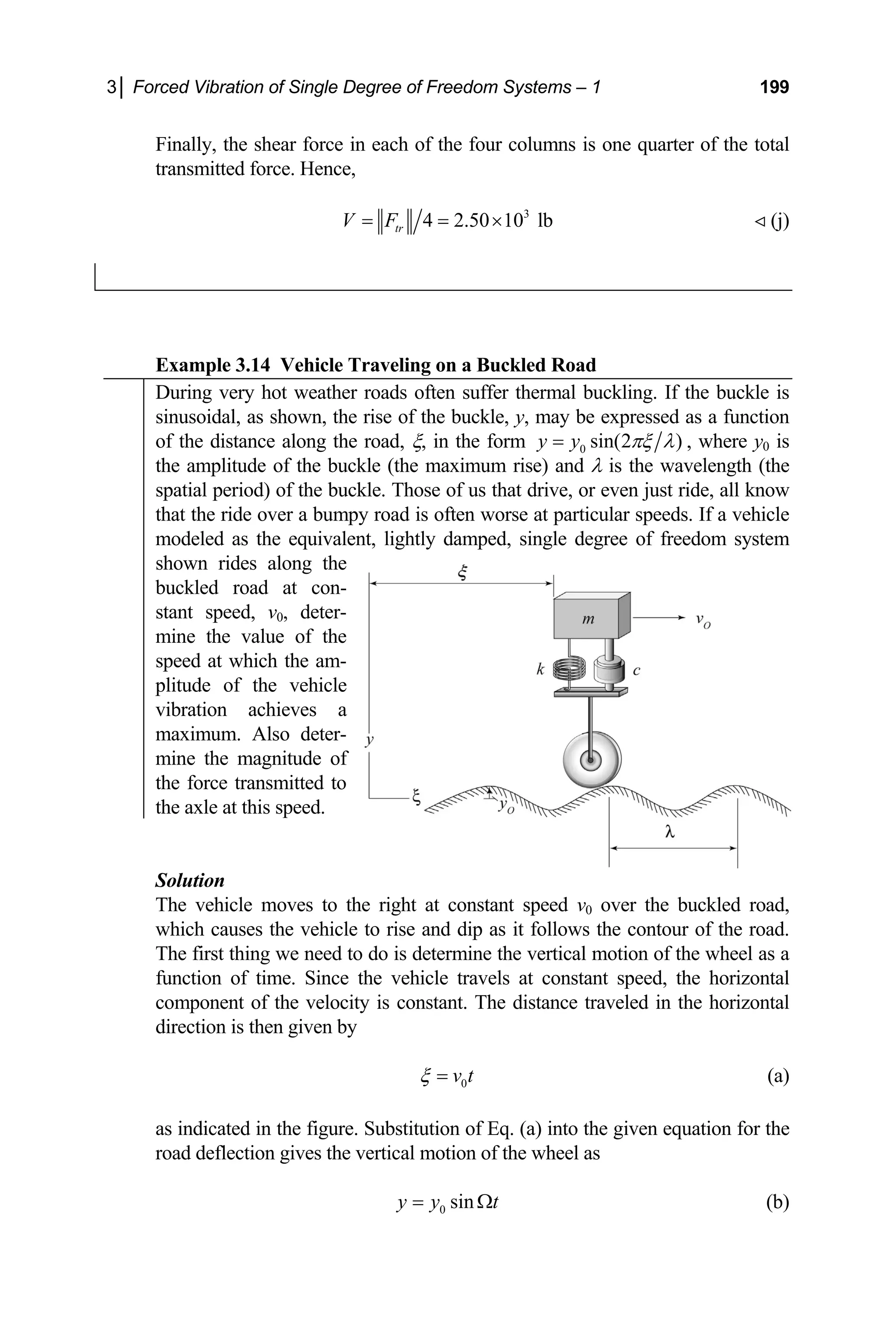 3│ Forced Vibration of Single Degree of Freedom Systems – 1 199
Finally, the shear force in each of the four columns is one quarter of the
transmitted force. Hence,
total
3
4 2.50 10 lb
tr
V F
= = ×  (j)
xample 3.14 Vehicle Traveling on a Buckled Road
E
During very hot weather roads often suffer thermal buckling. If the buckle is
sinusoidal, as shown, the rise of the buckle, y, may be expressed as a function
of the distance along the road, ξ, in the form 0 sin(2 )
y y πξ λ
= , where y0 is
the amplitude of the buckle (the maximum rise) and λ is the wavelength (the
spatial period) of the buckle. Those of us that drive, or even just ride, all know
that the ride over a bumpy road is often worse at particular speeds. If a vehicle
modeled as the equivalent, lightly damped, single degree of freedom system
shown rides along the
buckled road at con-
stant speed, v0, deter-
mine the value of the
speed at which the am-
plitude of the vehicle
vibration achieves a
maximum. Also deter-
mine the magnitude of
the force transmitted to
the axle at this speed.
Solution
The vehicle
which causes the vehicle to rise and dip as it follows the contou
The first thing we need to do is determine the vertical motion of the wheel as a
function of time. Since the vehicle travels at constant speed, the horizontal
omponent of the velocity is constant. The distance traveled in the horizontal
moves to the right at constant speed v0 over the buckled road,
r of the road.
c
direction is then given by
0
v t
ξ = (a)
s indicated in the figure. Substitution of Eq. (a) into the given equation for the
a
road deflection gives the vertical motion of the wheel as
0 sin
y y t
= Ω (b)
 