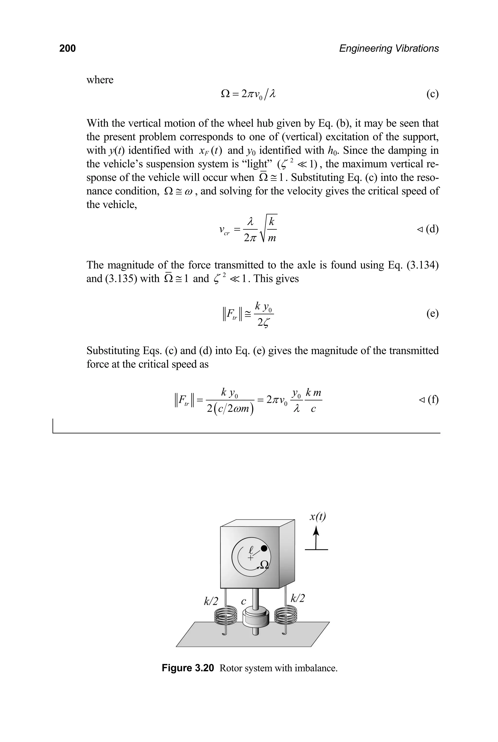 200 Engineering Vibrations
where
0
2 v
π λ
Ω = (c)
(vertical) excitation of the support,
y(t) identified with
With the vertical motion of the wheel hub given by Eq. (b), it may be seen that
e present problem corresponds to one of
th
with ( )
F
x t and y0 identified w th h0. Since the damping
the vehicle’s suspension system is “light” ) , the maximum vertical
sponse of the vehicle will occur when
i in
re-
2
( 1
ζ 
1
Ω ≅ . Substituting Eq. (c) into the reso-
nance condition, ω
Ω ≅ , and solving for the velocity gives the critical speed of
the vehicle,
2
cr
v
m
π
=
k
λ
(d)

The magnitude of the force transmitted to the axle is found using Eq. (3.134)
and (3.135) with 1
Ω ≅ and 2
1
ζ  . This gives
0
2
tr
k y
F
ζ
≅ (e)
Substituting Eqs. (c) and (
force at the critical speed
d) into Eq. (e) gives the magnitude of the transmitted
as
( )
0 0
0
2
2 2
tr
F
k y y k m
v
c m c
π
ω λ
= = (f)

Figure 3.20 Rotor system with imbalance.
 