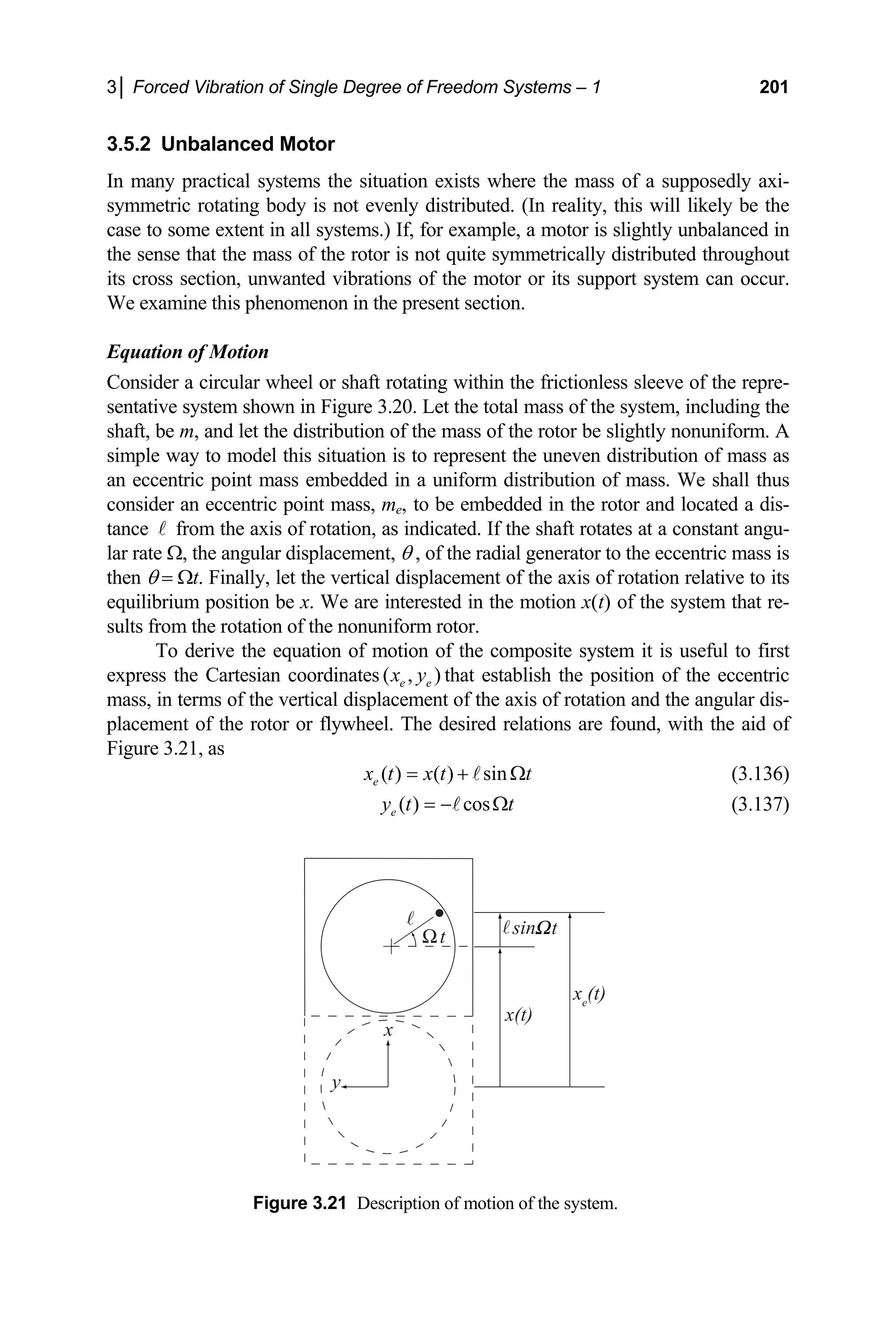 3│ Forced Vibration of Single Degree of Freedom Systems – 1 201
3.5.2 d Motor
ma systems the situation exists w
tating body is not evenly distributed. (In reality
ase to some extent in all systems.) If, for examp
the sense that the mass of the rotor is not quite symmetrically distributed throughout
its cro
We ex
Equa
Consi
sentat in Fig
shaft, the distribution of the mass of the rotor be slightly nonuniform. A
mple way to model this situation is to represen en distribution of mass
int mass embedded in a uniform distribution of mass. We shall thus
consider an eccentric point mass, me, to be embedded in the rotor and located a dis-
tance
lar rat θ , of erator to the eccentric mass is
then Ωt. Finally, let the vertical displacement of the axis of rotation relative to its
m position be x. We are interested in the
lts from the rotation of the nonuniform rotor.
o derive the equation of motion of the composite system it is useful to first
expre
Unbalance
In here the mass of a supposedly axi-
ny practical
etric ro
symm , this will likely be the
c le, a motor is slightly unbalanced in
ss section, unwanted vibrations of the motor or its support system can occur.
amine this phenomenon in the present section.
tion of Motion
der a circular wheel or shaft rotating within the frictionless sleeve of the repre-
ive system shown ure 3.20. Let the total mass of the system, including the
be m, and let
si t the unev as
an eccentric po
A from the axis of rotation, as indicated. If the shaft rotates at a constant angu-
e Ω, the angular displacement, the radial gen
θ =
equilibriu motion x(t) of the system that re-
su
T
ss the Cartesian coordinates ( , )
e e
x y that establish the position of the eccentric
in terms of the vertical displacement of the axis of rotation and the angular dis-
ent of the rotor or flywheel. The de
mass,
placem sired relations are found, with the aid of
Figure 3.21, as
( ) ( ) sin
e
x t x t t
= + Ω
A (3.136)
( ) cos
e
y t t
= − Ω
A (3.137)
Figure 3.21 Description of motion of the system.
t t
x(t)
xe
(t)
sin
x
y
 