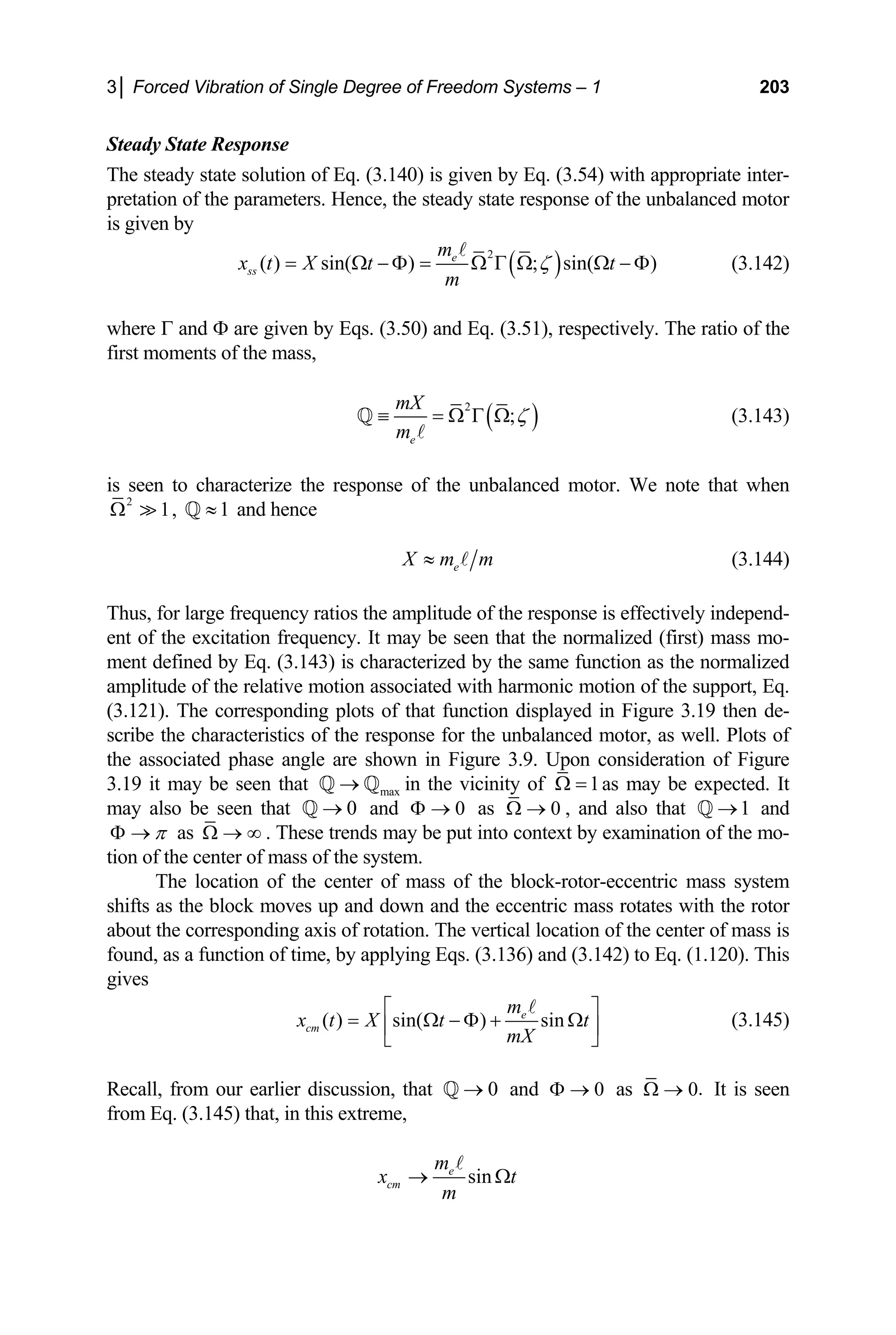 3│ Forced Vibration of Single Degree of Freedom Systems – 1 203
Steady State Response
The steady state solution of Eq. (3.140) is given by Eq. (3.54) with appropriate inter-
pretation of the parameters. Hence, the steady state response of the unbalanced motor
is given by
( )
2
( ) sin( ) in(
e
ss
m
x t X t t
m
= Ω − Φ = Ω Ω
A
(3.142)
where Γ and Φ are given by Eqs. (3.50) and Eq. (3.51), respectively. The ratio of the
irst moments of the mass
; s )
ζ
Γ Ω − Φ
,
f
( )
2
;
e
mX
m
ζ
≡ = Ω Γ Ω
A
Q
seen to characterize the response of the unbalanced motor. We note that when
(3.143)
is
2
1
Ω  , 1
≈
Q and hence
e
X m m
≈ A (3.144)
hus, for large frequency ratios the amplitude of the response is effectively independ-
e normalized (first) mass mo-
e function as the normalized
mplitude of the relative motion associated with harmoni
orresponding plots of that function displayed in Figure 3.
acteristics of the response for the unbalanced motor, as well. Plots of
e associated phase angle are shown in Figure 3.9.
3.19 it may be seen that n the vicinity of
T
ent of the excitation frequency. It may be seen that th
ent defined by Eq. (3.143) is characterized by the sam
m
a c motion of the support, Eq.
19 then de-
(3.121). The c
scribe the char
th Upon consideration of Figure
max
→
Q Q i 1
Ω = as may be expected. It
ay also be seen that and
0
→
Q 0
Φ → as 0
Ω → , and also that and
1
→
Q
m
π
Φ → as Ω → ∞ . These trends may be put into context by examination of the mo-
ter of mass of the system.
The location of the center of mass of the block-rotor-eccentric mass system
shifts as the block moves up and down and the eccentric mass rotates with the rotor
about the corresponding axis of rotation. The vertical location of the center of mass is
found, as a function of time, by applying Eqs. (3.136) and (3.142) to Eq. (1.120). This
gives
tion of the cen
( ) sin( ) sin
e
cm
m
x t X t t
mX
⎡ ⎤
= Ω − Φ + Ω
⎢ ⎥
⎣ ⎦
A
(3.145)
Recall, from our earlier discussion, that and
0
→
Q 0
Φ → as .
0
Ω → It is seen
from Eq. (3.145) that, in this extreme,
sin
e
cm
m
x t
m
→ Ω
A
 