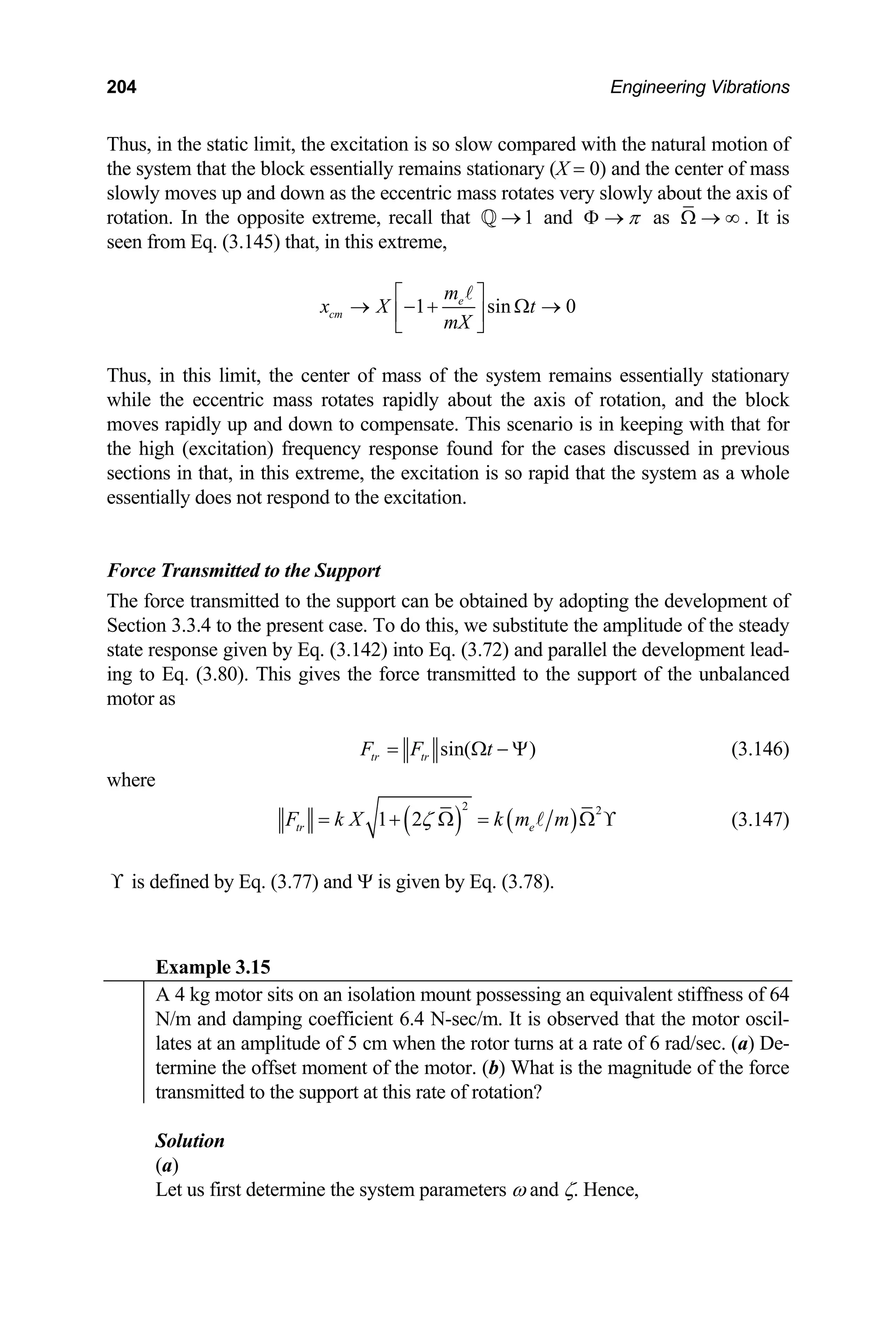 204 Engineering Vibrations
Thus, in the static limit, the excitation is so slow compared with the natural motion of
nter of mass
slowly moves up and down as the eccentric mass rotates very slowly about the axis of
extreme, recall that and
the system that the block essentially remains stationary (X = 0) and the ce
1
→
Q π
Φ → as Ω → ∞ . It is
rotation. In the opposite
seen from Eq. (3.145) that, in this extreme,
1 sin
e
cm
m
x X t
mX
⎡ ⎤
→ − + Ω →
⎢ ⎥
⎣ ⎦
A
0
Thus, in this limit, the center of mass of the system remains essentially stationary
to compensate. This scenario is in keeping with that for
e high (excitation) frequency response found for the cases discussed in previous
ions in that, in this extreme, the excitation is so rapid that
ssentially does not respond to the excitation.
he force transm support can be obtained by adopting the development of
ection 3.3.4 to the present case. To do this, we
ate response given by Eq. (3.142) into Eq. (3.72) an
while the eccentric mass rotates rapidly about the axis of rotation, and the block
moves rapidly up and down
th
sect the system as a whole
e
Force Transmitted to the Support
itted to the
T
S substitute the amplitude of the steady
d parallel the development lead-
st
ing to Eq. (3.80). This gives the force transmitted to the support of the unbalanced
motor as
sin( )
tr tr
F F t
= Ω − Ψ (3.146)
where
( ) ( )
2 2
1 2
tr e
F k X k m m
ζ
= + Ω = Ω ϒ
A (3.147)
ϒ is defined by Eq. (3.7 Ψ is gi Eq. (
7) and ven by 3.78).
Example 3.15
A 4 kg motor sits on an isolation mount possessing an equivalent stiffness of 64
N/m and damping coefficient 6.4 N-sec/m. It is observed that the motor oscil-
lates at an amplitude of 5 cm when the rotor turns at a rate of 6 rad/sec. (a) De-
termine the offset moment of the motor. (b) What is the magnitude of the force
transmitted to the support at this rate of rotation?
Solution
meters ω and ζ. Hence,
(a)
Let us first determine the system para
 