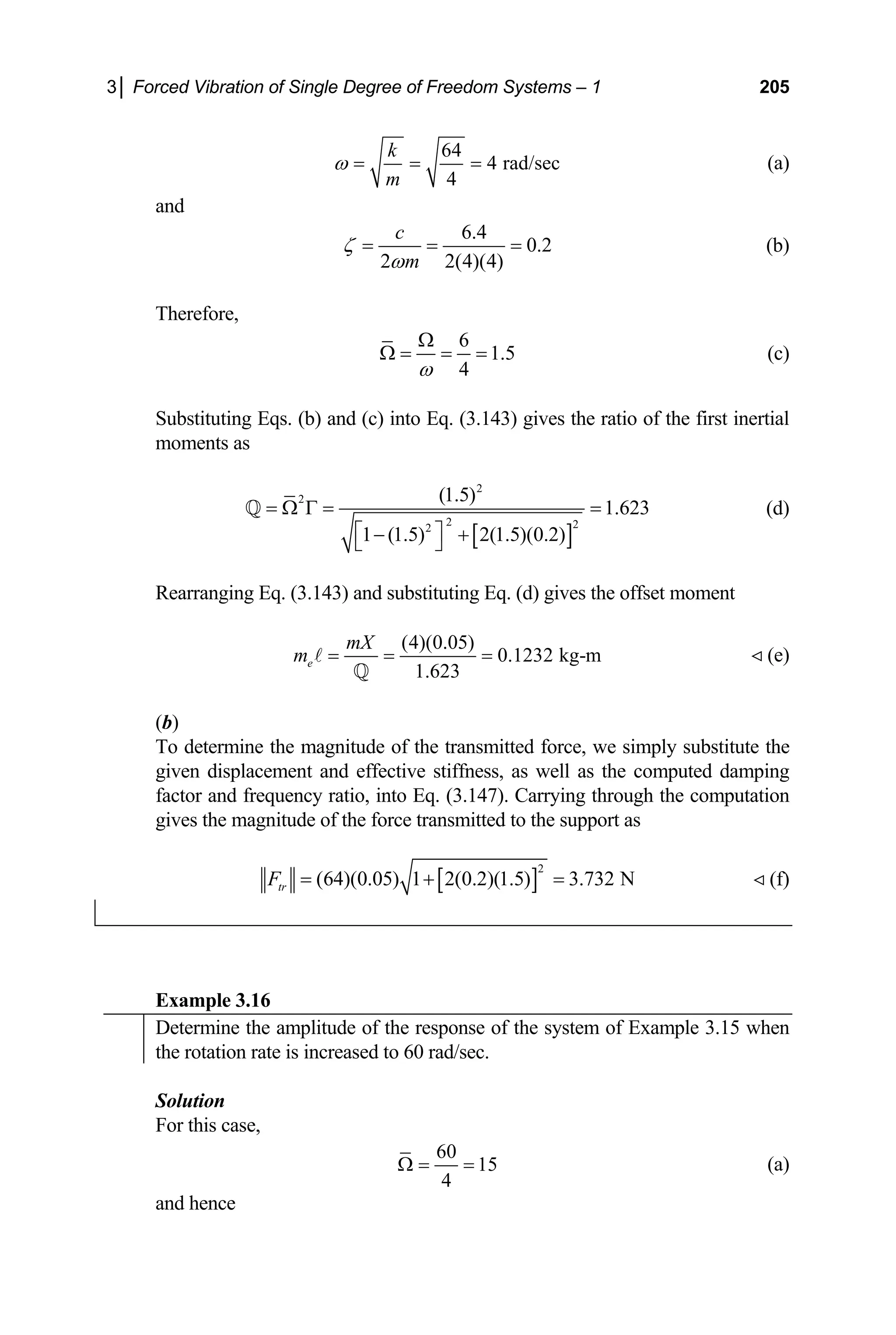 3│ Forced Vibration of Single Degree of Freedom Systems – 1 205
64
4 rad
4
k
m
ω = = = /sec (a)
and
6.4
0.2
2 2(4)(4)
c
m
ζ
ω
= = = (b)
Therefore,
6
1.5
4
ω
Ω
Ω = = = (c)
Substituting Eqs. (b) and (c) into Eq. (3.143) gives the ratio of the first inertial
moments as
[ ]
2
2
2 2
2
(1.5)
1.623
1 (1.5) 2(1.5)(0.2)
= Ω Γ = =
⎡ ⎤
− +
Rearranging Eq. (3.143) and substituting Eq. (d) gives the offset moment
⎣ ⎦
Q (d)
(4)(0.05)
0.1232 kg-m
1.623
e
mX
m = = =
A
Q
 (e)
(b)
To determine the magnitude of the transmitted force, we simply substitute the
given displacement and effective stiffness, as well as the computed damping
factor and frequency ratio, into Eq. (3.147). Ca
magnitude of the force transmitted to t
rrying through the computation
he support as
gives the
[ ]
2
(64)(0.05) 1 2(0.2)(1.5) 3.732 N  (f)
tr
F = + =
Example 3.16
Determine the amplitude of the response of the system of Example 3.15 when
the rotation rate is increased to 60 rad/sec.
Solution
For this case,
60
15
4
Ω = = (a)
and hence
 