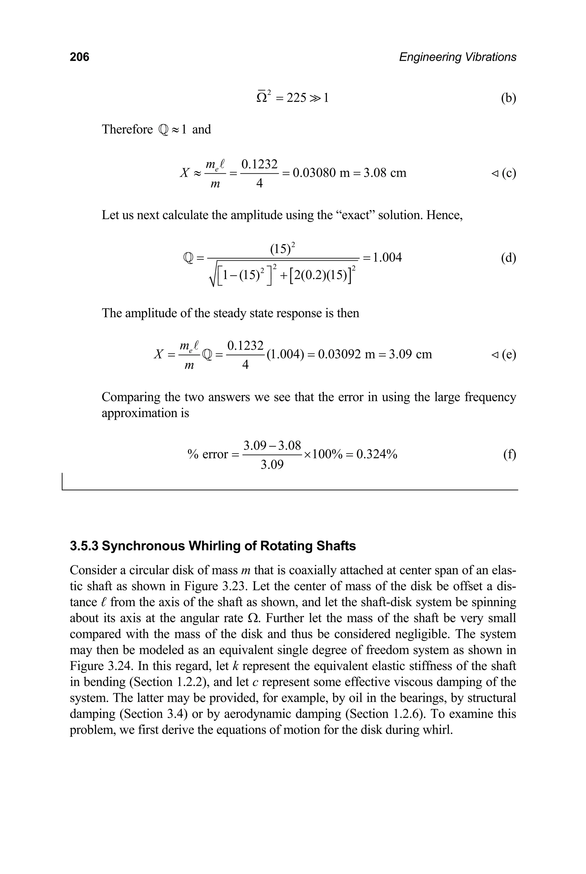 206 Engineering Vibrations
2
225 1
Ω =  (b)
herefore and
1
≈
Q
T
0.1232
0.03080 m 3.08 cm
4
e
m
X
m
≈ = = =
A
 (c)
Let us next calculate the amplitude using the “exact” solution. Hence,
[ ]
2
2
2
(15)
1.004
1 (15) 2(0.2)(1
= =
⎡ ⎤
− +
⎣ ⎦
Q (d)
2
5)
The amplitude of the steady state response is then
0.1232
(1.004) 0.03092 m 3.09 cm
4
e
m
X
m
= = = =
A
Q  (e)
Comparing the two answers we see that the error in using the large frequency
pproximation is
a
3.09 3.08
% error 100% 0.324%
3.09
−
= × = (f)
3.5.3
Cons
tic sh k be offset a dis-
tance m the axis of the shaft as shown, and let the shaft-disk system be spinning
bout its axis at the angular rate Ω. Further let the mass of the shaft be very sm
mpared with the mass of the disk and thus be considered negligible. The system
may then be modeled as an equivalent single degree of freedom system as shown in
Figure 3.24. In this regard, let k represent the equivalent elastic stiffness of the shaft
bending (Section 1.2.2), and let c represent some effective viscous damping of the
system y be provided, for example, by oil in the bearings, by structural
damp
proble
Synchronous Whirling of Rotating Shafts
ider a circular disk of mass m that is coaxially attached at center span of an elas-
aft as shown in Figure 3.23. Let the center of mass of the dis
ℓ fro
a all
co
in
. The latter ma
ing (Section 3.4) or by aerodynamic damping (Section 1.2.6). To examine this
m, we first derive the equations of motion for the disk during whirl.
 