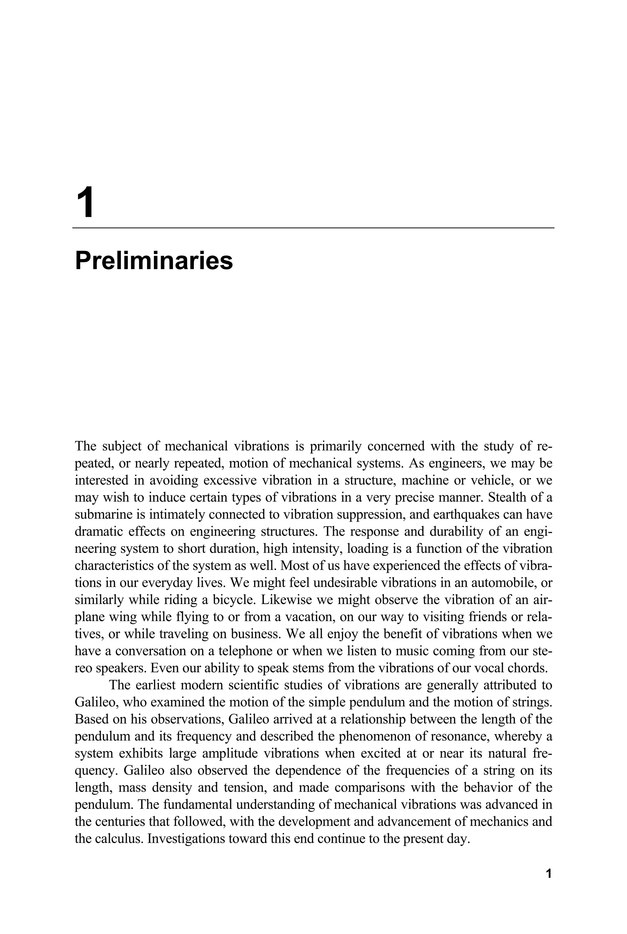 1
Preliminaries
The subject of mechanical vibrations is primarily concerned with the study of re-
peated, or nearly repeated, motion of mechanical systems. As engineers, we may be
interested in avoiding excessive vibration in a structure, machine or vehicle, or we
may wish to induce certain types of vibrations in a very precise manner. Stealth of a
submarine is intimately connected to vibration suppression, and earthquakes can have
dramatic effects on engineering structures. The response and durability of an engi-
neering system to short duration, high intensity, loading is a function of the vibration
characteristics of the system as well. Most of us have experienced the effects of vibra-
tions in our everyday lives. We might feel undesirable vibrations in an automobile, or
similarly while riding a bicycle. Likewise we might observe the vibration of an air-
plane wing while flying to or from a vacation, on our way to visiting friends or rela-
tives, or while traveling on business. We all enjoy the benefit of vibrations when we
have a conversation on a telephone or when we listen to music coming from our ste-
reo speakers. Even our ability to speak stems from the vibrations of our vocal chords.
The earliest modern scientific studies of vibrations are generally attributed to
Galileo, who examined the motion of the simple pendulum and the motion of strings.
Based on his observations, Galileo arrived at a relationship between the length of the
pendulum and its frequency and described the phenomenon of resonance, whereby a
system exhibits large amplitude vibrations when excited at or near its natural fre-
quency. Galileo also observed the dependence of the frequencies of a string on its
length, mass density and tension, and made comparisons with the behavior of the
pendulum. The fundamental understanding of mechanical vibrations was advanced in
the centuries that followed, with the development and advancement of mechanics and
the calculus. Investigations toward this end continue to the present day.
1
 