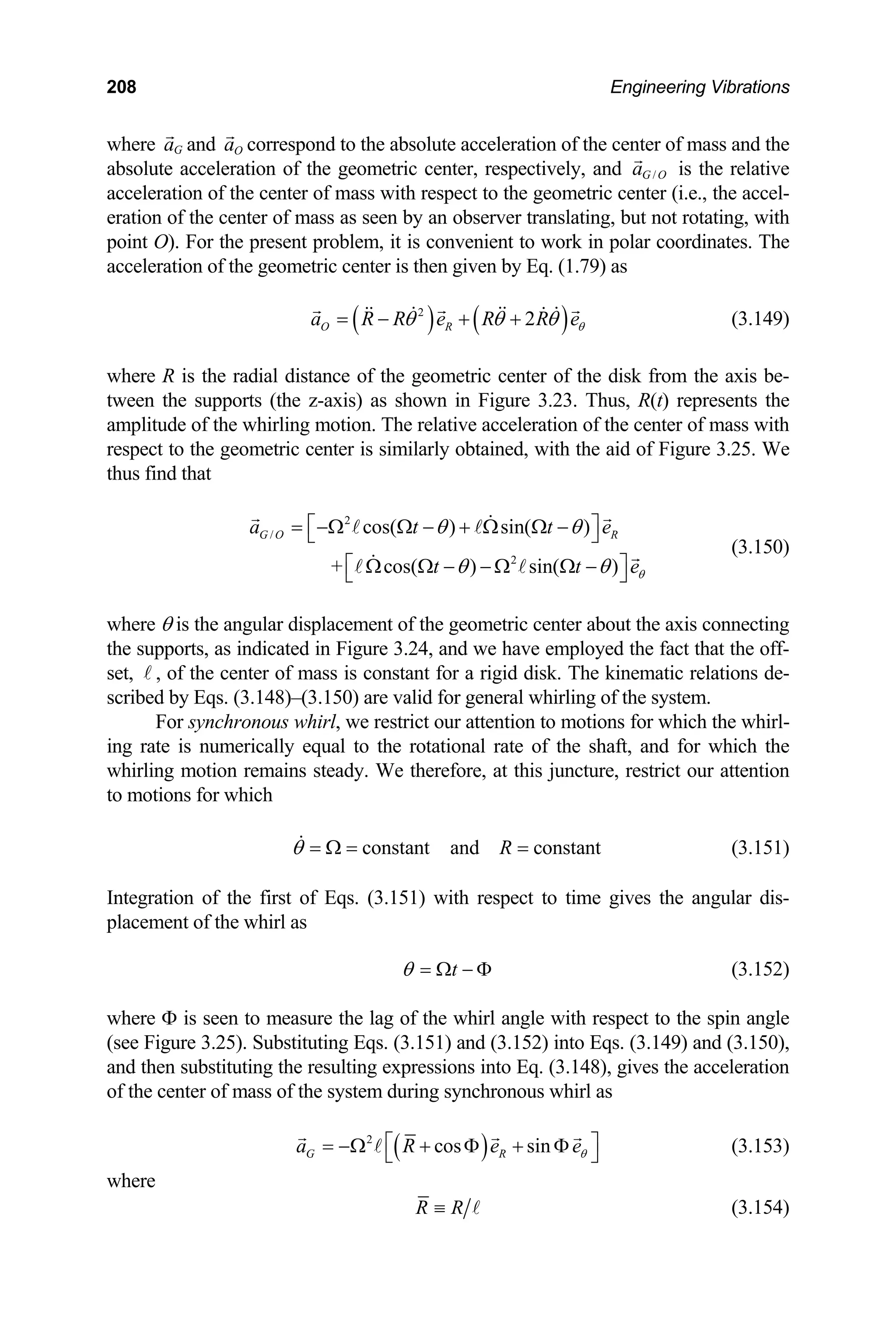 208 Engineering Vibrations
where and correspond to the absolute acceleration of the center of mass and the
absolute acce ration of the geometric center, respectively, and
G
a
G
O
a
G
le /
G O
a
G
is the relative
acceleration of the center of mass with respect to the geometric c (i.e., the accel-
eration of the center of mass as seen by an observer translating, but not rotating, with
point O). For the present problem, it is convenient to work in polar coordinates. The
acceleration of the geometric center is then given by Eq. (1.79) as
enter
( ) ( )
2
2
O R
a R R e R R eθ
θ θ θ
= − + +
G G
 
  G
 (3.149)
where R is the radial distance of the geometric center of the disk from the axis be-
tween the supports (the z-axis) as shown in Figure 3.23. Thus, R(t) represents the
amplitude of the whirling motion. The relative acceleration of the center of mass with
respect to the geometric center is similarly obtained, with the aid of Figure 3.25. We
us find that
e
t t e
th
2
a t t
/
2
cos( ) sin( )
+ cos( ) sin( )
G O R
θ
⎡
= − Ω − + Ω Ω −
θ
θ
θ θ
⎤
Ω
⎣ ⎦
⎡ ⎤
Ω Ω − − Ω Ω −
G 
A A
⎣ ⎦
G
G

(3.150)
g rate is numerically equal to the rotational ra
hirling motion remains steady. We therefore, at thi
motions for which
(3.151)
Integration of the first of Eqs. (3.151) with respect to time gives the angular dis-
placement of the whirl as
A A
where θ is the angular displacement of the geometric center about the axis connecting
the supports, as indicated in Figure 3.24, and we have employed the fact that the off-
set, A , of the center of mass is constant for a rigid disk. The kinematic relations de-
scribed by Eqs. (3.148)–(3.150) are valid for general whirling of the system.
For synchronous whirl, we restrict our attention to motions for which the whirl-
in te of the shaft, and for which the
s juncture, restrict our attention
w
to
constant and constant
R
θ = Ω = =

t
θ = Ω − Φ (3.152)
where Φ is seen to measure the lag of the whirl angle with respect to the spin angle
(see Figure 3.25). Substituting Eqs. (3.151) and (3.152) into Eqs. (3.149) and (3.150),
and then substituting the resulting expressions into Eq. (3.148), gives the acceleration
of the center of mass of the system during synchronous whirl as
( )
2
cos sin
G R
a R e θ
e
⎡ ⎤
= −Ω + Φ + Φ
⎣ ⎦
G G
A
G
(3.153)
here
w
R R
≡ A (3.154)
 