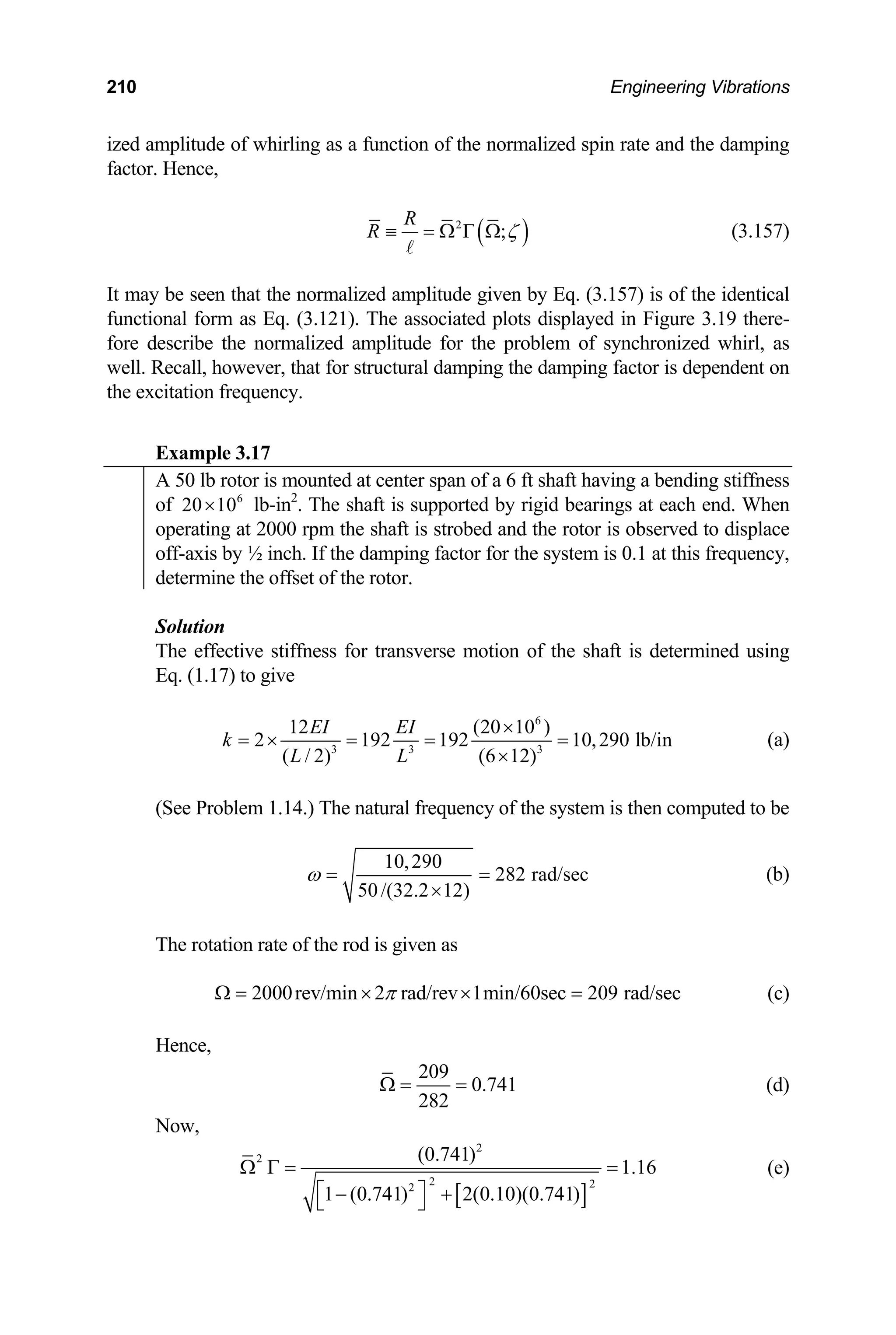 210 Engineering Vibrations
ized amplitude of whirling as a function of the normalized spin rate and the damping
factor. Hence,
( )
2
;
R
R ζ
≡ = Ω Γ Ω
A
(3.157)
It may be seen that the normalized amplitude given by Eq. (3.157) is of the identical
functional form as Eq. (3.121). The associated plots displayed in Figure 3.19 there-
fore describe the normalized amplitude for the problem of synchronized whirl, as
well. Recall, however, that for structural damping the damping factor is dependent on
the excitation frequency.
xam .
E ple 3 17
A 50 lb rotor is mounted at center span of a 6 ft shaft having a bending stiffness
of lb-in2
. The shaft is supported by rigid bearings at each end. When
6
20 10
×
operating at 2000 rpm the shaft is strobed and the rotor is observed to displace
off-axis by ½ inch. If the damping factor for the system is 0.1 at this frequency,
determine the offset of the rotor.
Solution
The effective stiffness for transverse motion of the shaft is determined using
Eq. (1.17) to give
6
3 3 3
12 (20 10 )
2 192 192 10,290 lb/in
( / 2) (6 12)
EI EI
k
L L
×
= × = = =
×
(a)
(See Problem 1.14.) The natural frequency of the system is then computed to be
10,290
282 rad/sec
50/(32.2 12)
ω = =
×
(b)
The rotation rate of the rod is given as
2000rev/min 2 rad/rev 1min/60sec 209 rad/sec
π
Ω = × × = (c)
Hence,
209
0.741
282
Ω = = (d)
Now,
[ ]
2
2
2 2
2
(0.741)
1.16
Ω Γ = = (e)
1 (0.741) 2(0.10)(0.741)
⎡ ⎤
− +
⎣ ⎦
 