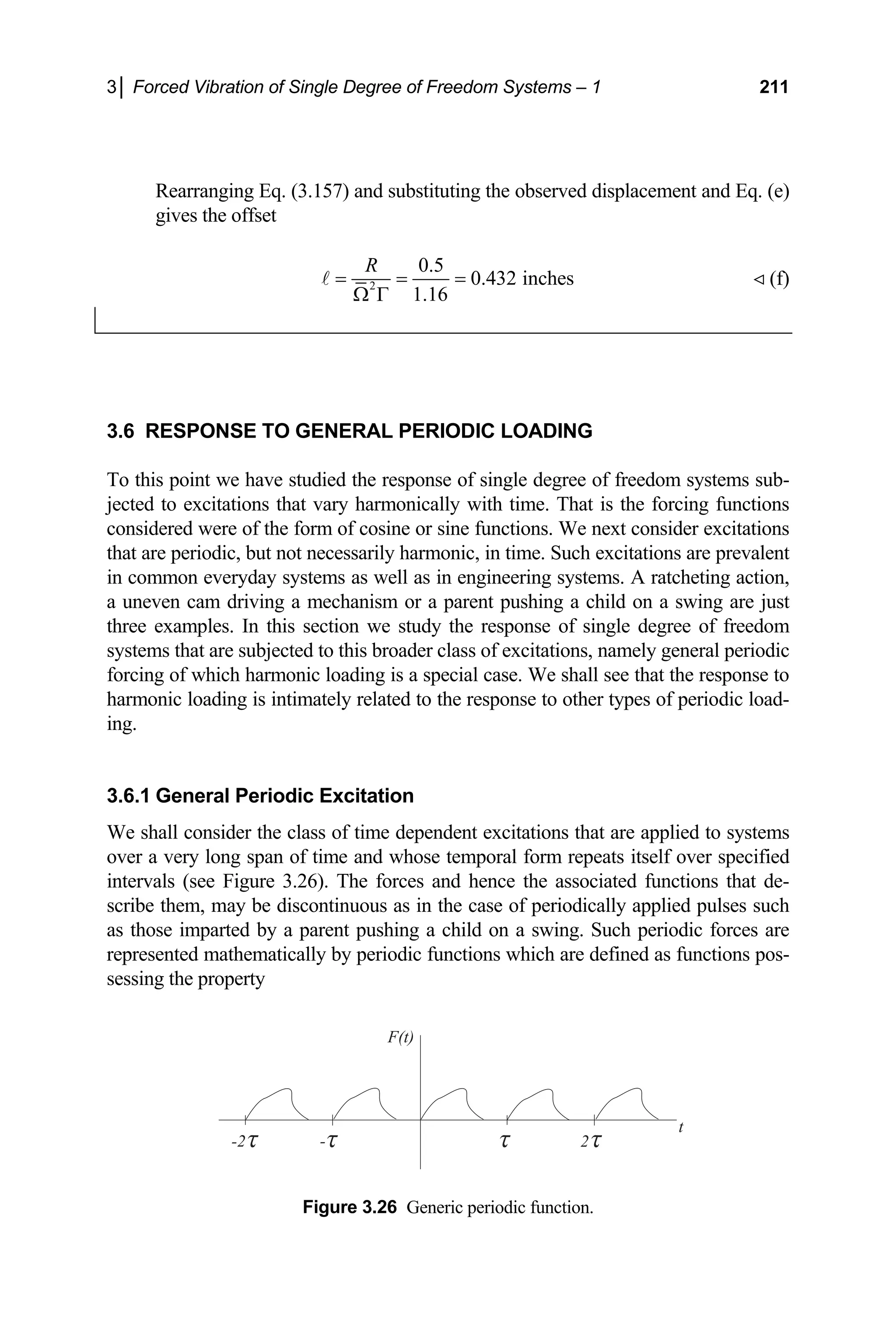 3│ Forced Vibration of Single Degree of Freedom Systems – 1 211
Rearranging Eq. (3.157) and substituting the observed displacement and Eq. (e)
gives the offset
2 0.432 inches
1.16
= = =
Ω Γ
A  (f)
0.5
R
3.6 RESPONSE TO GENERAL PERIODIC LOADING
To th
jected to excitati
consid
that ar
in com in engineering systems. A ratcheting action,
a uneven cam driving a mechanism or a parent pushing a child on a swing are just
three In this section we study the response of single degree of freedom
system
forcin ic loading is a special case. We shall see that the response to
harmonic loading is intimately related to the response to other types of periodic load-
3.6.1
We shall consider the class of time dependent excitations that are applied to systems
long span of time and whose temporal form rep
tervals (see Figure 3.26). The forces and hence the asso
scribe them, may be discontinuous as in the case of periodically applied pulses such
as those im Such periodic forces are
repres defined as functions pos-
Figure 3.26 Generic periodic function.
is point we have studied the response of single degree of freedom systems sub-
ons that vary harmonically with time. That is the forcing functions
ered were of the form of cosine or sine functions. We next consider excitations
e periodic, but not necessarily harmonic, in time. Such excitations are prevalent
mon everyday systems as well as
examples.
s that are subjected to this broader class of excitations, namely general periodic
g of which harmon
ing.
General Periodic Excitation
over a very eats itself over specified
in ciated functions that de-
parted by a parent pushing a child on a swing.
nted mathematically by periodic functions which are
e
sessing the property
2
-2
F(t)
t
-
 