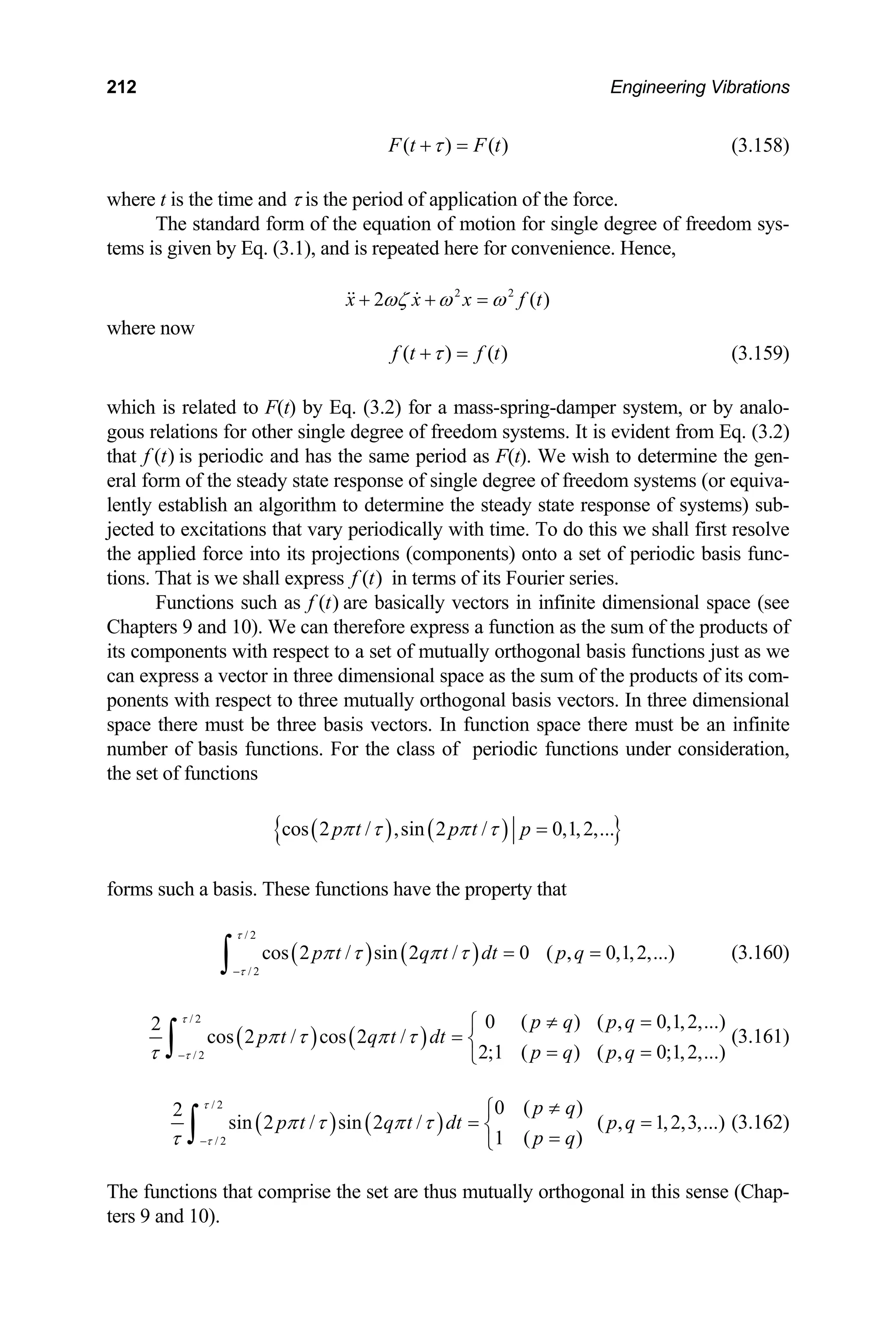 212 Engineering Vibrations
)
( ) (
F t F t
τ
+ = (3.158)
where
of the equation of motion for single degree of freedom sys-
tems is given by Eq. (3.1), and is repeated here for convenience. Hence,
)
t is the time and τ is the period of application of the force.
The standard form
2 2
2 (
x x x f
ωζ ω ω
+ + =
  t
here now
)
w
( ) (
f t f t
τ
+ = (3.159)
which is related to F(t) by Eq. (3.2) for a mass-spring-damper system, or by analo-
evident from Eq. (3.2)
that
gous relations for other single degree of freedom systems. It is
( )
f t is periodic and has the same period as F(t). We wish to determine the gen-
eral form of the steady state response of single degree of freedom systems (or equiva-
lently establish an algorithm to determine the steady state response of systems) sub-
jected to excitations that vary periodically with time. To do this we shall first resolve
the applied force into its projections (components) onto a set of periodic basis func-
tions. That is we shall express ( )
f t in terms of its Fourier series.
Functions such as ( )
f t are basically vectors in infinite dimensional space (see
Chapters 9 and 10). We can therefore express a function as the sum of the products of
its components with respect to a set of mutually orthogonal basis functions just as we
can express a vector in three dimensional space as the sum of the products of its com-
ponents with respect to three mutually orthogonal basis vectors. In three dimensional
space there must be three basis vectors. In function space there must be an infinite
umber of basis functions. For the class of periodic functions under consideration,
the set of functions
n
( ) ( )
{ }
cos 2 / ,sin 2 / 0,1,2,...
p t p t p
π τ π τ =
forms such a basis. These functions have the property that
( ) ( )
/ 2
/ 2
cos 2 / sin 2 / 0 ( , 0,1,2,...)
p t q t dt p q
τ
τ
π τ π τ
−
= =
∫ (3.160)
( ) ( )
/ 2
/ 2
0 ( ) ( , 0,1,2,...)
2
cos 2 / cos 2 /
2;1 ( ) ( , 0;1,2,...)
p q p q
p t q t dt
p q p q
τ
τ
π τ π τ
τ −
≠ =
⎧
= ⎨
= =
⎩
∫ (3.161)
( ) ( )
/ 2
/ 2
0 ( )
2
sin 2 / sin 2 / ( , 1,2,3,...)
1 ( )
p q
p t q t dt p q
p q
τ
τ
π τ π τ
τ −
≠
⎧
= =
⎨
=
⎩
∫ (3.162)
e set are thus mutually orthogonal in this sense (Chap-
The functions that comprise th
ters 9 and 10).
 