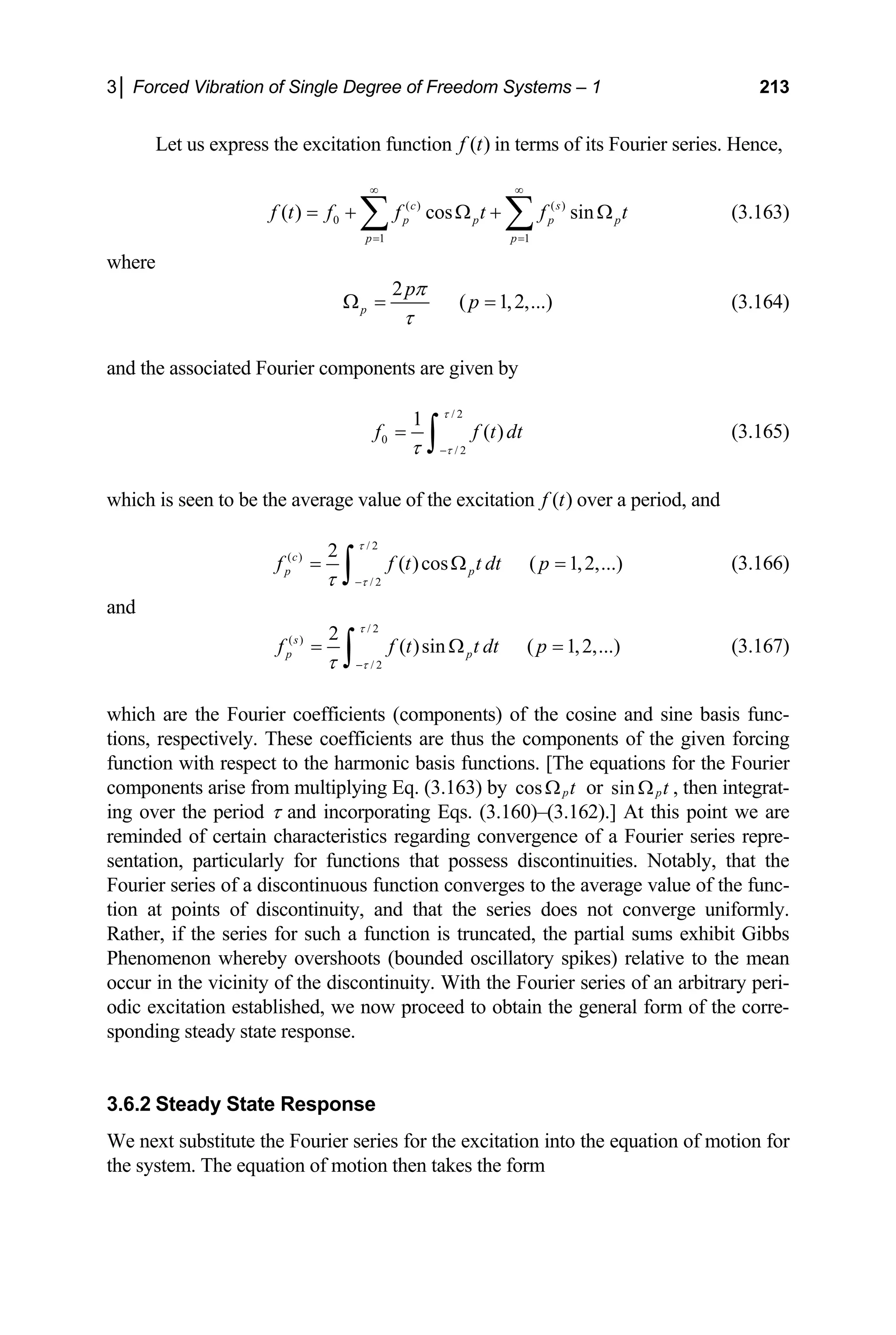 3│ Forced Vibration of Single Degree of Freedom Systems – 1 213
( )
f t i
Let us express the excitation function n terms of its Fourier series. Hence,
0
1 1
( ) cos sin
( ) ( )
c s
p p p p
p p
f t f f t f t
= =
= + Ω + Ω
∑ ∑ (3.163)
here
∞ ∞
w
2
( 1,2,...)
p
p
p
π
τ
Ω = = (3.164)
nd the associated Fourier components are given by
a
/ 2
0
/ 2
1
( )
f f t dt
τ
τ
τ −
=
∫ (3.165)
which is seen to be the average value of the excitation ( )
f t over a period, and
/ 2
( ) 2
( )cos ( 1,2,...)
c
p p
f f t t dt p
τ
τ
= Ω =
∫ (3.166)
/ 2
τ
−
d
an
/ 2
( )
/ 2
2
( )sin ( 1,2,...)
s
p p
f f t t dt p
τ
τ
τ −
= Ω =
∫ (3.167)
which are the Fourier coefficients (components) of the cosine and sine basis func-
tions, respectively. These coefficients are thus the components of the given forcing
function with respect to the harmonic basis functions. [The equations for the Fourier
omponents arise fro
c m multiplying Eq. (3.163) by cos pt
Ω or sin pt
Ω , then integrat-
period τ and incorporating Eqs. (3.160)–(3.162).] At this point we are
minded of certain characteristics regarding convergence of a Fourier series repre-
ntation, particularly for functions that possess discontinuities. Notably, that the
average value of the func-
on at points of discontinuity, and that the series does not converge uniformly.
if the series for such a function is truncated, the partial sums
henomenon whereby overshoots (bounded oscillatory spikes) relativ
occur in the vicinity of the discontinuity. With the Fourier series of an arbitrary peri-
odic excitation established, we now proceed to obtain the general form of the corre-
ing steady state response.
Steady State Response
We next substitute the Fourier series for the excitation into the equation of motion for
the system. The equation of motion then takes the form
ing over the
re
se
Fourier series of a discontinuous function converges to the
ti
Rather, exhibit Gibbs
P e to the mean
spond
3.6.2
 