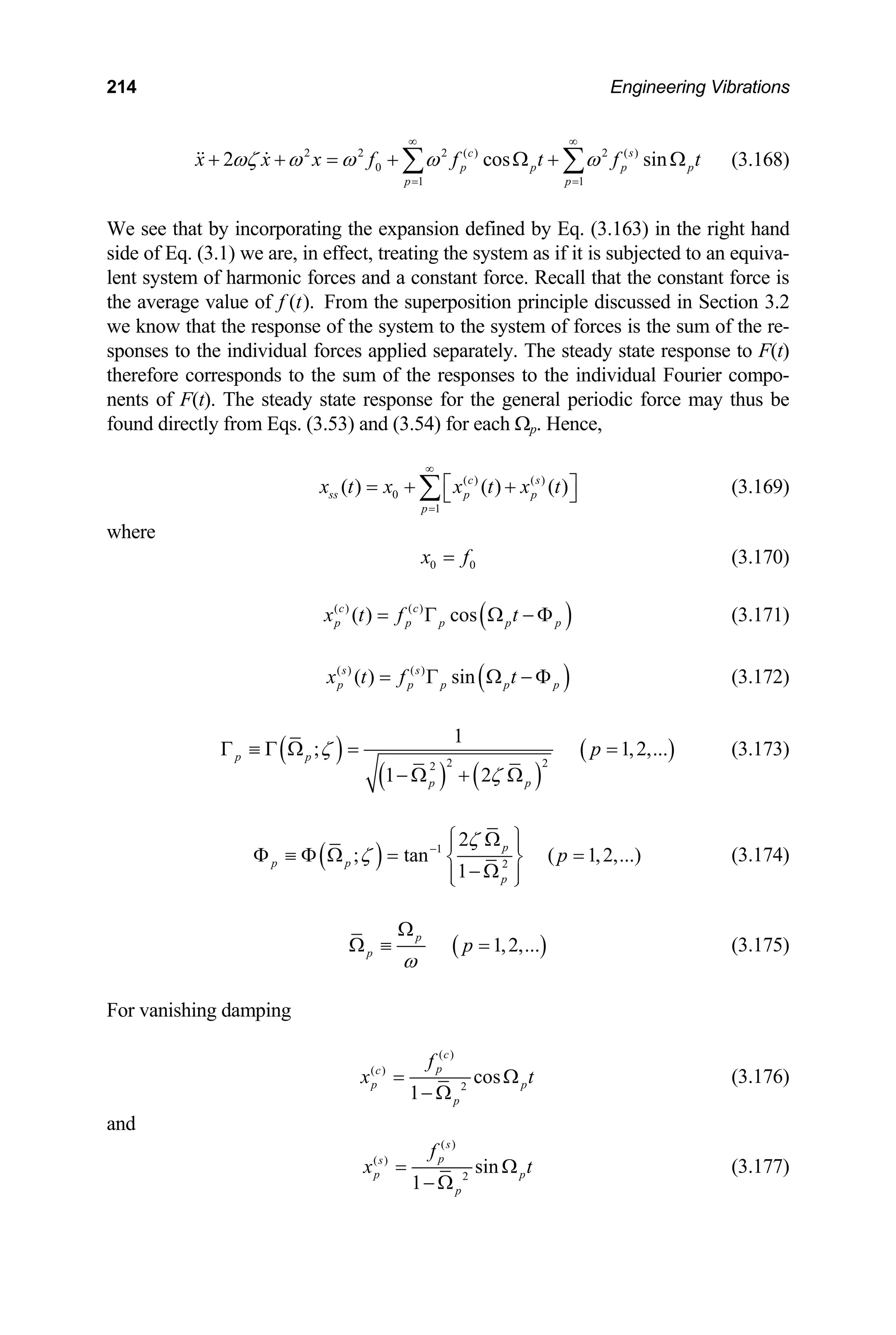 214 Engineering Vibrations
2 2 2 2 ( )
2 cos sin
s
( )
0
1 1
c
p p p p
p p
x x x f t f t
ωζ ω ω ω ω
∞ ∞
+ + = + Ω + Ω
∑ ∑
  (3.168)
f
= =
defined by Eq. (3.16
Eq. (3.1) we are, in effect, treating the system as if it is subjected to an equiva-
of harmonic forces and a constant force. Recall that the constant force is
e average value of From the superposition princ
w that the response of the system to the system of forces is the sum of the re-
state response to F(t)
o the individual Fourier compo-
ents of F(t). The steady state response for the general periodic force may thus be
und directly from Eqs. (3.53) and (3.54) for each Ω
( )
c s
We see that by incorporating the expansion 3) in the right hand
side of
lent system
th iple discussed in Section 3.2
( ).
f t
we kno
sponses to the individual forces applied separately. The steady
therefore corresponds to the sum of the responses t
n
fo p. Hence,
0
1
( ) ( )
ss p p
p
( ) ( )
x t x x t x
=
t
∞
⎡ ⎤
= + +
⎣ ⎦ (3.169)
here
∑
w
0 0
x f
= (3.170)
( )
( ) ( )
( ) cos
c c
p p p p p
x t f t
= Γ Ω − Φ (3.171)
( )
( ) ( )
( ) sin
s s
p p p p p
x t f t
= Γ Ω − Φ (3.172)
( )
( ) ( )
( )
2 2
2
1
; 1,2,...
1 2
p p
p
p
ζ
ζ
Γ ≡ Γ Ω = =
− Ω + Ω
(3.173)
p
( ) 1
2
2
; tan ( 1,2,...)
1
p
p p
p
p
ζ
ζ −
⎧ ⎫
Ω
⎪ ⎪
Φ ≡ Φ Ω = =
⎨ ⎬
− Ω
⎪ ⎪
⎩ ⎭
(3.174)
( )
1,2,...
p
p p
ω
Ω
Ω ≡ = (3.175)
For vanishing damping
( )
( )
2
cos
1
c
p
c
p p
p
f
x t
= Ω
− Ω
(3.176)
and
( )
( )
2
sin
1
s
p
s
p p
f
p
x t
= Ω
− Ω
(3.177)
 