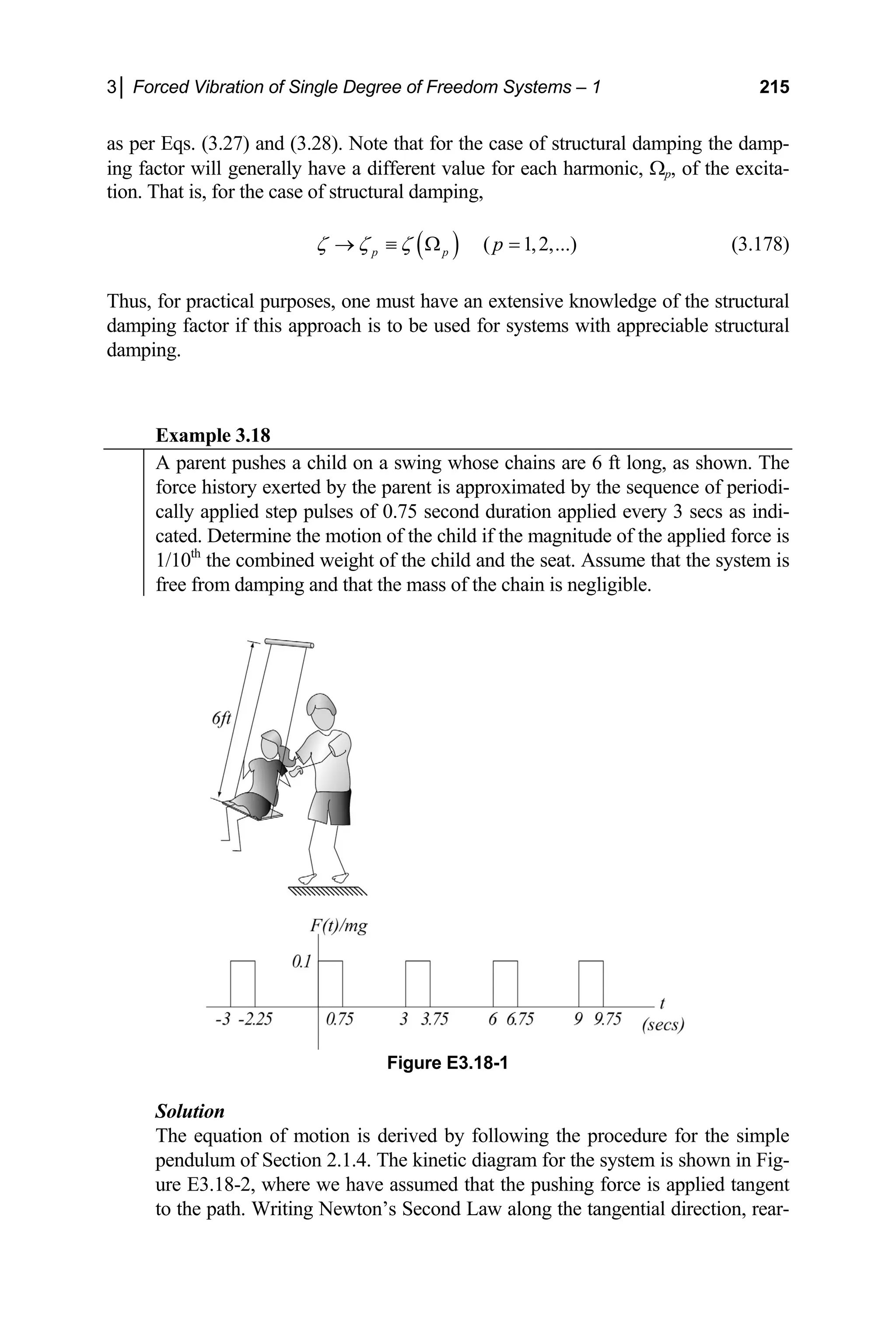 3│ Forced Vibration of Single Degree of Freedom Systems – 1 215
as per Eqs. (3. the damp-
in the excita-
27) and (3.28). Note that for the case of structural damping
g factor will generally have a different value for each harmonic, Ωp, of
on. That is, for the case of structural damping,
ti
( ) ( 1,2,...)
p p p
ζ ζ ζ
→ ≡ Ω = (3.178)
Thus, for practical purposes, one must have an extensive knowledge of the structural
damping factor if this approach is to be used for systems with appreciable structural
damping.
Example 3.18
A parent pushes a child on a swing whose chains are 6 ft long, as shown. The
force history exerted by the parent is approximated by the sequence of periodi-
cally applied step pulses of 0.75 second duration applied every 3 secs as indi-
cated. Determine the motion of the child if the magnitude of the applied force is
1/10th
the combined weight of the child and the seat. Assume that the system is
free from damping and that the mass of the chain is negligible.
Figure E3.18-1
Solution
The equation of motion is derived by following the procedure for the simple
pendulum of Section 2.1.4. The kinetic diagram
ure E3.18-2, where we have assumed that the pushing forc
to the path. Writing Newton’s Second Law along the tangential direction, rear-
for the system is shown in Fig-
e is applied tangent
 
