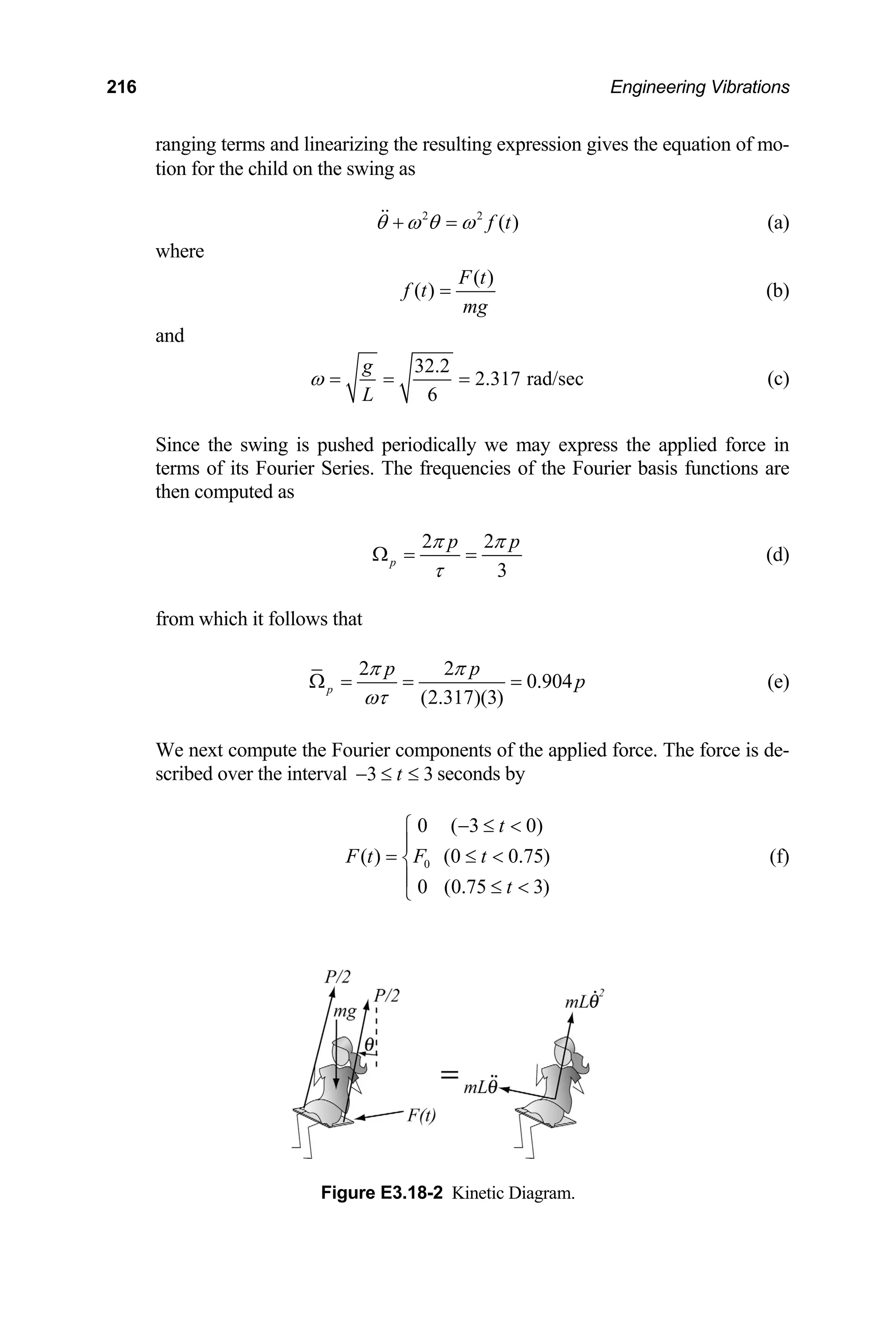 216 Engineering Vibrations
ranging terms and linearizing the resulting expression gives the equation of mo-
tion for the child on the swing as
2 2
( )
f t
θ ω θ ω
+ =
 (a)
where
( )
F t
( )
f t
mg
= (b)
and
32.2
2.317 rad/sec
6
g
L
ω = = = (c)
g is pushed periodically we may express the applied force in
Since the swin
terms of its Fourier Series. The frequencies of the Fourier basis functions are
then computed as
2 2
3
p
p p
π π
τ
Ω = = (d)
from which it follows that
2 2
0.904
(2.317)(3)
p
p p
p
π π
ωτ
Ω = = = (e)
We next compute the Fourier components of the applied force. The force is de-
scribed over the interval 3 3
t
− ≤ ≤ seconds by
0
0 ( 3 0)
( ) (0 0.75)
0 (0.75 3)
t
F t F t
t
− ≤ 
⎧
⎪
= ≤ 
⎨
⎪ ≤ 
⎩
(f)
Figure E3.18-2 Kinetic Diagram.
 