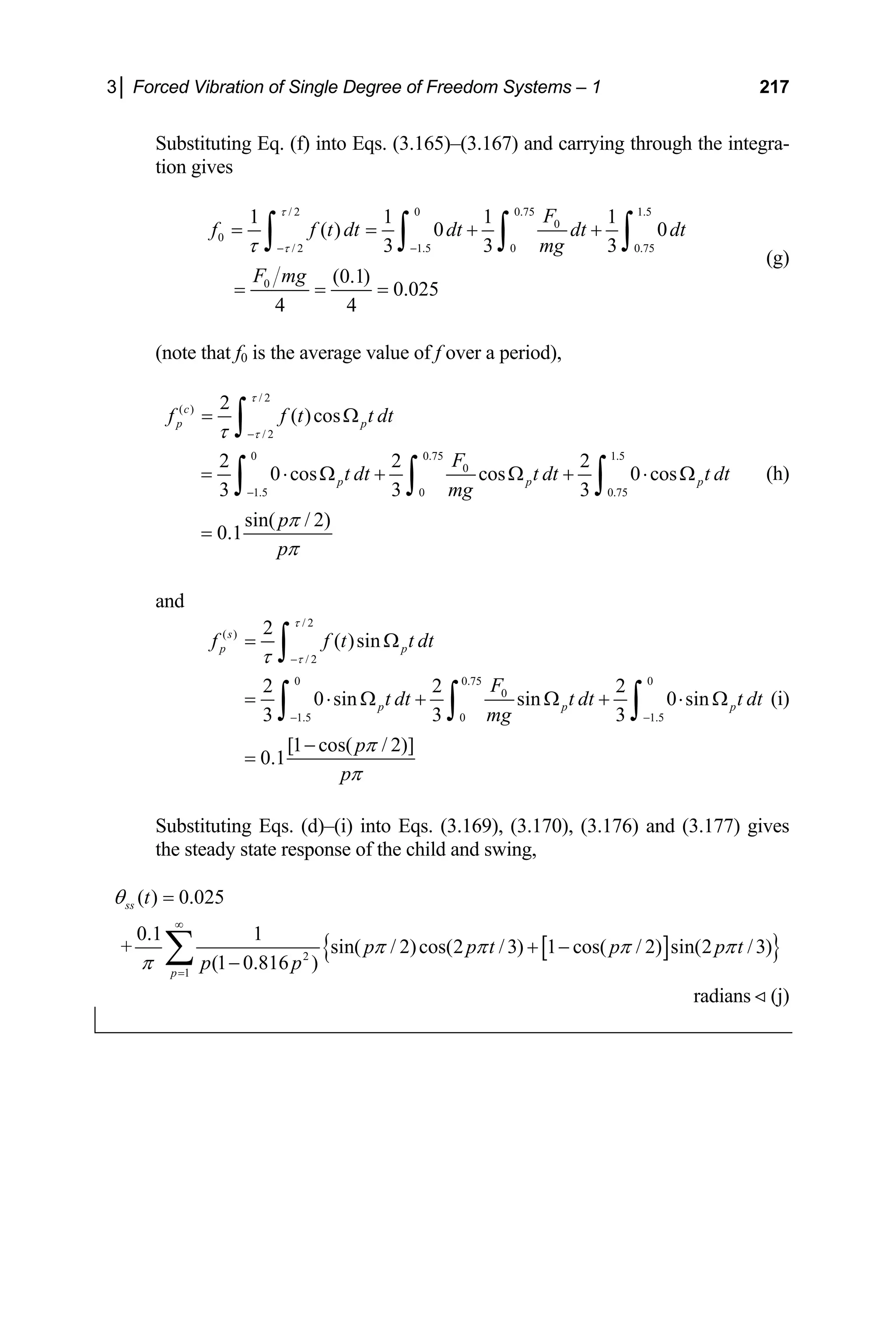 3│ Forced Vibration of Single Degree of Freedom Systems – 1 217
Substituting Eq. (f) into Eqs. (3.165)–(3.167) and carrying through the integra-
tion gives
/ 2 0 0.75 1.5
0 1
0
F
dt dt
+
∫
0
/ 2 1.5 0 0.75
0
1 1 1
( ) 0
3 3 3
(0.1)
0.025
4 4
f f t dt dt
mg
F mg
τ
τ
τ − −
= = +
= = =
∫ ∫ ∫ (g)
f0 is the average value of f over a period),
(note that
/ 2
( )
/ 2
0 0.75 1.5
0
1.5
2 2 2
0 cos cos 0 cos
3
p p p
F
t dt t dt t dt
τ
τ −
−
= ⋅ Ω + Ω + ⋅ Ω
∫ ∫ ∫ (h)
0 0.75
2
( )cos
3 3
sin( / 2)
0.1
c
p p
f f t t dt
mg
p
p
τ
π
π
= Ω
=
∫
and
/ 2
( ) 2
s
τ
/ 2
0 0.75
0
1.5 0 1.5
( )sin
2 2
0 sin sin
3 3 3
p p
p p p
f f t t dt
F
t dt t d
mg
τ
τ
π
−
− −
= Ω
= ⋅ Ω + Ω +
∫
∫ ∫ ∫
Substituting Eqs. (d)–(i) into Eqs. (3.169), (3.170), (3.176) and (3.177) gives
onse of the child and swing,
0
2
0 sin
t t dt
⋅ Ω (i)
[1 cos( / 2)]
0.1
p
p
π
−
=
the steady state resp
[ ]
{ }
2
1
( ) 0.025
0.1 1
+ sin( / 2)cos(2 /3) 1 cos( / 2) sin(2 /3)
(1 0.816 )
ss
p
t
p p t p p t
p p
θ
π π π π
π
∞
=
=
+ −
−
∑
radi (j)
ans
 