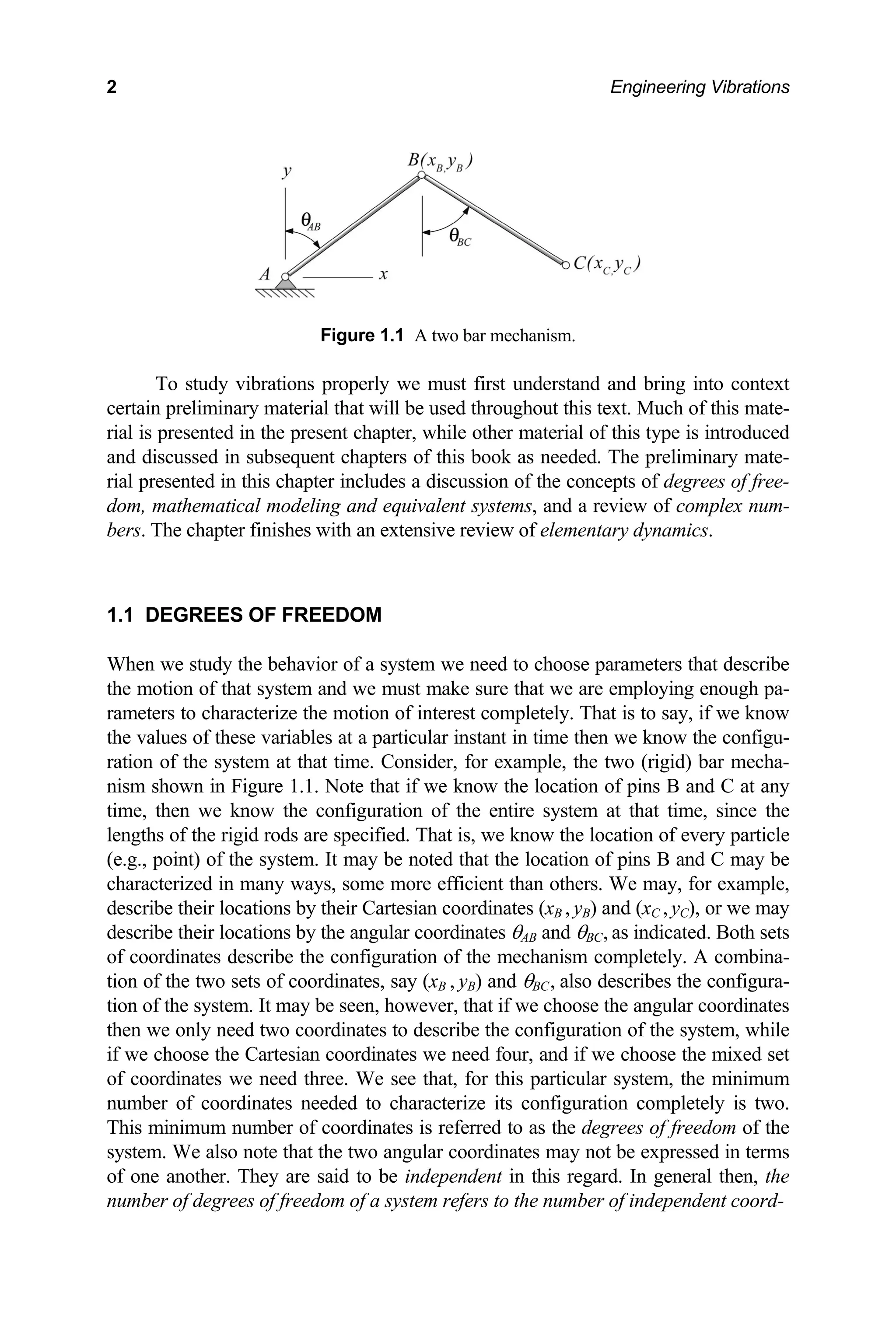 2 Engineering Vibrations
Figure 1.1 A two bar mechanism.
To study vibrations properly we must first understand and bring into context
certain preliminary material that will be used throughout this text. Much of this mate-
rial is presented in the present chapter, while other material of this type is introduced
and discussed in subsequent chapters of this book as needed. The preliminary mate-
rial presented in this chapter includes a discussion of the concepts of degrees of free-
dom, mathematical modeling and equivalent systems, and a review of complex num-
bers. The chapter finishes with an extensive review of elementary dynamics.
1.1 DEGREES OF FREEDOM
When we study the behavior of a system we need to choose parameters that describe
the motion of that system and we must make sure that we are employing enough pa-
rameters to characterize the motion of interest completely. That is to say, if we know
the values of these variables at a particular instant in time then we know the configu-
ration of the system at that time. Consider, for example, the two (rigid) bar mecha-
nism shown in Figure 1.1. Note that if we know the location of pins B and C at any
time, then we know the configuration of the entire system at that time, since the
lengths of the rigid rods are specified. That is, we know the location of every particle
(e.g., point) of the system. It may be noted that the location of pins B and C may be
characterized in many ways, some more efficient than others. We may, for example,
describe their locations by their Cartesian coordinates (xB , yB) and (xC , yC), or we may
describe their locations by the angular coordinates θAB and θBC, as indicated. Both sets
of coordinates describe the configuration of the mechanism completely. A combina-
tion of the two sets of coordinates, say (xB , yB) and θBC, also describes the configura-
tion of the system. It may be seen, however, that if we choose the angular coordinates
then we only need two coordinates to describe the configuration of the system, while
if we choose the Cartesian coordinates we need four, and if we choose the mixed set
of coordinates we need three. We see that, for this particular system, the minimum
number of coordinates needed to characterize its configuration completely is two.
This minimum number of coordinates is referred to as the degrees of freedom of the
system. We also note that the two angular coordinates may not be expressed in terms
of one another. They are said to be independent in this regard. In general then, the
number of degrees of freedom of a system refers to the number of independent coord-
 