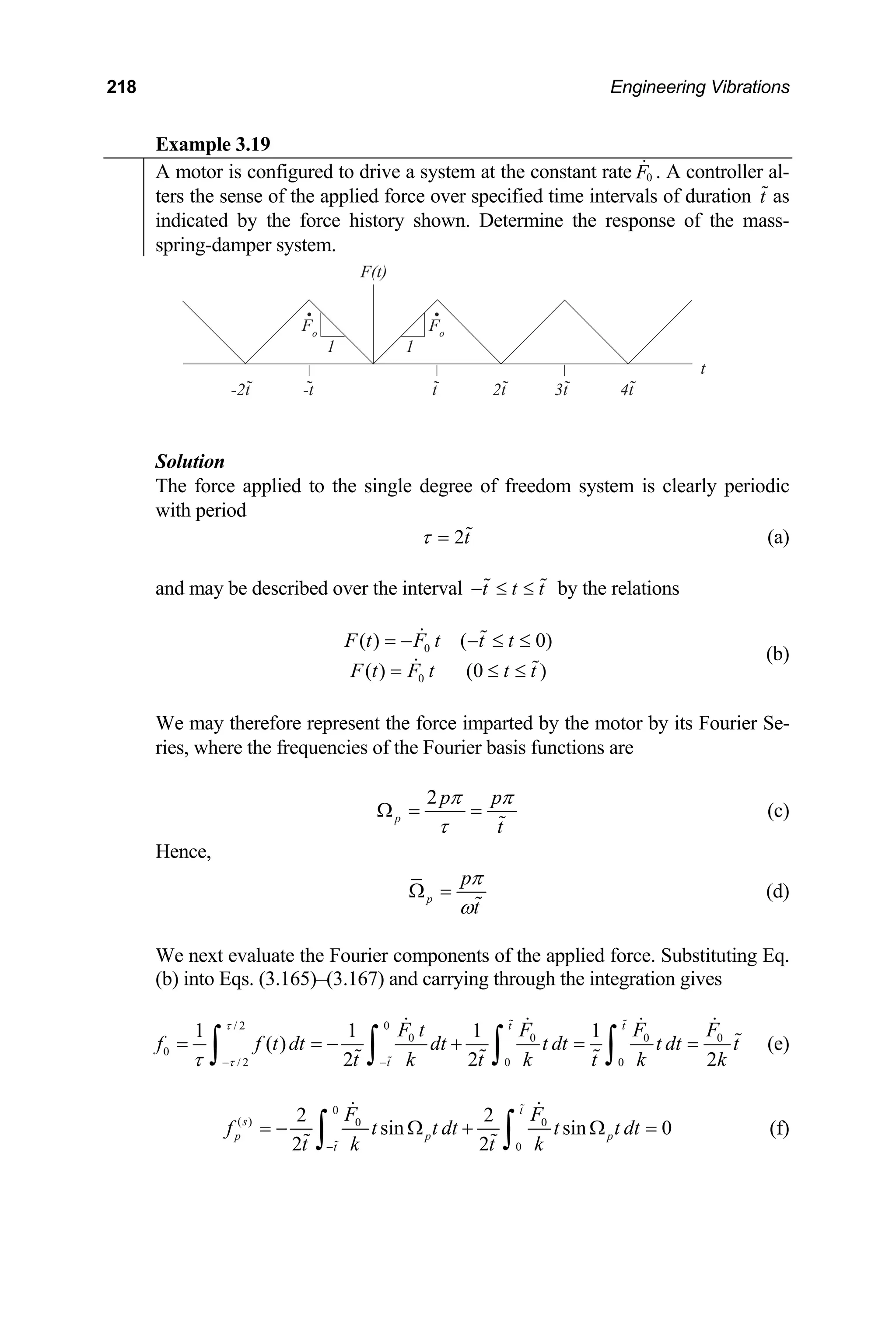 218 Engineering Vibrations
Example 3.19
A motor is configured to drive a system at the constant rate . A controller al-
0
F

ters the sense of the applied force over specified time intervals of duration as
t
indicated by the force history shown. Determine the response of the mass-
spring-damper system.
p
with period
F(t)
Fo
Fo
3t
2t
1 1
4t
t
-t
-2t
t
Solution
The force applied to the single degree of freedom system is clearly eriodic
2t
τ =  (a)
ay be described over the interval t t t
− ≤ ≤
 
and m by the relations
0
0
( ) ( 0)
( ) (0 )
F t F t t t
F t F t t t
= − − ≤ ≤
= ≤
 
 
≤
(b)
We may therefore represent the force imparted by the motor by its Fourier Se-
ries, where the frequencies of the Fourier basis functions are
2
p
t
p p
π π
τ
Ω = =

(c)
Hence,
p
p
t
π
ω
Ω =

(d)
We next evaluate the Fourier components of the applied force. Substituting Eq.
–(3.167) and carry
(b) into Eqs. (3.165) ing through the integration gives
/ 2 0
0 0 0 0
/ 2 0 0
1 1 1 1
( )
2 2 2
t t
t
0
F t F F F
f t dt dt t dt t dt t
t k t k t k k
τ
τ
τ − −
= = − + = =
∫ ∫ ∫ ∫
 

   

  
(e)
f
0
( ) 0 0
0
2 2
sin sin 0
2 2
t
s
p p
t
F F
f t t dt t t dt
t k t k
−
= − Ω + Ω =
∫ ∫


 
  p (f)
 