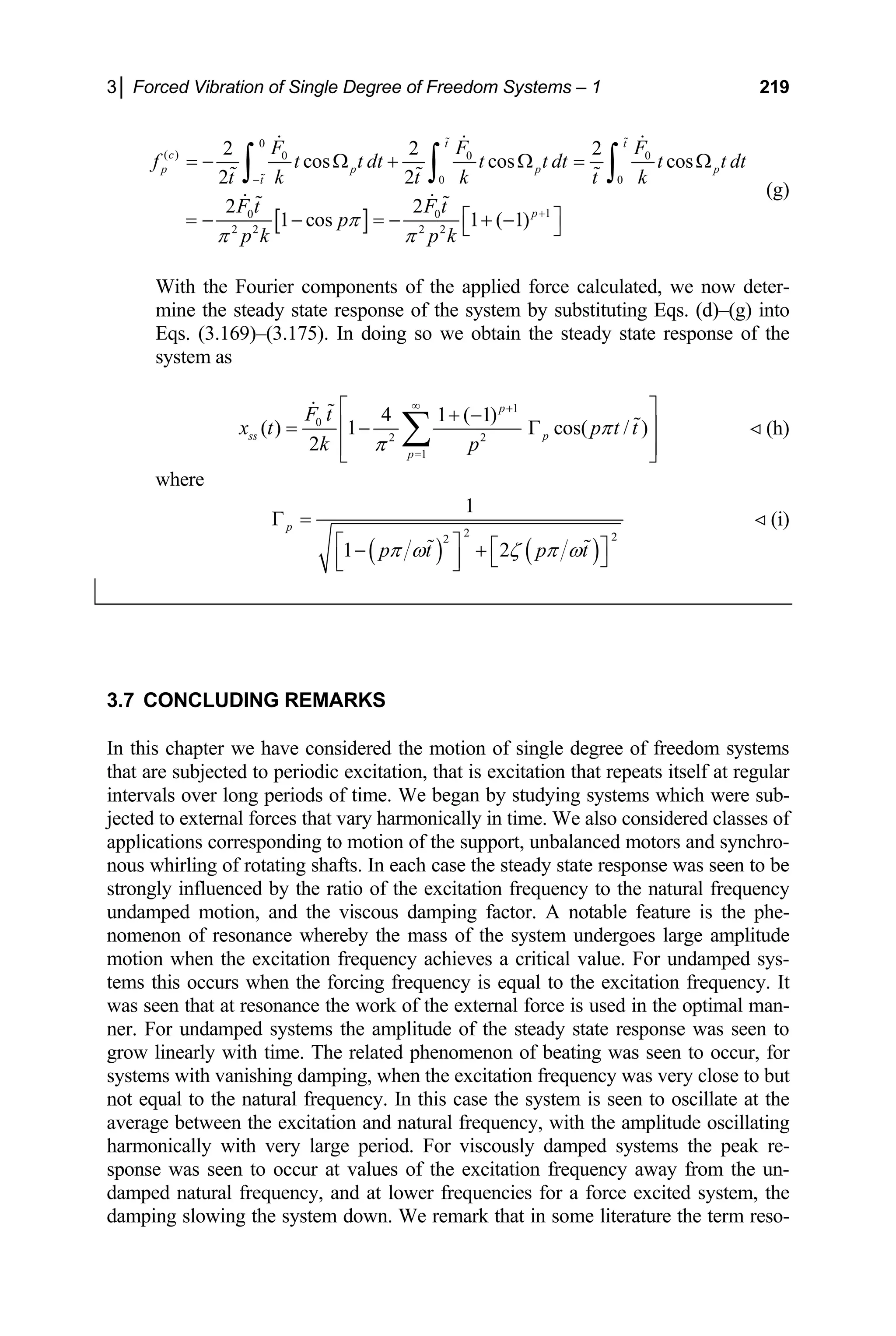 3│ Forced Vibration of Single Degree of Freedom Systems – 1 219
0
( ) 2
c F
[ ]
0 0
0 0
1
0 0
2 2 2 2
cos cos cos
2 2
2 2
1 cos 1 ( 1)
p p p p
t
p
0
2 2
t t
F F
f t t dt t t dt t t dt
t k t k t k
F t F t
p
p k p k
π
π π
−
+
= − Ω + Ω = Ω
⎡ ⎤
= − − = − + −
⎣ ⎦
∫ ∫ ∫

  
 
  
 
 
With the Fourier components of the applied force calculated, we now deter-
mine the steady state response of the system by substituting Eqs. (d)–(g) into
Eqs. (3.169)–(3.175). In doing so we obtain the steady state response of the
system as
(g)
1
0
2 2
1
4 1 ( 1)
( ) 1 cos( / )
2
p
ss p
p
F t
x t p
k p
π
π
∞ +
=
t t
⎡ ⎤
+ −
⎢ ⎥
= − Γ
⎢ ⎥
⎣ ⎦
∑
 
  (h)
where
( ) ( )
2
2
1
p
p t
π ω
Γ =
⎡ ⎤
1
2
2 p t
ζ π ω
⎡ ⎤
+
− ⎣ ⎦
⎢ ⎥
⎣ ⎦

(i)


3.7 CONCLUDING REMARKS
In thi freedom systems
that ar citation, that is excitation that repeats itself at regular
time. We began by studying sy
cted to external forces that vary harmonically in ti
onding to motion of the support, unbalanced motors and synchro-
ating shafts. In each case the steady state response was seen to be
rongly influenced by the ratio of the excitatio
undamped motion, and the viscous damping factor. A notable feature is the phe-
nomenon of resonance whereby the mass of the system undergoes large amplitude
motio
tems ncy. It
was seen that at resonance the work of the external force is used in the optimal man-
ndamped systems the amplitude of the steady state response was seen to
row linearly with time. The related phenomenon of beating was seen to occu
stems with vanishing damping, when the excitation frequency was very close to but
ot equal to the natural frequency. In this case the system is seen to oscillate at the
verage between the excitation and natural frequency, with the amplit
monically with very large period. For viscously damped systems the peak re-
sponse was seen to occur at values of the excitation frequency away from the un-
damped natural frequency, and at lower frequencies for a force excited system, the
damping slowing the system down. We remark that in some literature the term reso-
s chapter we have considered the motion of single degree of
e subjected to periodic ex
intervals over long periods of stems which were sub-
je me. We also considered classes of
applications corresp
nous whirling of rot
st n frequency to the natural frequency
n when the excitation frequency achieves a critical value. For undamped sys-
this occurs when the forcing frequency is equal to the excitation freque
ner. For u
g r, for
sy
n
a ude oscillating
har
 