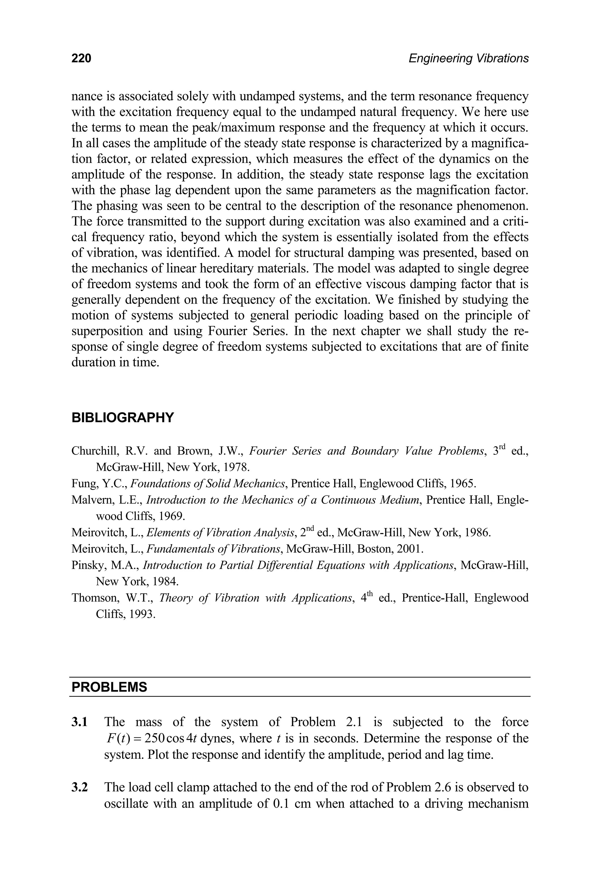 220 Engineering Vibrations
nance is associated solely with undamped systems, and the term resonance frequency
with the excitation frequency equal to the undamped natural frequency. We here use
e terms to mean the peak/maximum response and the frequency at which it oc
In all cases the amplitude of the steady state response is characterized by a magnifica-
tion factor, or related expression, which measures the effect of the dynamics on the
amplitude of the response. In addition, the steady state response lags the excitation
with t
The p
The f
cal fr ond which the system is essentially isolated from the effects
of vibration, was identified. A model for structural damping was presented, based on
the mechanics of linear hereditary materials. The model was adapted to single degree
f freedom systems and took the form of an effective viscous damp g factor tha
generally dependent on the frequency of the excitation. We finished by studying the
motio stems subjected to general periodic loading based on the principle of
superposition and using Fourier Series. In the next chapter we shall study the re-
onse of single degree of freedom systems subjected to excitations that are of fin
duration in time.
BIBLIOGRAPHY
Churchill, R.V. and Brown, J.W., Fourier Series and Boundary Value Problems, 3rd
ed.,
Fung, Y.C., Foundations of Solid Mechanics, Prentice Hall, Englewood Cliffs, 1965.
th curs.
he phase lag dependent upon the same parameters as the magnification factor.
hasing was seen to be central to the description of the resonance phenomenon.
orce transmitted to the support during excitation was also examined and a criti-
equency ratio, bey
o in t is
n of sy
sp ite
McGraw-Hill, New York, 1978.
Malvern, L.E., Introduction to the Mechanics of a Continuous Medium, Prentice Hall, Engle-
wood Cliffs, 1969.
Meirovitch, L., Elements of Vibration Analysis, 2nd
ed., McGraw-Hill, New York, 1986.
Meirovitch, L., Fundamentals of Vibrations, McGraw-Hill, Boston, 2001.
Pinsky, M.A., Introduction to Partial Differential Equations with Applications, McGraw-Hill,
New York, 1984.
Thomson, W.T., Theory of Vibration with Applications, 4th
ed., Prentice-Hall, Englewood
Cliffs, 1993.
PROBLEMS
3.1 The mass of the system of Problem 2.1 is subjected to the force
( ) 250cos4
F t t
= dynes, where t is in seconds. Determine the response of the
system. Plot the response and identify the amplitude, period and lag time.
3.2 The load cell clamp attached to the end of the rod of Problem 2.6 is observed to
oscillate with an amplitude of 0.1 cm when attached to a driving mechanism
 