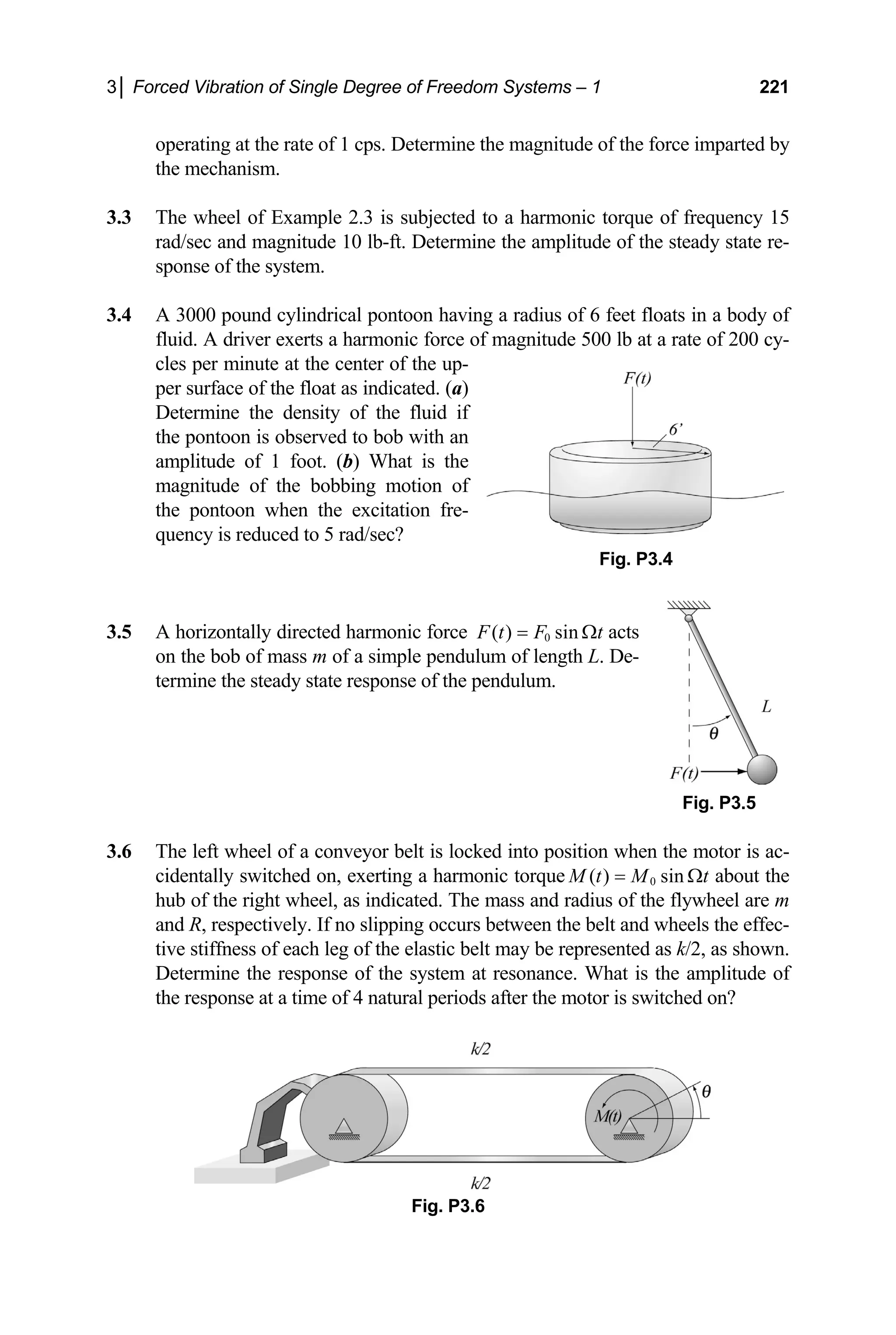 3│ Forced Vibration of Single Degree of Freedom Systems – 1 221
operating at the rate of 1 cps. Determine the magnitude of the force imparted by
the mechanism.
3.3 The wheel of Example 2.3 is subjected to a harmonic torque of frequency 15
rad/sec and magnitude 10 lb-ft. Determine the amplitude of the steady state re-
sponse of the system.
3.4 A 3000 pound cylindrical pontoon having a radius of 6 feet floats in a body of
fluid. A driver exerts a harmonic force of magnitude 500 lb at a rate of 200 cy-
cles per minute at the center of the up-
per surface of the float as indicated. (a)
Determine the density of the fluid if
the pontoon is observed to bob with an
amplitude of 1 foot. (b) What is the
magnitude of the bobbing motion of
the pontoon when the excitation fre-
quency is reduced to 5 rad/sec?
Fig. P3.4
directed harmonic force
3.5 A horizontally 0
( ) sin
F t F t
= Ω acts
.5
on the bob of mass m of a simple pendulum of length L. De-
termine the steady state response of the pendulum.
Fig. P3
3.6 The left wheel of a conveyor belt is locked into position when the motor is ac-
cidentally switched on, exerting a harmonic torque 0
( ) sin
M t M t
= Ω about the
hub of the right wheel, as indicated. The mass and radius of the flywheel are m
and R, respectively. If no slipping occurs between the belt and wheels the effec-
tive stiffness of each leg of the elastic belt may be represented as k/2, as shown.
Determine the response of the system at resonance. What is the amplitude of
the response at a time of 4 natural periods after the motor is switched on?
Fig. P3.6
 