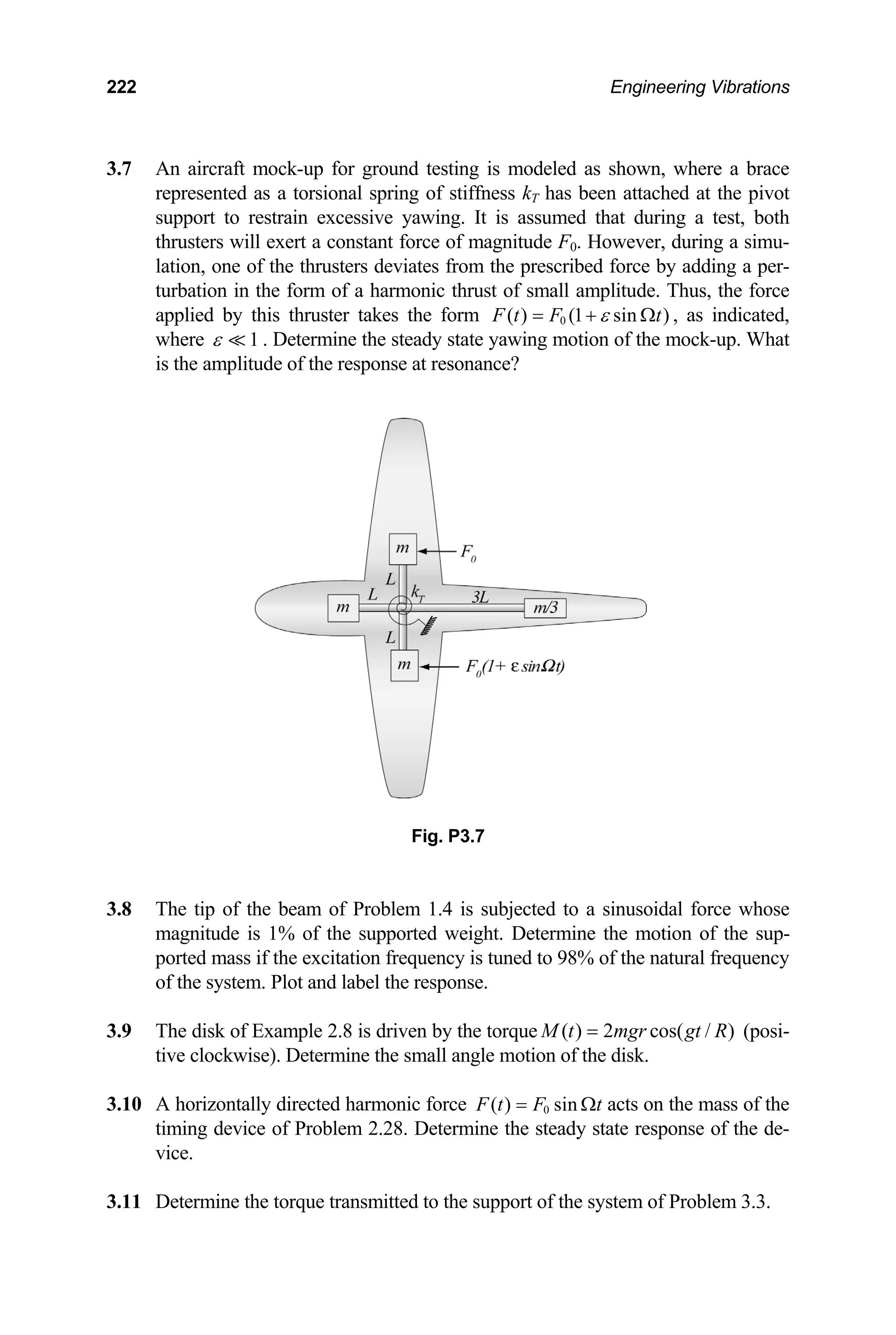 222 Engineering Vibrations
3.7 -up for ground testing is modeled as shown, where a brace
represented as a torsional spring of stiffness kT has been attached at the pivot
ters deviates from the prescribed force by adding a per-
turbation in the form of a harmonic thrust of small amplitude. Thus, the force
An aircraft mock
support to restrain excessive yawing. It is assumed that during a test, both
thrusters will exert a constant force of magnitude F0. However, during a simu-
lation, one of the thrus
applied by this thruster takes the form 0
( ) (1 sin )
F t F t
ε
= + Ω , as indicated,
where 1
ε  . Determine the steady state yawing motion of the mock-up. What
is the amplitude of the response at resonance?
3.8
3.9 Th d k of iven by the torque
Fig. P3.7
The tip of the beam of Problem 1.4 is subjected to a sinusoidal force whose
magnitude is 1% of the supported weight. Determine the motion of the sup-
ported mass if the excitation frequency is tuned to 98% of the natural frequency
of the system. Plot and label the response.
e is Example 2.8 is dr ( ) 2 cos( / )
M t mgr gt R
= (posi-
tive clockwise). Determine the small angle
3.10 A horizontally directed harmonic force
motion of the disk.
0
( ) sin
F t F t
= Ω
ine the steady state
acts on the mass of the
timing device of Problem 2.28. Determ response of the de-
vice.
3.11 De t rque transmitte port of the system of Problem 3.3.
termine he to d to the sup
 