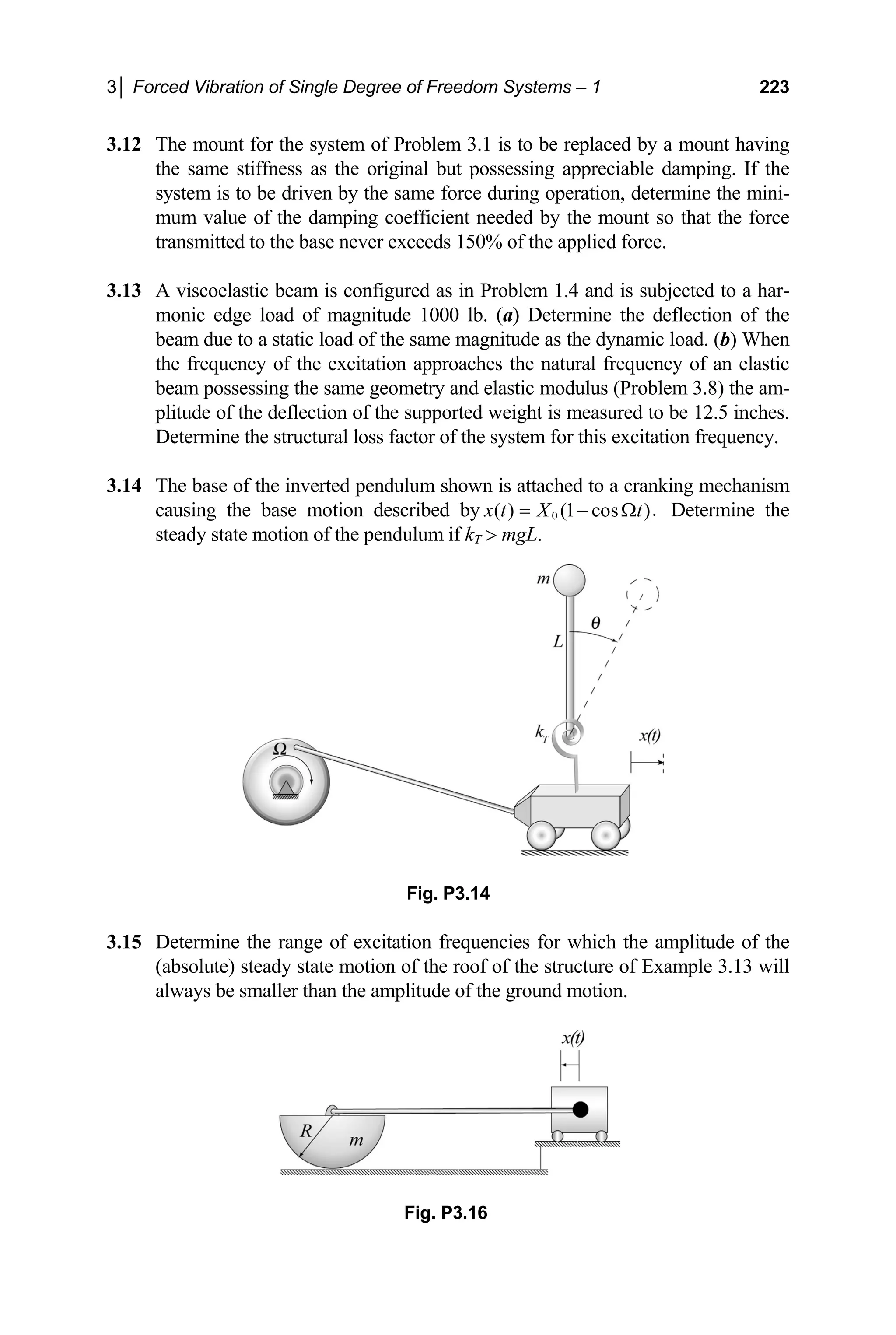 3│ Forced Vibration of Single Degree of Freedom Systems – 1 223
3.12 The mount for the system of Problem 3.1 is to be replaced by a mount having
3.13
(a) Determine the de
ue to
natural frequency of an elastic
beam possessing the same geometry and elastic modulus (Problem 3.8) the am-
plitude of the deflection of the supported weight is measured to be 12.5 inches.
Determine the structural loss factor of the system for this excitation frequency.
3.14 The base of the inverted pendulum shown is attached to a cranking mechanism
causing the base motion described by
the same stiffness as the original but possessing appreciable damping. If the
system is to be driven by the same force during operation, determine the mini-
mum value of the damping coefficient needed by the mount so that the force
transmitted to the base never exceeds 150% of the applied force.
A viscoelastic beam is configured as in Problem 1.4 and is subjected to a har-
monic edge load of magnitude 1000 lb. flection of the
beam d a static load of the same magnitude as the dynamic load. (b) When
the frequency of the excitation approaches the
0 .
( ) (1 cos )
x t X t
= − Ω
 mgL.
Determine the
steady state motion of the pendulum if kT
3.15
Fig. P3.14
Determine the range of excitation frequencies for which the amplitude of the
(absolute) steady state motion of the roof of the structure of Example 3.13 will
always be smaller than the amplitude of the ground motion.
Fig. P3.16
 