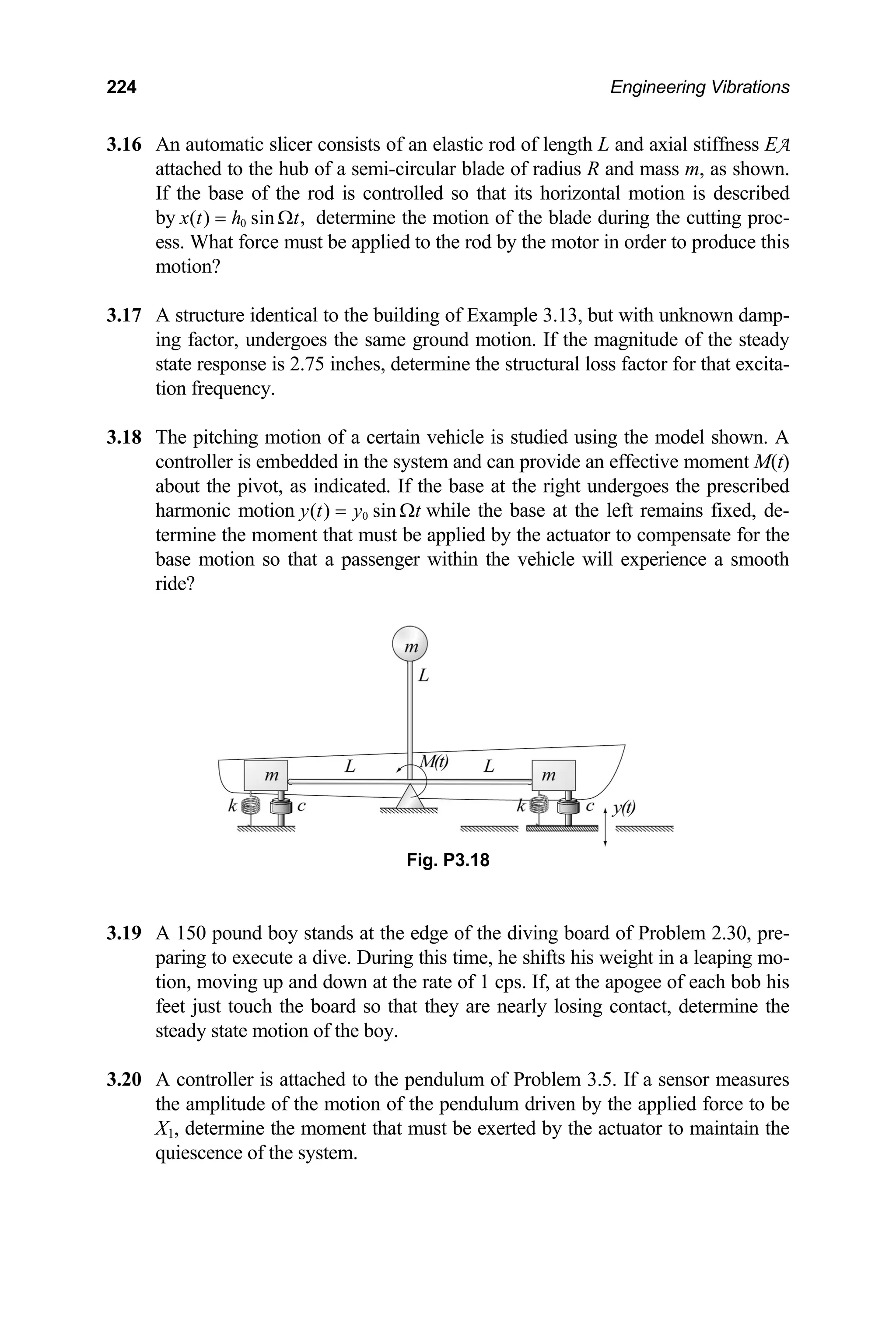 224 Engineering Vibrations
3.16 An automatic slicer consists of an elastic rod of length L and axial stiffness EA
attached to the hub of a semi-circular blade of radius R and mass m, as shown.
If the base of the rod is controlled so that its horizontal motion is described
by 0 ,
( ) sin
x t h t
= Ω determine the motion of the blade during the cutting proc-
ess. What force must be applied to the rod by the motor in order to produce this
motion?
3.17
3.18
controller is embedded in the system and can provide an effective moment M(t)
A structure identical to the building of Example 3.13, but with unknown damp-
ing factor, undergoes the same ground motion. If the magnitude of the steady
state response is 2.75 inches, determine the structural loss factor for that excita-
tion frequency.
The pitching motion of a certain vehicle is studied using the model shown. A
about the pivot, as indicated. If the base at the right undergoes the prescribed
harmonic motion 0
( ) sin
y t y t
= Ω while the base at the left remains fixed, de-
termine the moment that must be applied by the actuator to compensate for the
base motion so that a passenger within the vehicle will experience a smooth
ride?
tact, determine the
steady state motion of the boy.
3.20 A controller is attached to the pendulum of Problem 3.5. If a sensor measures
the amplitude of the motion of the pendulum driven by the applied force to be
X1, determine the moment that must be exerted by the actuator to maintain the
quiescence of the system.
Fig. P3.18
3.19 A 150 pound boy stands at the edge of the diving board of Problem 2.30, pre-
paring to execute a dive. During this time, he shifts his weight in a leaping mo-
tion, moving up and down at the rate of 1 cps. If, at the apogee of each bob his
feet just touch the board so that they are nearly losing con
 
