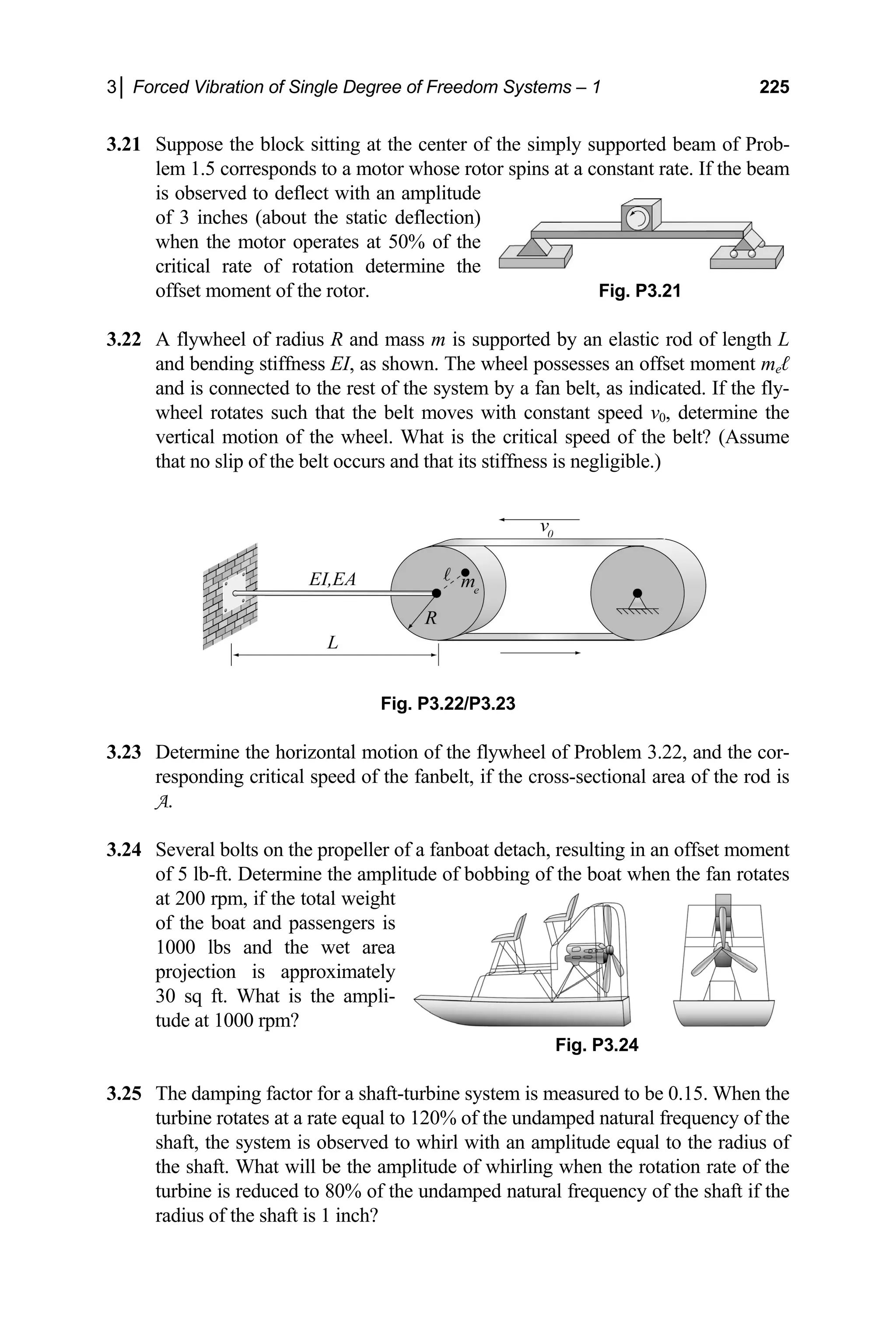 3│ Forced Vibration of Single Degree of Freedom Systems – 1 225
3.21 Suppose the block sitting at the center of the simply supported beam of Prob-
en the motor o
ent of the rotor. Fig. P3.21
ch that the belt moves with constant speed v0, determine the
vertical motion of the wheel. What is the critical speed of the belt? (Assume
Fig. P3.22/P3.23
3.23 Determine the horizontal motion of the flywheel of Problem 3.22, and the cor-
responding critical speed of the fanbelt, if the cross-sectional area of the rod is
A.
3.24 Several bolts on the propeller of a fanboat detach, resulting in an offset moment
ampli f the boat when the fan rotates
eight
of the boat and passengers is
of the undamped natural frequency of the shaft if the
radius of the shaft is 1 inch?
lem 1.5 corresponds to a motor whose rotor spins at a constant rate. If the beam
is observed to deflect with an amplitude
of 3 inches (about the static deflection)
wh perates at 50% of the
critical rate of rotation determine the
offset mom
3.22 A flywheel of radius R and mass m is supported by an elastic rod of length L
and bending stiffness EI, as shown. The wheel possesses an offset moment meℓ
and is connected to the rest of the system by a fan belt, as indicated. If the fly-
wheel rotates su
that no slip of the belt occurs and that its stiffness is negligible.)
of 5 lb-ft. Determine the tude of bobbing o
at 200 rpm, if the total w
1000 lbs and the wet area
projection is approximately
30 sq ft. What is the ampli-
tude at 1000 rpm?
Fig. P3.24
3.25 The damping factor for a shaft-turbine system is measured to be 0.15. When the
turbine rotates at a rate equal to 120% of the undamped natural frequency of the
shaft, the system is observed to whirl with an amplitude equal to the radius of
the shaft. What will be the amplitude of whirling when the rotation rate of the
turbine is reduced to 80%
 