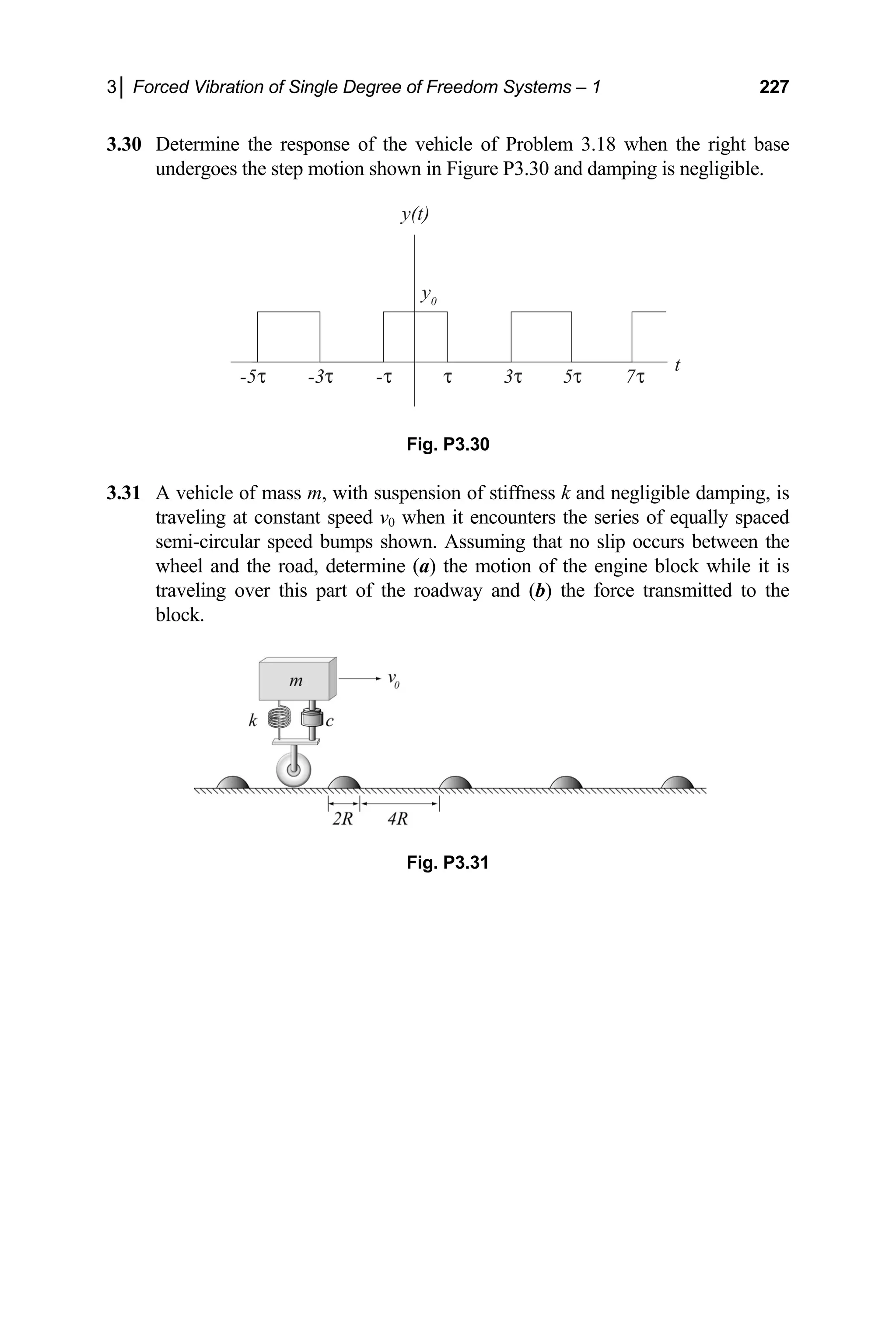 3│ Forced Vibration of Single Degree of Freedom Systems – 1 227
damping is negligible.
Fig. P3.30
h susp ss k and negligible damping, is
nd (b) the force transmitted to the
block.
3.30 Determine the response of the vehicle of Problem 3.18 when the right base
undergoes the step motion shown in Figure P3.30 and
y0
3
-3 -
-5 5 7
y(t)
t
3.31 A vehicle of mass m, wit ension of stiffne
traveling at constant speed v0 when it encounters the series of equally spaced
semi-circular speed bumps shown. Assuming that no slip occurs between the
wheel and the road, determine (a) the motion of the engine block while it is
traveling over this part of the roadway a
Fig. P3.31
 