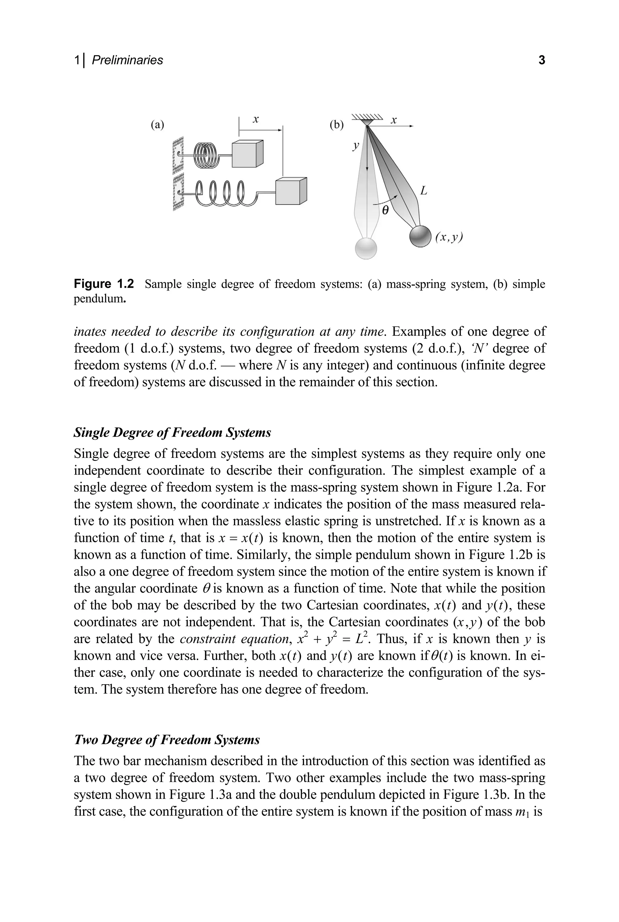 1│ Preliminaries 3
Figure 1.2 Sample single degree of freedom systems: (a) mass-spring system, (b) simple
pendulum.
inates needed to describe its configuration at any time. Examples of one degree of
freedom (1 d.o.f.) systems, two degree of freedom systems (2 d.o.f.), ‘N’ degree of
freedom systems (N d.o.f. — where N is any integer) and continuous (infinite degree
of freedom) systems are discussed in the remainder of this section.
Single Degree of Freedom Systems
Single degree of freedom systems are the simplest systems as they require only one
independent coordinate to describe their configuration. The simplest example of a
single degree of freedom system is the mass-spring system shown in Figure 1.2a. For
the system shown, the coordinate x indicates the position of the mass measured rela-
tive to its position when the massless elastic spring is unstretched. If x is known as a
function of time t, that is x = x(t) is known, then the motion of the entire system is
known as a function of time. Similarly, the simple pendulum shown in Figure 1.2b is
also a one degree of freedom system since the motion of the entire system is known if
the angular coordinate θ is known as a function of time. Note that while the position
of the bob may be described by the two Cartesian coordinates, x(t) and y(t), these
coordinates are not independent. That is, the Cartesian coordinates (x,y) of the bob
are related by the constraint equation, x2
+ y2
= L2
. Thus, if x is known then y is
known and vice versa. Further, both x(t) and y(t) are known if ( )
t
θ is known. In ei-
ther case, only one coordinate is needed to characterize the configuration of the sys-
tem. The system therefore has one degree of freedom.
Two Degree of Freedom Systems
The two bar mechanism described in the introduction of this section was identified as
a two degree of freedom system. Two other examples include the two mass-spring
system shown in Figure 1.3a and the double pendulum depicted in Figure 1.3b. In the
first case, the configuration of the entire system is known if the position of mass m1 is
 