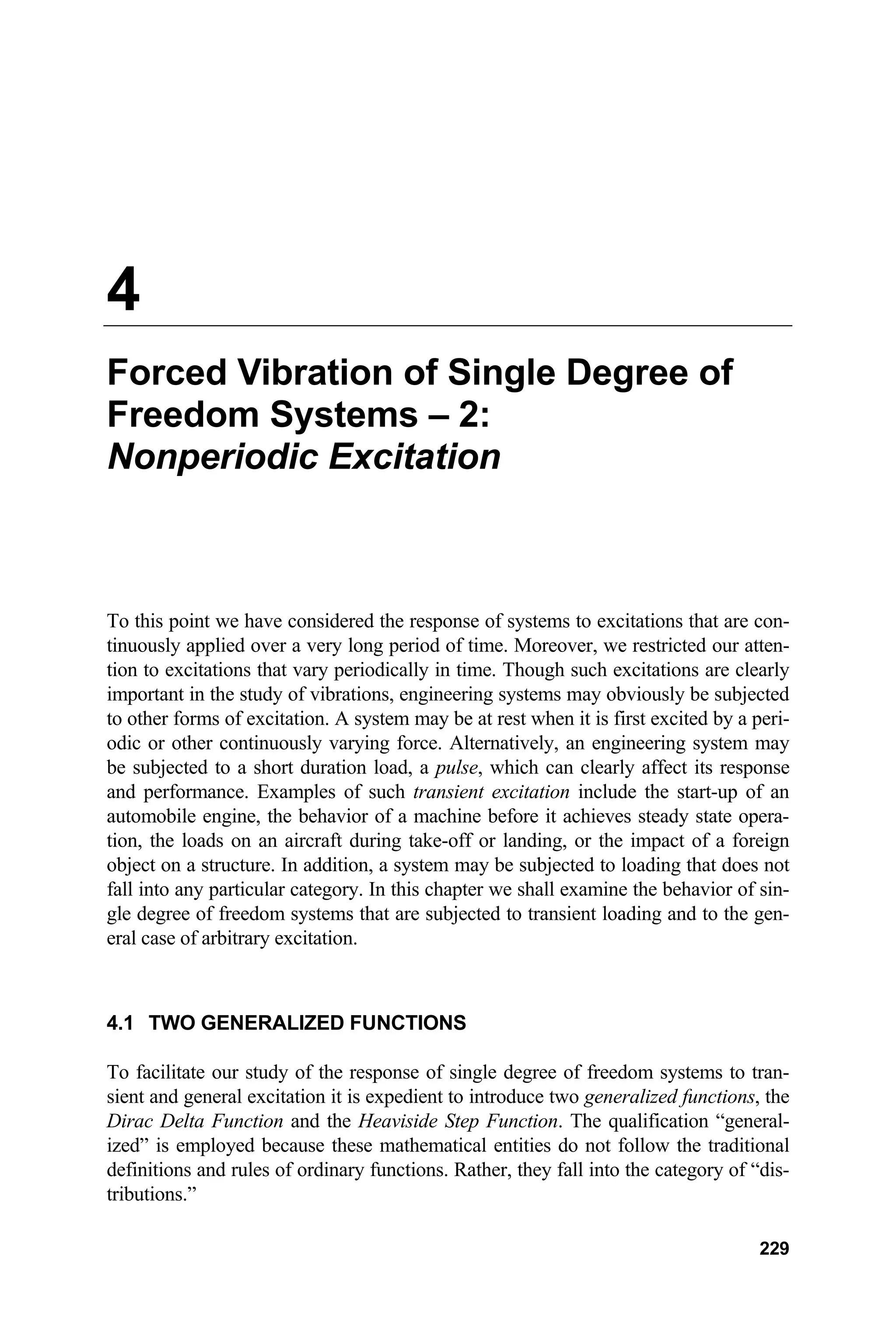 4
Forced Vibration of Single Degree of
Freedom Systems – 2:
Nonperiodic Excitation
To this point we have considered the response of systems to excitations that are con-
tinuously applied over a very long period of time. Moreover, we restricted our atten-
tion to excitations that vary periodically in time. Though such excitations are clearly
important in the study of vibrations, engineering systems may obviously be subjected
to other forms of excitation. A system may be at rest when it is first excited by a peri-
odic or other continuously varying force. Alternatively, an engineering system may
be subjected to a short duration load, a pulse, which can clearly affect its response
and performance. Examples of such transient excitation include the start-up of an
automobile engine, the behavior of a machine before it achieves steady state opera-
tion, the loads on an aircraft during take-off or landing, or the impact of a foreign
object on a structure. In addition, a system may be subjected to loading that does not
fall into any particular category. In this chapter we shall examine the behavior of sin-
gle degree of freedom systems that are subjected to transient loading and to the gen-
eral case of arbitrary excitation.
4.1 TWO GENERALIZED FUNCTIONS
To facilitate our study of the response of single degree of freedom systems to tran-
sient and general excitation it is expedient to introduce two generalized functions, the
Dirac Delta Function and the Heaviside Step Function. The qualification “general-
ized” is employed because these mathematical entities do not follow the traditional
definitions and rules of ordinary functions. Rather, they fall into the category of “dis-
tributions.”
229
 