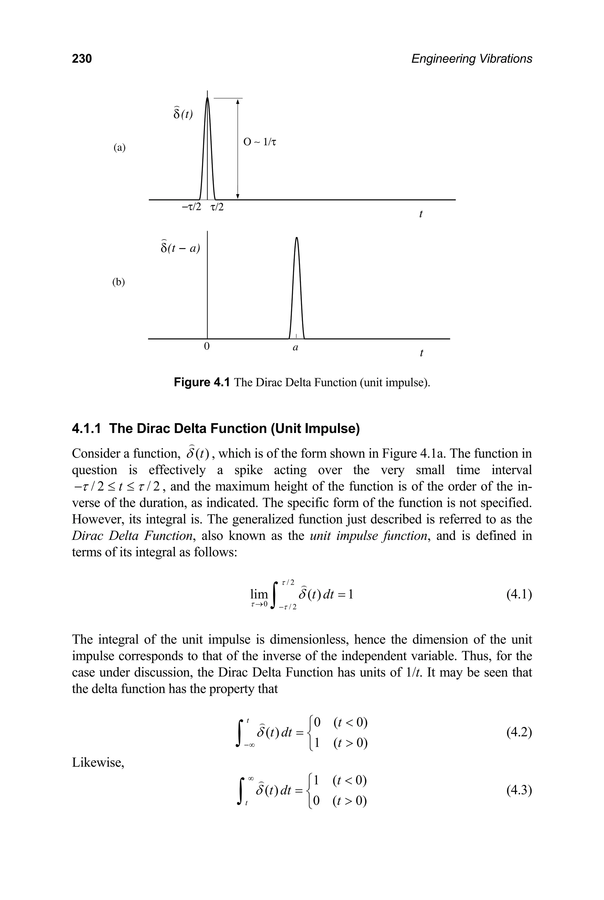 230 Engineering Vibrations
δ(t)
)
δ(t − a)
)
a
−τ/2 τ/2
0
t
t
Ο ∼ 1/τ
(a)
(b)
Figure 4.1 The Dirac Delta Function (unit impulse).
4.1.1 The Dirac Delta Function (Unit Impulse)
Consider a function, )
(t
δ , which is of the form shown in Figure 4.1a. The function in
question is effectively a spike acting over the very small time interval
2
/
2
/ τ
τ ≤
≤
− t , and the maximum height of the function is of the order of the in-
verse of the duration, as indicated. The specific form of the function is not specified.
However, its integral is. The generalized function just described is referred to as the
Dirac Delta Function, also known as the unit impulse function, and is defined in
terms of its integral as follows:
/ 2
0 / 2
lim ( ) 1
t dt
τ
τ τ
δ
→ −
=
∫ (4.1)
The integral of the unit impulse is dimensionless, hence the dimension of the unit
impulse corresponds to that of the inverse of the independent variable. Thus, for the
case under discussion, the Dirac Delta Function has units of 1/t. It may be seen that
the delta function has the property that
0 ( 0)
( )
1 ( 0)
t t
t dt
t
δ
−∞

⎧
= ⎨

⎩
∫ (4.2)
Likewise,
1 ( 0)
( )
0 ( 0)
t
t
t dt
t
δ
∞ 
⎧
= ⎨

⎩
∫ (4.3)
 