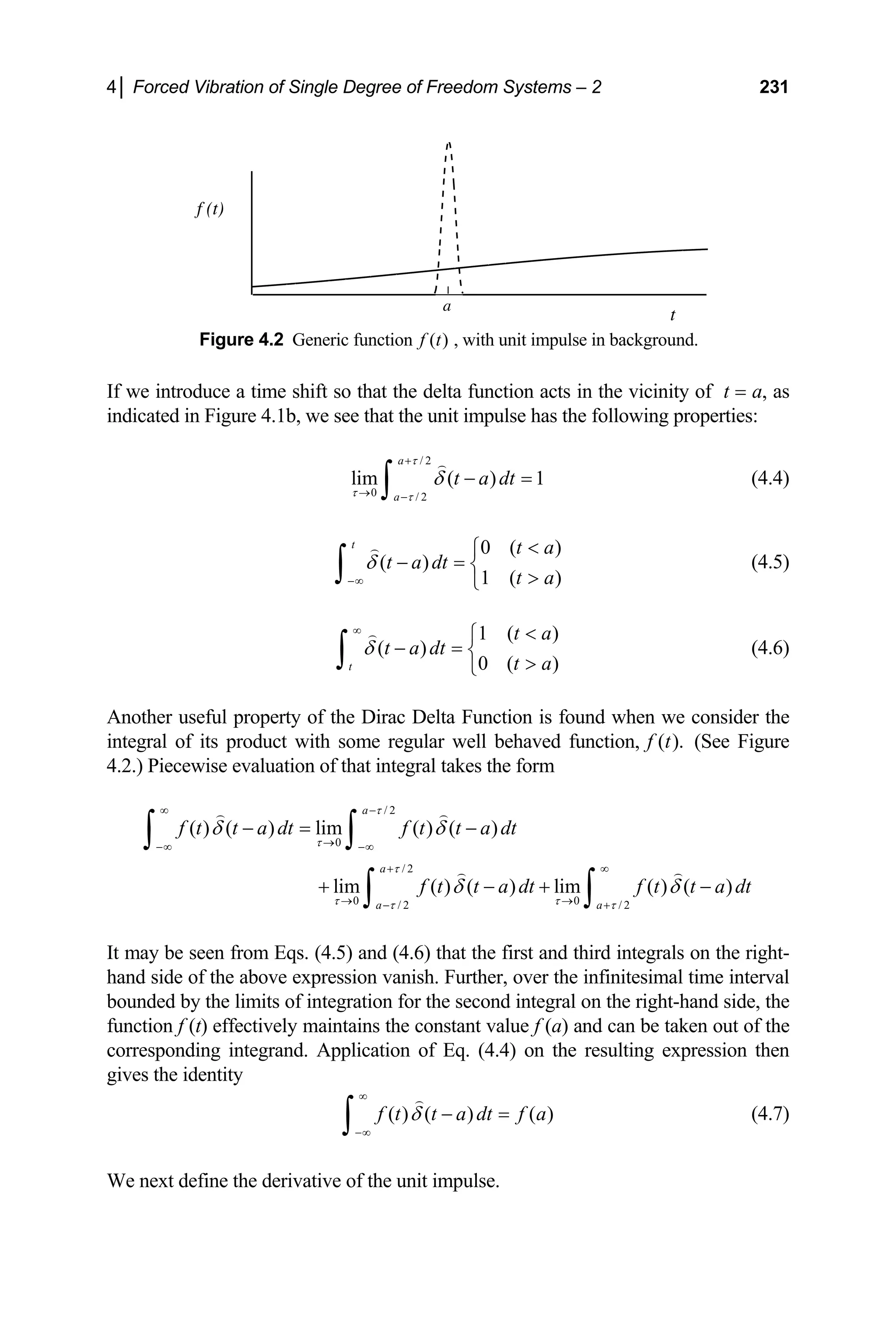 4│ Forced Vibration of Single Degree of Freedom Systems – 2 231
a
t
f (t)
Figure 4.2 Generic function ( )
f t , with unit impulse in background.
If we introduce a time shift so that the delta function acts in the vicinity of t = a, as
indicated in Figure 4.1b, we see that the unit impulse has the following properties:
/ 2
0 / 2
lim ( ) 1
a
a
t a dt
τ
τ τ
δ
+
→ −
− =
∫ (4.4)
0 ( )
( )
1 ( )
t t a
t a dt
t a
δ
−∞

⎧
− = ⎨

⎩
∫ (4.5)
1 ( )
( )
0 ( )
t
t a
t a dt
t a
δ
∞ 
⎧
− = ⎨

⎩
∫ (4.6)
Another useful property of the Dirac Delta Function is found when we consider the
integral of its product with some regular well behaved function, (See Figure
4.2.) Piecewise evaluation of that integral takes the form
( ).
f t
/ 2
0
/ 2
0 0
/ 2 / 2
( ) ( ) lim ( ) ( )
lim ( ) ( ) lim ( ) ( )
a
a
a a
f t t a dt f t t a dt
f t t a dt f t t a dt
τ
τ
τ
τ τ
τ τ
δ δ
δ δ
∞ −
→
−∞ −∞
+ ∞
→ →
− +
− = −
+ − +
∫ ∫
∫ ∫ −
It may be seen from Eqs. (4.5) and (4.6) that the first and third integrals on the right-
hand side of the above expression vanish. Further, over the infinitesimal time interval
bounded by the limits of integration for the second integral on the right-hand side, the
function f (t) effectively maintains the constant value f (a) and can be taken out of the
corresponding integrand. Application of Eq. (4.4) on the resulting expression then
gives the identity
( ) ( ) ( )
f t t a dt f a
δ
∞
−∞
− =
∫ (4.7)
We next define the derivative of the unit impulse.
 