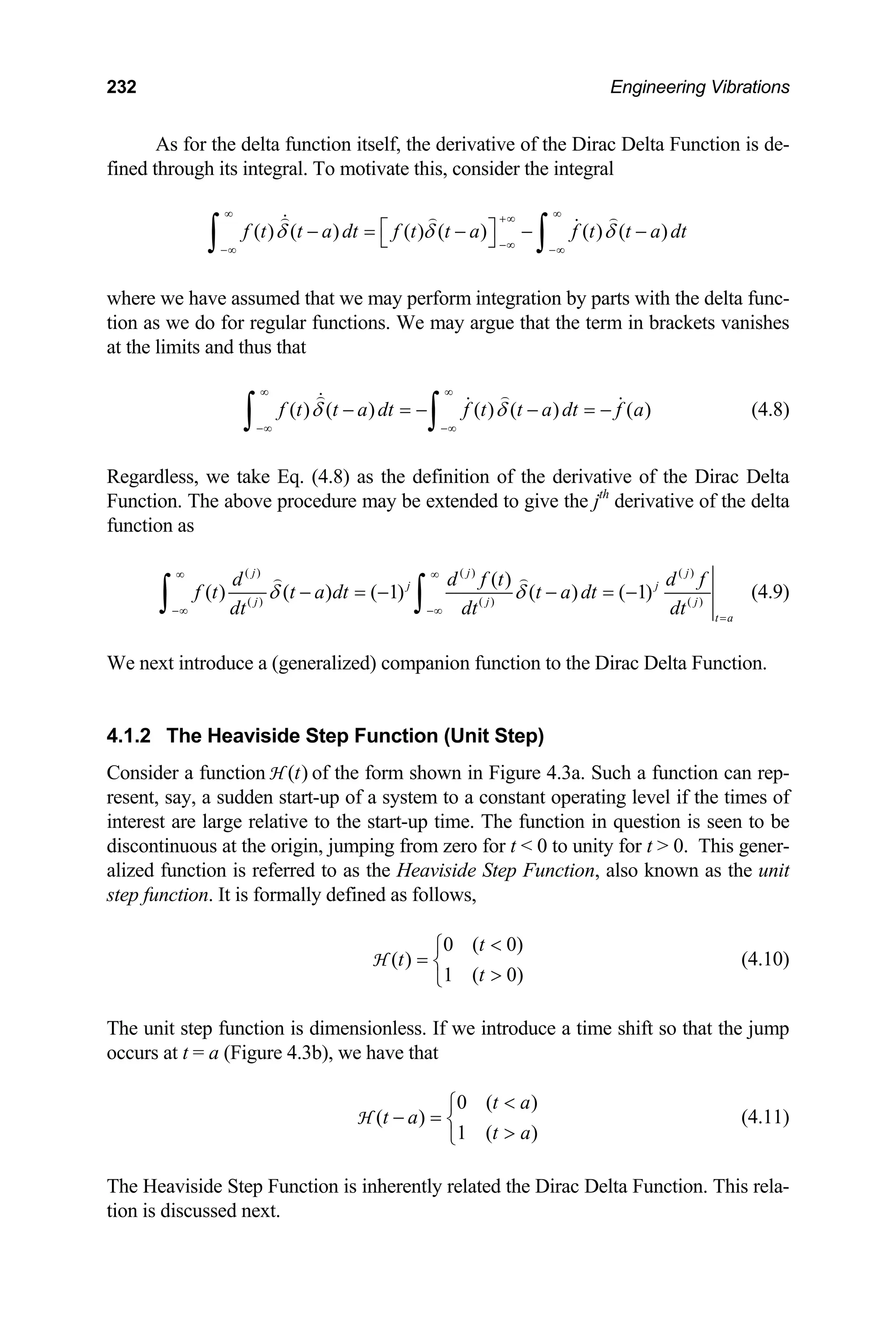 232 Engineering Vibrations
As for the delta function itself, the derivative of the Dirac Delta Function is de-
fined through its integral. To motivate this, consider the integral
( ) ( ) ( ) ( ) ( ) ( )
f t t a dt f t t a f t t a dt
δ δ δ
∞ ∞
+∞
−∞
−∞ −∞
⎡ ⎤
− = − − −
⎣ ⎦
∫ ∫
where we have assumed that we may perform integration by parts with the delta func-
tion as we do for regular functions. We may argue that the term in brackets vanishes
at the limits and thus that
( ) ( ) ( ) ( ) ( )
f t t a dt f t t a dt f a
δ δ
∞ ∞
−∞ −∞
− = − − = −
∫ ∫ (4.8)
Regardless, we take Eq. (4.8) as the definition of the derivative of the Dirac Delta
Function. The above procedure may be extended to give the jth
derivative of the delta
function as
( ) ( ) ( )
( ) ( ) ( )
( )
( ) ( ) ( 1) ( ) ( 1)
j j
j j
j j
t a
d d f t
f t t a dt t a dt
dt dt dt
δ δ
∞ ∞
−∞ −∞
=
− = − − = −
∫ ∫
j
j
d f
(4.9)
We next introduce a (generalized) companion function to the Dirac Delta Function.
4.1.2 The Heaviside Step Function (Unit Step)
Consider a function of the form shown in Figure 4.3a. Such a function can rep-
resent, say, a sudden start-up of a system to a constant operating level if the times of
interest are large relative to the start-up time. The function in question is seen to be
discontinuous at the origin, jumping from zero for t  0 to unity for t  0. This gener-
alized function is referred to as the Heaviside Step Function, also known as the unit
step function. It is formally defined as follows,
( )
t
H
0 ( 0)
( )
1 ( 0)
t
t
t

⎧
= ⎨

⎩
H (4.10)
The unit step function is dimensionless. If we introduce a time shift so that the jump
occurs at t = a (Figure 4.3b), we have that
0 ( )
( )
1 ( )
t a
t a
t a

⎧
− = ⎨

⎩
H (4.11)
The Heaviside Step Function is inherently related the Dirac Delta Function. This rela-
tion is discussed next.
 