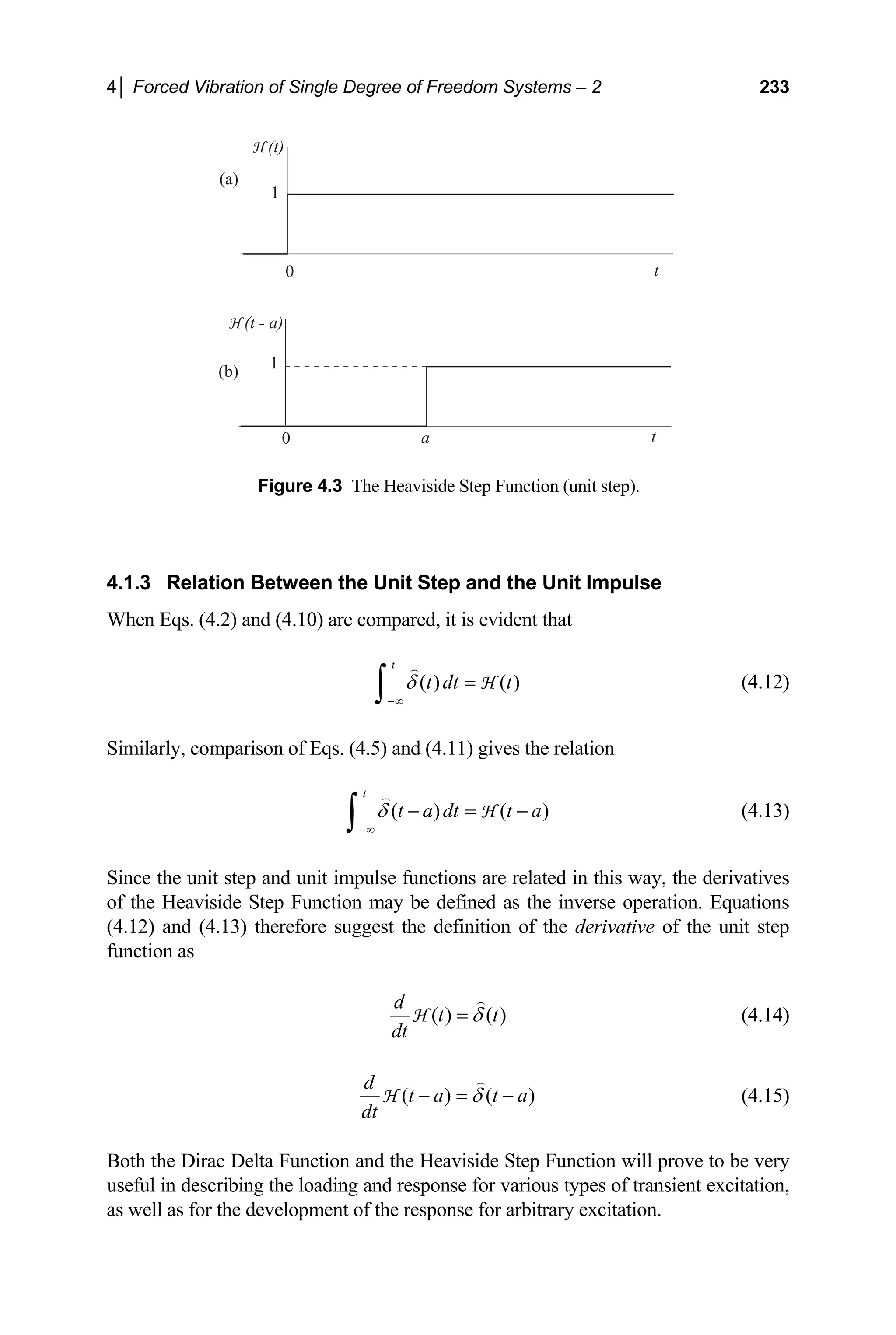 4│ Forced Vibration of Single Degree of Freedom Systems – 2 233
(a)
(b)
1
0 t
H (t)
H (t - a)
1
0 a t
Figure 4.3 The Heaviside Step Function (unit step).
4.1.3 Relation Between the Unit Step and the Unit Impulse
When Eqs. (4.2) and (4.10) are compared, it is evident that
( ) ( )
t
t dt t
δ
−∞
=
∫ H (4.12)
Similarly, comparison of Eqs. (4.5) and (4.11) gives the relation
( ) (
t
t a dt t a
δ
−∞
)
− = −
∫ H (4.13)
Since the unit step and unit impulse functions are related in this way, the derivatives
of the Heaviside Step Function may be defined as the inverse operation. Equations
(4.12) and (4.13) therefore suggest the definition of the derivative of the unit step
function as
( ) ( )
d
t
dt
t
δ
=
H (4.14)
( ) (
d
t a t a
dt
δ )
− = −
H (4.15)
Both the Dirac Delta Function and the Heaviside Step Function will prove to be very
useful in describing the loading and response for various types of transient excitation,
as well as for the development of the response for arbitrary excitation.
 