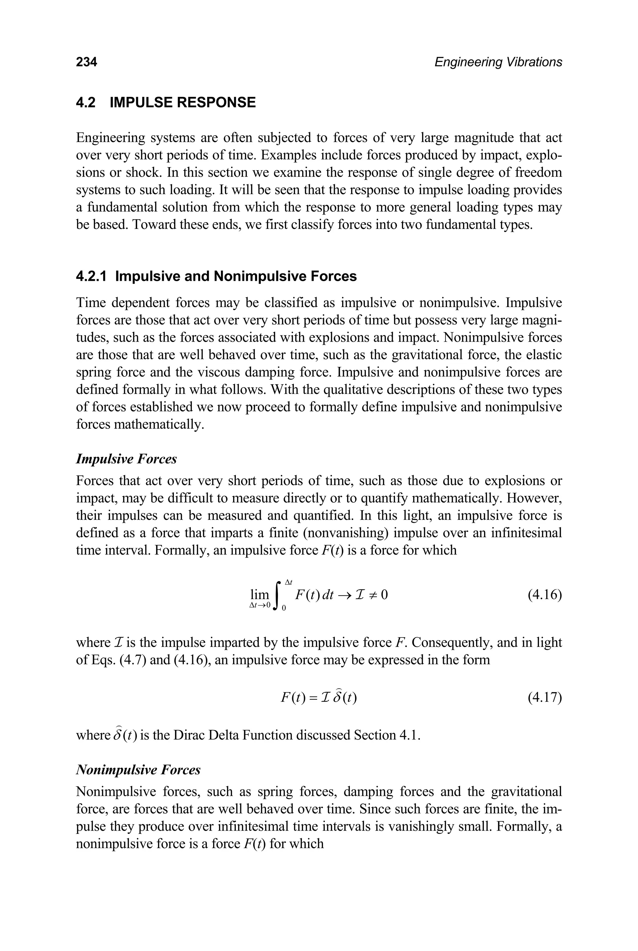 234 Engineering Vibrations
4.2 IMPULSE RESPONSE
Engineering systems are often subjected to forces of very large magnitude that act
over very short periods of time. Examples include forces produced by impact, explo-
sions or shock. In this section we examine the response of single degree of freedom
systems to such loading. It will be seen that the response to impulse loading provides
a fundamental solution from which the response to more general loading types may
be based. Toward these ends, we first classify forces into two fundamental types.
4.2.1 Impulsive and Nonimpulsive Forces
Time dependent forces may be classified as impulsive or nonimpulsive. Impulsive
forces are those that act over very short periods of time but possess very large magni-
tudes, such as the forces associated with explosions and impact. Nonimpulsive forces
are those that are well behaved over time, such as the gravitational force, the elastic
spring force and the viscous damping force. Impulsive and nonimpulsive forces are
defined formally in what follows. With the qualitative descriptions of these two types
of forces established we now proceed to formally define impulsive and nonimpulsive
forces mathematically.
Impulsive Forces
Forces that act over very short periods of time, such as those due to explosions or
impact, may be difficult to measure directly or to quantify mathematically. However,
their impulses can be measured and quantified. In this light, an impulsive force is
defined as a force that imparts a finite (nonvanishing) impulse over an infinitesimal
time interval. Formally, an impulsive force F(t) is a force for which
(4.16)
0 0
lim ( ) 0
t
t
F t dt
∆
∆ →
→ ≠
∫ I
where I is the impulse imparted by the impulsive force F. Consequently, and in light
of Eqs. (4.7) and (4.16), an impulsive force may be expressed in the form
( ) ( )
F t t
δ
= I (4.17)
where )
(t
δ is the Dirac Delta Function discussed Section 4.1.
Nonimpulsive Forces
Nonimpulsive forces, such as spring forces, damping forces and the gravitational
force, are forces that are well behaved over time. Since such forces are finite, the im-
pulse they produce over infinitesimal time intervals is vanishingly small. Formally, a
nonimpulsive force is a force F(t) for which
 