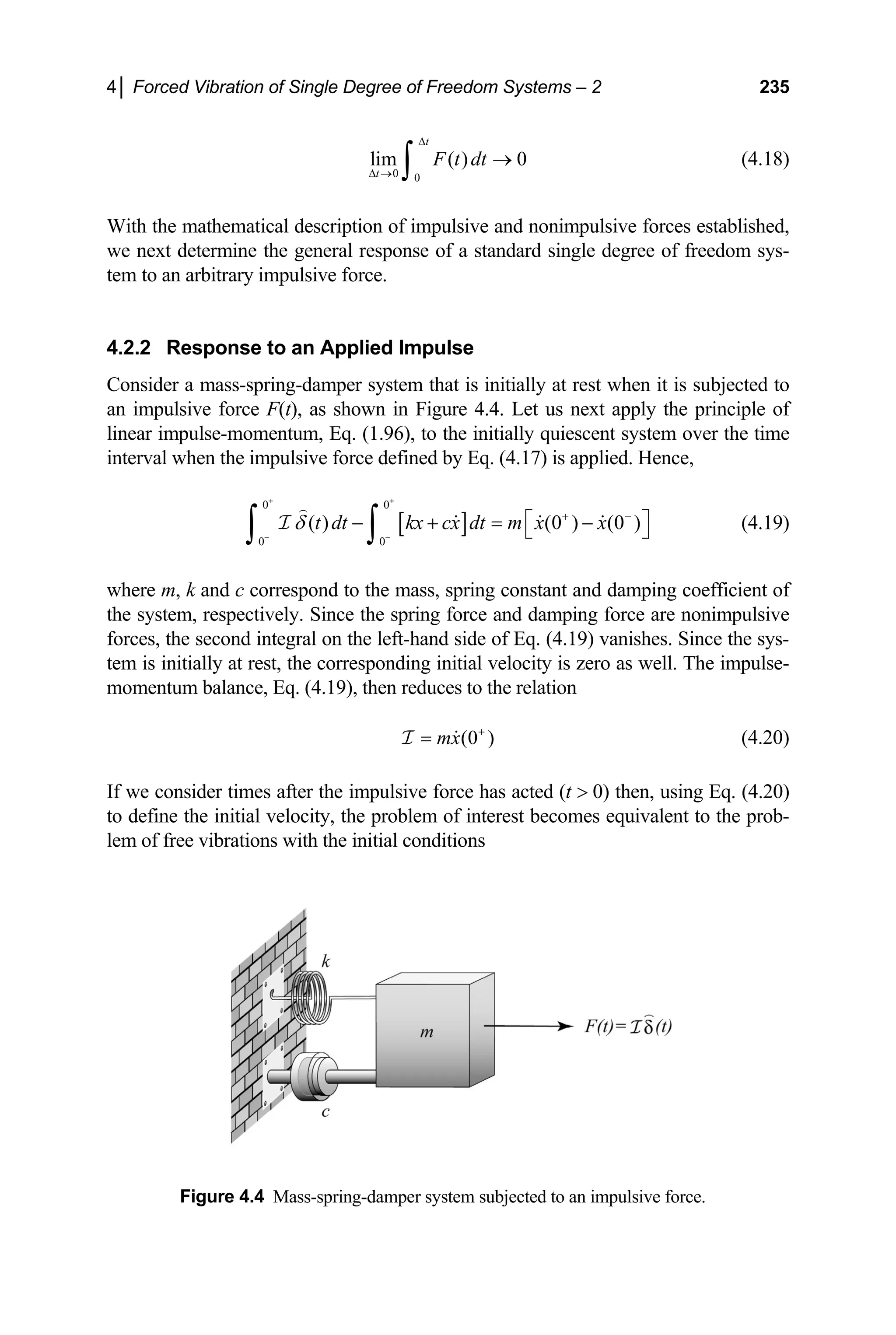 4│ Forced Vibration of Single Degree of Freedom Systems – 2 235
(4.18)
0 0
lim ( ) 0
t
t
F t dt
∆
∆ →
→
∫
With the mathematical description of impulsive and nonimpulsive forces established,
we next determine the general response of a standard single degree of freedom sys-
tem to an arbitrary impulsive force.
4.2.2 Response to an Applied Impulse
Consider a mass-spring-damper system that is initially at rest when it is subjected to
an impulsive force F(t), as shown in Figure 4.4. Let us next apply the principle of
linear impulse-momentum, Eq. (1.96), to the initially quiescent system over the time
interval when the impulsive force defined by Eq. (4.17) is applied. Hence,
[ ]
0 0
0 0
( ) (0 ) (0 )
t dt kx cx dt m x x
δ
+ +
− −
+ −
⎡ ⎤
− + = −
⎣ ⎦
∫ ∫
I (4.19)
where m, k and c correspond to the mass, spring constant and damping coefficient of
the system, respectively. Since the spring force and damping force are nonimpulsive
forces, the second integral on the left-hand side of Eq. (4.19) vanishes. Since the sys-
tem is initially at rest, the corresponding initial velocity is zero as well. The impulse-
momentum balance, Eq. (4.19), then reduces to the relation
(0 )
mx +
=
I (4.20)
If we consider times after the impulsive force has acted (t  0) then, using Eq. (4.20)
to define the initial velocity, the problem of interest becomes equivalent to the prob-
lem of free vibrations with the initial conditions
Figure 4.4 Mass-spring-damper system subjected to an impulsive force.
 