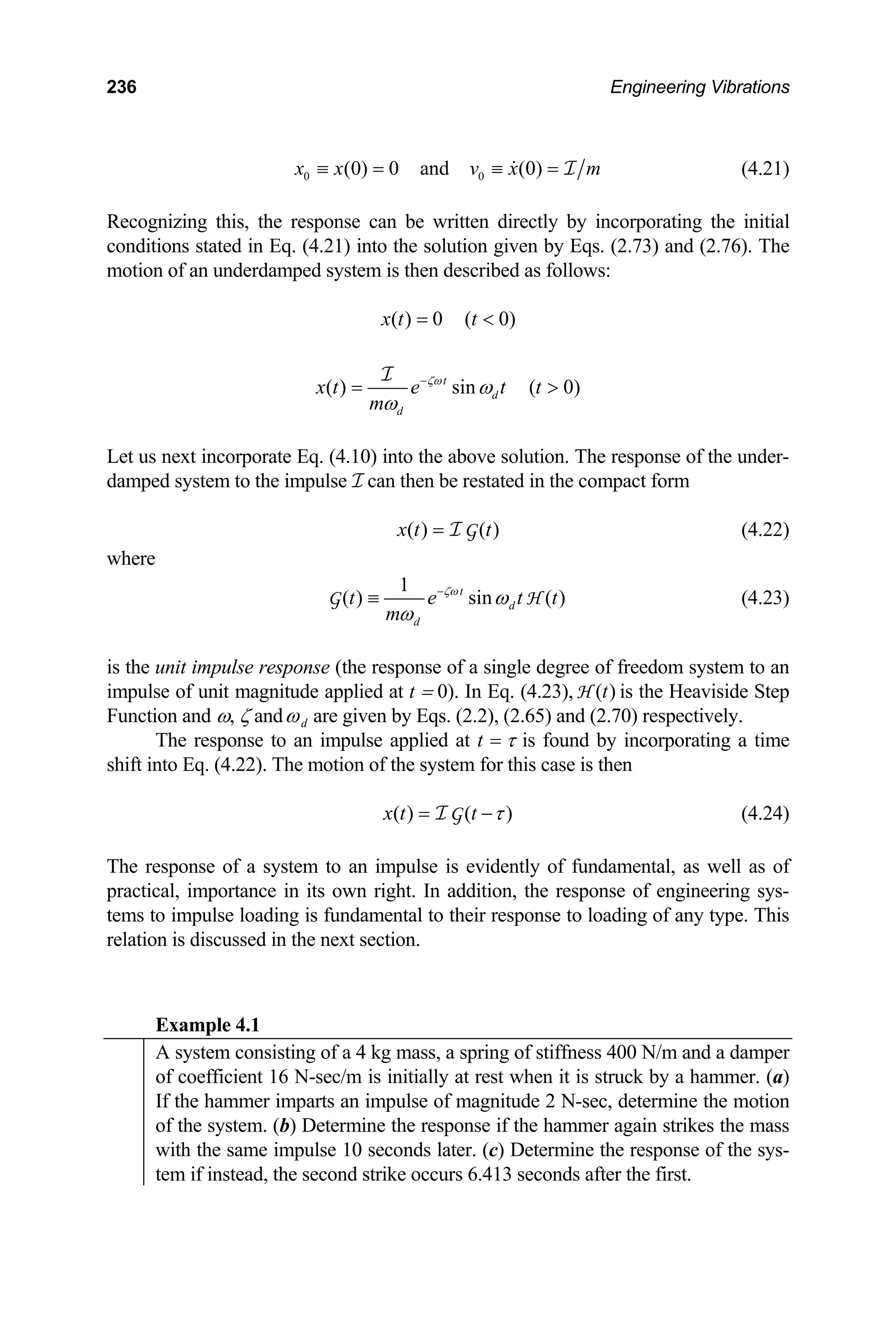 236 Engineering Vibrations
0 0
(0) 0 and (0)
x x v x
≡ = ≡ = I m (4.21)
Recognizing this, the response can be written directly by incorporating the initial
conditions stated in Eq. (4.21) into the solution given by Eqs. (2.73) and (2.76). The
motion of an underdamped system is then described as follows:
( ) 0 ( 0)
x t t
= 
( ) sin ( 0)
t
d
d
x t e t t
m
ζω
ω
ω
−
= 
I
Let us next incorporate Eq. (4.10) into the above solution. The response of the under-
damped system to the impulse I can then be restated in the compact form
( ) ( )
x t t
= I G (4.22)
where
1
( ) sin ( )
t
d
d
t e t
m
ζω
ω
ω
−
≡
G t
H (4.23)
is the unit impulse response (the response of a single degree of freedom system to an
impulse of unit magnitude applied at t = 0). In Eq. (4.23), is the Heaviside Step
Function and ω, ζ and
( )
t
H
d
ω are given by Eqs. (2.2), (2.65) and (2.70) respectively.
The response to an impulse applied at t = τ is found by incorporating a time
shift into Eq. (4.22). The motion of the system for this case is then
( ) ( )
x t t τ
= −
I G (4.24)
The response of a system to an impulse is evidently of fundamental, as well as of
practical, importance in its own right. In addition, the response of engineering sys-
tems to impulse loading is fundamental to their response to loading of any type. This
relation is discussed in the next section.
Example 4.1
A system consisting of a 4 kg mass, a spring of stiffness 400 N/m and a damper
of coefficient 16 N-sec/m is initially at rest when it is struck by a hammer. (a)
If the hammer imparts an impulse of magnitude 2 N-sec, determine the motion
of the system. (b) Determine the response if the hammer again strikes the mass
with the same impulse 10 seconds later. (c) Determine the response of the sys-
tem if instead, the second strike occurs 6.413 seconds after the first.
 