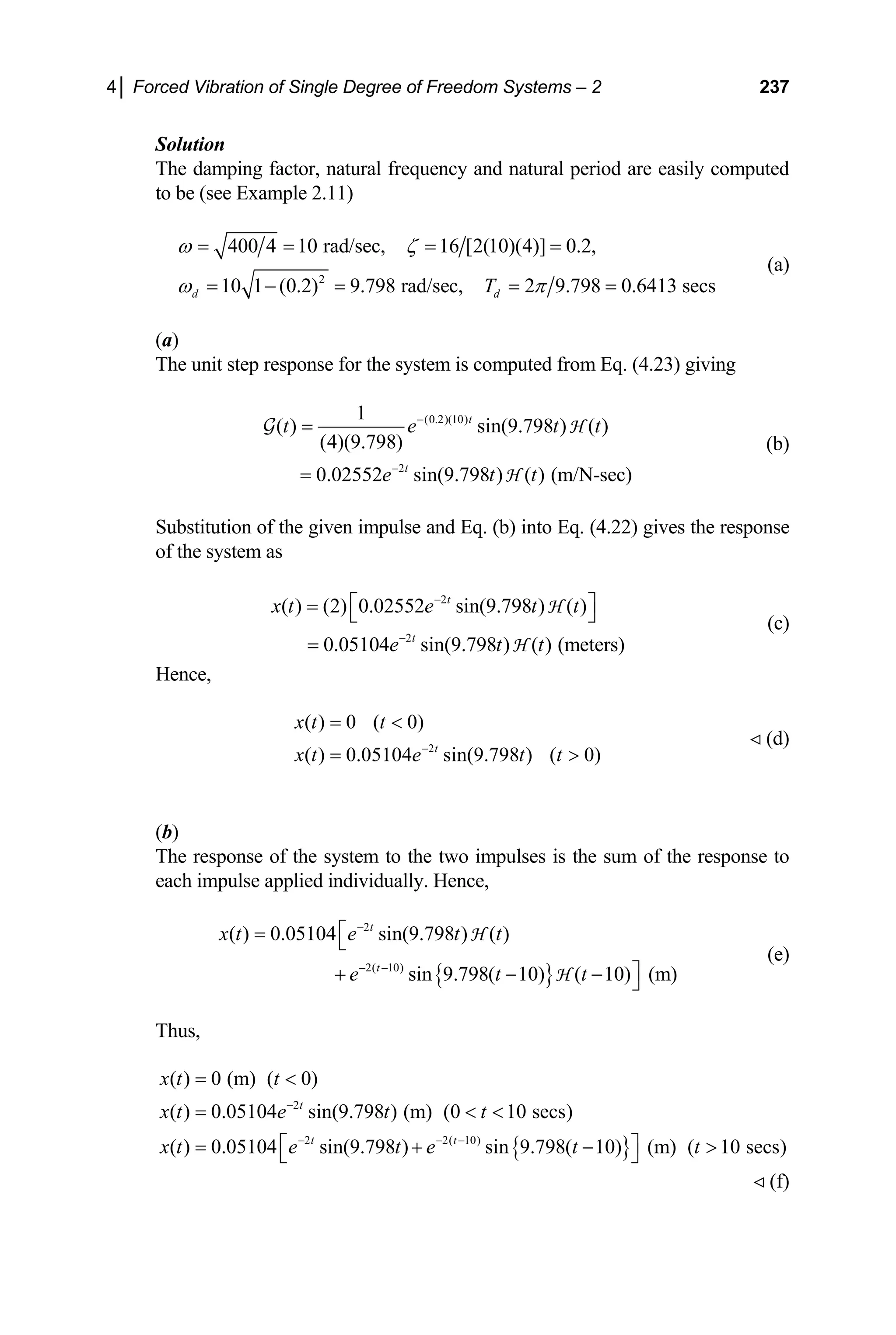 4│ Forced Vibration of Single Degree of Freedom Systems – 2 237
Solution
The damping factor, natural frequency and natural period are easily computed
to be (see Example 2.11)
2
400 4 10 rad/sec, 16 [2(10)(4)] 0.2,
10 1 (0.2) 9.798 rad/sec, 2 9.798 0.6413 secs
d d
T
ω ζ
ω π
= = = =
= − = = =
(a)
(a)
The unit step response for the system is computed from Eq. (4.23) giving
(0.2)(10)
2
1
( ) sin(9.798 ) ( )
(4)(9.798)
0.02552 sin(9.798 ) ( ) (m/N-sec)
t
t
t e t
e t t
−
−
=
=
G H
H
t
⎦
(b)
Substitution of the given impulse and Eq. (b) into Eq. (4.22) gives the response
of the system as
(c)
2
2
( ) (2) 0.02552 sin(9.798 ) ( )
0.05104 sin(9.798 ) ( ) (meters)
t
t
x t e t t
e t t
−
−
⎡ ⎤
= ⎣
=
H
H
Hence,
2
( ) 0 ( 0)
( ) 0.05104 sin(9.798 ) ( 0)
t
x t t
x t e t t
−
= 
= 
(d)
(b)
The response of the system to the two impulses is the sum of the response to
each impulse applied individually. Hence,
(e)
{ }
2
2( 10)
( ) 0.05104 sin(9.798 ) ( )
sin 9.798( 10) ( 10) (m)
t
t
x t e t t
e t t
−
− −
⎡
= ⎣
⎤
+ − − ⎦
H
H
Thus,
{ }
2
2 2( 10)
( ) 0 (m) ( 0)
( ) 0.05104 sin(9.798 ) (m) (0 10 secs)
( ) 0.05104 sin(9.798 ) sin 9.798( 10) (m) ( 10 secs)
t
t t
x t t
x t e t t
x t e t e t t
−
− − −
= 
=  
⎡ ⎤
= + −
⎣ ⎦ 
(f)
 