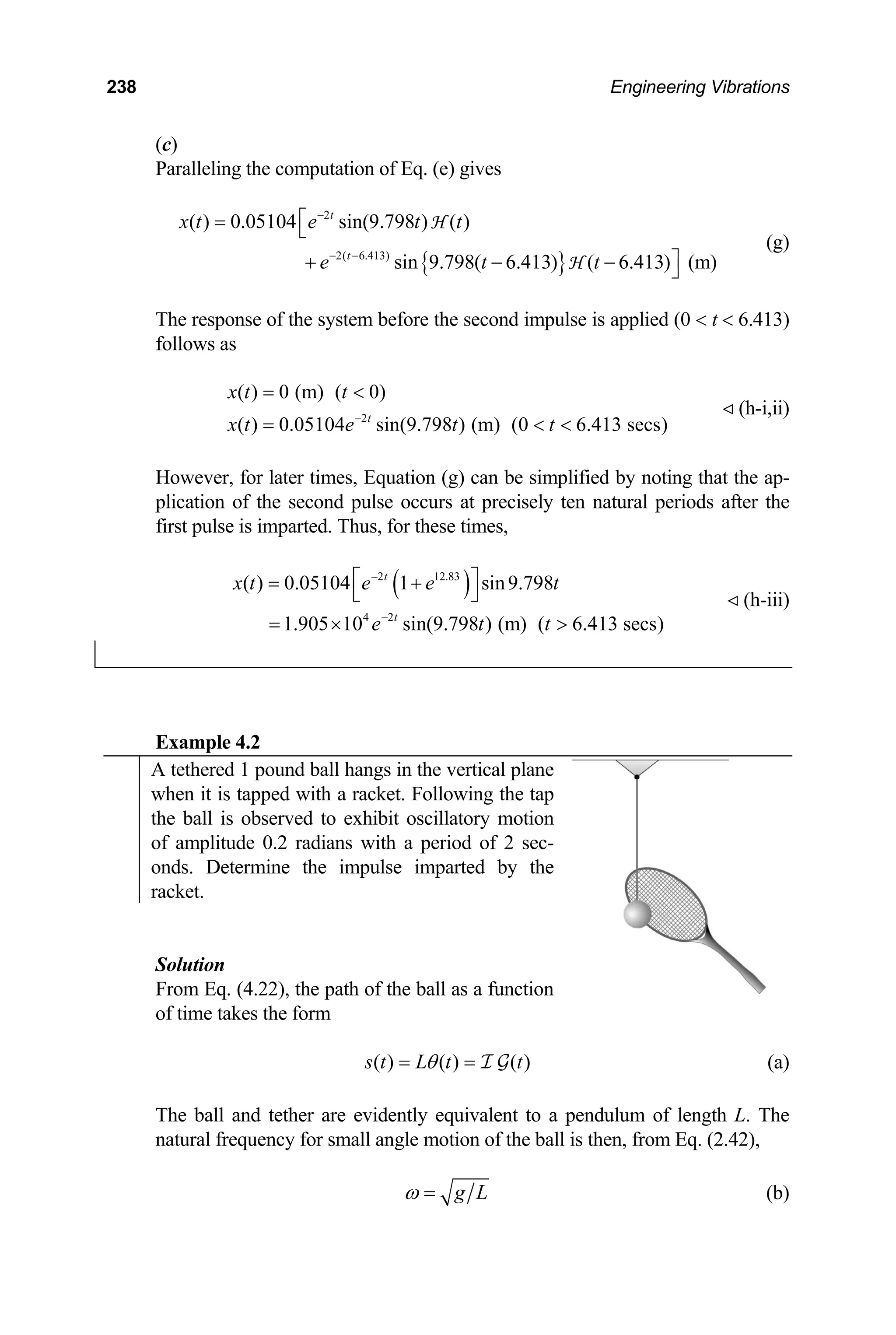 238 Engineering Vibrations
(c)
Paralleling the computation of Eq. (e) gives
(g)
{ }
2
2( 6.413)
( ) 0.05104 sin(9.798 ) ( )
sin 9.798( 6.413) ( 6.413) (m)
t
t
x t e t t
e t t
−
− −
⎡
= ⎣
⎤
+ − − ⎦
H
H
The response of the system before the second impulse is applied (0  t  6.413)
follows as
(h-i,ii)
2
( ) 0 (m) ( 0)
( ) 0.05104 sin(9.798 ) (m) (0 6.413 secs)
t
x t t
x t e t t
−
= 
=  
However, for later times, Equation (g) can be simplified by noting that the ap-
plication of the second pulse occurs at precisely ten natural periods after the
first pulse is imparted. Thus, for these times,
( )
2 12.83
4 2
( ) 0.05104 1 sin9.798
1.905 10 sin(9.798 ) (m) ( 6.413 secs)
t
t
x t e e t
e t t
−
−
⎡ ⎤
= +
⎣ ⎦
= × 
(h-iii)
Example 4.2
A tethered 1 pound ball hangs in the vertical plane
when it is tapped with a racket. Following the tap
the ball is observed to exhibit oscillatory motion
of amplitude 0.2 radians with a period of 2 sec-
onds. Determine the impulse imparted by the
racket.
Solution
From Eq. (4.22), the path of the ball as a function
of time takes the form
( ) ( ) ( )
s t L t t
θ
= = I G (a)
The ball and tether are evidently equivalent to a pendulum of length L. The
natural frequency for small angle motion of the ball is then, from Eq. (2.42),
g L
ω = (b)
 